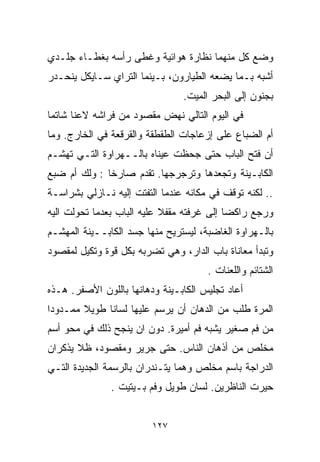 ‫ﻭﻀﻊ ﻜل ﻤﻨﻬﻤﺎ ﻨﻅﺎﺭﺓ ﻫﻭﺍﺌﻴﺔ ﻭﻏﻁﻰ ﺭﺃﺴﻪ ﺒﻐﻁـﺎﺀ ﺠﻠـﺩﻱ‬
‫ﺃﺸﺒﻪ ﺒـﻤﺎ ﻴﻀﻌﻪ ﺍﻟﻁﻴﺎﺭﻭﻥ، ﺒـﻴﻨﻤﺎ ﺍﻟﺘﺭﺍﻱ ﺴـﺎﻴﻜل ﻴﻨﺤـﺩﺭ‬
                                ‫ﺒﺠﻨﻭﻥ ﺇﻟﻰ ﺍﻟﺒﺤﺭ ﺍﻟﻤﻴﺕ.‬
‫ﻓﻲ ﺍﻟﻴﻭﻡ ﺍﻟﺘﺎﻟﻲ ﻨﻬﺽ ﻤﻘﺼﻭﺩ ﻤﻥ ﻓﺭﺍﺸﻪ ﻻﻋﻨﺎ ﺸﺎﺘﻤﺎ‬
‫ﹰ‬     ‫ﹰ‬
‫ﺃﻡ ﺍﻟﻀﺒﺎﻉ ﻋﻠﻰ ﺇﺯﻋﺎﺠﺎﺕ ﺍﻟﻁﻘﻁﻘﺔ ﻭﺍﻟﻘﺭﻗﻌﺔ ﻓﻲ ﺍﻟﺨﺎﺭﺝ. ﻭﻤﺎ‬
‫ﺃﻥ ﻓﺘﺢ ﺍﻟﺒﺎﺏ ﺤﺘﻰ ﺠﺤﻅﺕ ﻋﻴﻨﺎﻩ ﺒﺎﻟــﻬﺭﺍﻭﺓ ﺍﻟﺘـﻲ ﺘﻬﺸـﻡ‬
‫ﺍﻟﻜﺎﺒـﻴﻨﺔ ﻭﺘﺠﻌﺩﻫﺎ ﻭﺘﺭﺠﺭﺠﻬﺎ. ﺘﻘﺩﻡ ﺼﺎﺭﺨﺎ : ﻭﻟﻙ ﺃﻡ ﻀﺒﻊ‬
             ‫ﹰ‬
‫.. ﻟﻜﻨﻪ ﺘﻭﻗﻑ ﻓﻲ ﻤﻜﺎﻨﻪ ﻋﻨﺩﻤﺎ ﺍﻟﺘﻔﺘﺕ ﺇﻟﻴﻪ ﻨـﺎﺯﻟﻲ ﺒﺸﺭﺍﺴـﺔ‬
‫ﻭﺭﺠﻊ ﺭﺍﻜﻀﺎ ﺇﻟﻰ ﻏﺭﻓﺘﻪ ﻤﻘﻔﻼ ﻋﻠﻴﻪ ﺍﻟﺒﺎﺏ ﺒﻌﺩﻤﺎ ﺘﺤﻭﻟﺕ ﺍﻟﻴﻪ‬
                            ‫ﹰ‬              ‫ﹰ‬
‫ﺒﺎﻟـﻬﺭﺍﻭﺓ ﺍﻟﻐﺎﻀﺒﺔ، ﻟﻴﺴﺘﺭﻴﺢ ﻤﻨﻬﺎ ﺠﺴﺩ ﺍﻟﻜﺎﺒــﻴﻨﺔ ﺍﻟﻤﻬﺸـﻡ‬
‫ﻭﺘﺒﺩﺃ ﻤﻌﺎﻨﺎﺓ ﺒﺎﺏ ﺍﻟﺩﺍﺭ، ﻭﻫﻲ ﺘﻀﺭﺒﻪ ﺒﻜل ﻗﻭﺓ ﻭﺘﻜﻴل ﻟﻤﻘﺼﻭﺩ‬
                                      ‫ﺍﻟﺸﺘﺎﺌﻡ ﻭﺍﻟﻠﻌﻨﺎﺕ .‬
‫ﺃﻋﺎﺩ ﺘﺠﻠﻴﺱ ﺍﻟﻜﺎﺒـﻴﻨﺔ ﻭﺩﻫﺎﻨﻬﺎ ﺒﺎﻟﻠﻭﻥ ﺍﻷﺼﻔﺭ. ﻫـﺫﻩ‬
‫ﺍﻟﻤﺭﺓ ﻁﻠﺏ ﻤﻥ ﺍﻟﺩﻫﺎﻥ ﺃﻥ ﻴﺭﺴﻡ ﻋﻠﻴﻬﺎ ﻟﺴﺎﻨﺎ ﻁﻭﻴﻼ ﻤﻤـﺩﻭﺩﺍ‬
‫ﹰ‬       ‫ﹰ‬    ‫ﹰ‬
‫ﻤﻥ ﻓﻡ ﺼﻐﻴﺭ ﻴﺸﺒﻪ ﻓﻡ ﺃﻤﻴﺭﺓ. ﺩﻭﻥ ﺍﻥ ﻴﻨﺠﺢ ﺫﻟﻙ ﻓﻲ ﻤﺤﻭ ﺃﺴﻡ‬
‫ﻤﺨﻠﺹ ﻤﻥ ﺃﺫﻫﺎﻥ ﺍﻟﻨﺎﺱ. ﺤﺘﻰ ﺠﺭﻴﺭ ﻭﻤﻘﺼﻭﺩ، ﻅﻼ ﻴﺫﻜﺭﺍﻥ‬
‫ﺍﻟﺩﺭﺍﺠﺔ ﺒﺎﺴﻡ ﻤﺨﻠﺹ ﻭﻫﻤﺎ ﻴﺘـﻨﺩﺭﺍﻥ ﺒﺎﻟﺭﺴﻤﺔ ﺍﻟﺠﺩﻴﺩﺓ ﺍﻟﺘـﻲ‬
               ‫ﺤﻴﺭﺕ ﺍﻟﻨﺎﻅﺭﻴﻥ. ﻟﺴﺎﻥ ﻁﻭﻴل ﻭﻓﻡ ﺒـﻴﺘﻴﺕ .‬


                         ‫٧٢١‬
 