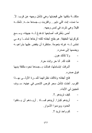 ‫ﻤﺘﻜﺌـﺔ ﺒﺫﻗﻨﻬﺎ ﻋﻠﻰ ﻗﺒﻀﺘﻬﺎ ﻭﻫﻲ ﺘﺘﺄﻤل ﻭﺠﻬﻪ ﻋﻥ ﻗﺭﺏ: ﻷ.‬
‫ﻤﺎ ﻨﻤﺕ، ﺇﻨﺕ ﺍﻟﻠﻲ ﻨﺎﻴﻡ… ﻭﺍﻗﺘﺭﺒﺕ ﺒـﺠﺴﺩﻫﺎ ﻤﻨـﻪ. ﺘﺄﻤﻠﺘـﻪ‬
                         ‫ﻗﻠﻴﻼ ﻭﻫﻲ ﺘﺘﺭﺩﺩ ﻓﻲ ﻟﻤﺱ ﻭﺠﻬﻪ.‬
                                                ‫ﹰ‬
‫ﺃﺤﺱ ﺒﺄﻁﺭﺍﻑ ﺃﺼﺎﺒﻌﻬﺎ ﺘﺩﻏﺩﻍ ﻟـﻪ ﺠﺒﻬﺘﻪ، ﻭﺴـﻤﻊ‬
‫ﻜﺭﻜﺭﺘﻬﺎ ﺍﻟﺨﻔﻴﻔﺔ. ﻫﻡ ﺒﻔﺘﺢ ﺃﺠﻔﺎﻨﻪ ﻟﻜﻨﻪ ﺃﺭﺨﺎﻫﺎ ﺘﻤﺎﻤـﺎ ﻭﻫـﻲ‬
     ‫ﹰ‬
‫ﺘﻤﻠﺱ ﻟـﻪ ﻏﺭﺘﻪ ﺒﻨﻌﻭﻤﺔ. ﻤﻨﺘﻅﺭﺓ ﺃﻥ ﻴﻨﻘﺽ ﻋﻠﻴﻬﺎ ﺒﺫﺭﺍﻋﻴـﻪ‬
                                    ‫ﻭﻴﻀﻤﻬﺎ ﺇﻟﻰ ﺼﺩﺭﻩ.‬
                                  ‫ﻭﻻ ﻜﺄﻨﻙ ﻫﻭﻥ.‬       ‫-‬
                      ‫ﻗﻠﺕ ﻟﻙ. ﺃﻨﺎ ﺤﺭ ﻭﺇﻨﺕ ﺤﺭﺓ.‬       ‫-‬
‫ﺃﺸﺭﻗﺕ ﺍﺒﺘﺴﺎﻤﺘﻬﺎ، ﻓﻤﺎﻟﺕ ﺒـﺠﺴﺩﻫﺎ ﻨﺤﻭﻩ ﻤﻜﺘﻔﺔ ﻴﺩﻴﻬﺎ‬
                                            ‫ﻓﻭﻕ ﺼﺩﺭﻩ.‬
‫ﻓﺘﺢ ﺃﺠﻔﺎﻨﻪ ﻭﺘﻼﻗﺕ ﻨﻅﺭﺍﺘﻬﻤﺎ ﻟﻠﻤـﺭﺓ ﺍﻷﻭﻟـﻰ ﺒﻬـﺫﺍ‬
‫ﺍﻟﻘﺭﺏ. ﺃﺨﺫﺕ ﺘﺘﺄﻤل ﺴﺤﺭ ﻗﺭﺹ ﺍﻟﺸﻤﺱ ﻓﻲ ﻋﻴﻨﻴﻪ: ﺴـﻭﻑ‬
                                      ‫ﺘﻨﺠﺒﻴﻥ ﻟﻲ ﺍﻷﺒﻨﺎﺀ.‬
                                 ‫ﻜﻴﻑ ﺘﺭﻴﺩﻫﻡ .؟.‬      ‫-‬
‫ﺃﺭﻴﺩﻫﻡ ﻜﺒﺎﺭﺍ. ﺃﺭﻴﺩﻫﻡ ﻗﺴـﺎﺓ . ﺃﺭﻴـﺩﻫﻡ ﺃﻥ ﻴـﺩﻓﻨﻭﺍ‬
                     ‫ﹰ‬             ‫ﹰ‬                 ‫-‬
                         ‫ﺍﻟﺤﺩﻭﺩ ﻭﻴﺭﺩﻤﻭﺍ ﺍﻷﺴﻭﺍﺭ.‬
                                ‫ﻜﻡ ﻭﺍﺤﺩ ﺘﺭﻴﺩ ؟.‬      ‫-‬


                         ‫١٩٤‬
 