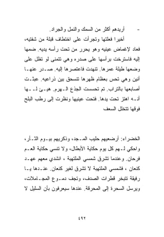 ‫ﺃﺭﻴﺩﻫﻡ ﺃﻜﺜﺭ ﻤﻥ ﺍﻟﺴﻤﻙ ﻭﺍﻟﻨﻤل ﻭﺍﻟﺠﺭﺍﺩ.‬    ‫-‬
‫ﺃﺨﻴﺭﺍ ﻓﻌﻠﺘﻬﺎ ﻭﺘﺠﺭﺃﺕ ﻋﻠﻰ ﺍﺨﺘﻁﺎﻑ ﻗﺒﻠﺔ ﻤﻥ ﺸﻔﺘﻴﻪ،‬
                                        ‫ﹰ‬
‫ﻓﻌﺎﺩ ﻹﻏﻤﺎﺽ ﻋﻴﻨﻴﻪ ﻭﻫﻭ ﻴﺤﺭﺭ ﻤﻥ ﺘﺤﺕ ﺭﺃﺴﻪ ﻴﺩﻴﻪ. ﻀﻤﻬﺎ‬
‫ﺇﻟﻴﻪ ﻓﺎﺴﺘﺭﺨﺕ ﺒﺭﺃﺴﻬﺎ ﻋﻠﻰ ﺼﺩﺭﻩ ﻭﻫﻲ ﺘﺘﻤﻨﻰ ﻟﻭ ﺘﻅل ﻋﻠﻰ‬
‫ﻭﻀﻌﻬﺎ ﻁﻴﻠﺔ ﻋﻤﺭﻫﺎ. ﺘﻨﻬﺩﺕ ﻓﺎﻋﺘﺼﺭﻫﺎ ﺇﻟﻴﻪ. ﺼـﺩﺭ ﻋﻨﻬـﺎ‬
‫ﺃﻨﻴﻥ ﻭﻫﻲ ﺘﺤﺱ ﺒﻌﻅﺎﻡ ﻅﻬﺭﻫﺎ ﺘﻨﺴﺤﻕ ﺒﻴﻥ ﺫﺭﺍﻋﻴﻪ. ﻋﺒﺜـﺕ‬
‫ﺃﺼﺎﺒﻌﻬﺎ ﺒﺎﻟﺘﺭﺍﺏ. ﺘﻡ ﺘﺤﺴﺴﺕ ﺍﻟﺠﺫﻉ ﺍﻟـﻬﺭﻡ. ﻫﻴـﺊ ﻟــﻬﺎ‬
‫ﺃﻨـﻪ ﺍﻫﺘﺯ ﺘﺤﺕ ﻴﺩﻫﺎ. ﻓﺘﺤﺕ ﻋﻴﻨﻴﻬﺎ ﻭﻨﻅﺭﺕ ﺇﻟﻰ ﺭﻁﺏ ﺍﻟﺒﻠﺢ‬
                                    ‫ﻓﻭﻗﻬﺎ ﺘﺘﺨﻠل ﺍﻟﺴﻌﻑ‬



‫ﺍﻟﺨﻀﺭﺍﺀ: ﺃﺭﻀﻌﻴﻬﻡ ﺤﻠﻴﺏ ﺍﻟﻤـﺠﺩ، ﻭﺫﻜﺭﻴﻬﻡ ﺒﻴـﻭﻡ ﺍﻟﺜـﺄﺭ،‬
‫ﻭﺍﺤﻜﻲ ﻟـﻬﻡ ﻜل ﻴﻭﻡ ﺤﻜﺎﻴﺔ ﺍﻷﺒﻁﺎل، ﻭﻻ ﺘﻨﺴﻲ ﺤﻜﺎﻴﺔ ﺍﻟﻌـﻡ‬
‫ﻓﺭﺤﺎﻥ. ﻭﻋﻨﺩﻤﺎ ﺘﺸﺭﻕ ﺸﻤﺴﻲ ﺍﻟﻤﻠﺘﻬﺒﺔ ، ﺍﻨﺸﺩﻱ ﻤﻌﻬﻡ ﻋﻬـﺩ‬
‫ﻜﻨﻌﺎﻥ ، ﻓﺸﻤﺴﻲ ﺍﻟﻤﻠﺘﻬﺒﺔ ﻻ ﺘﺸﺭﻕ ﻟﻐﻴﺭ ﻜﻨﻌﺎﻥ. ﻋﻨـﺩﻫﺎ ﻴـﺎ‬
‫ﺭﻓﻴﻘﺔ ﺘﺘﺒﺨﺭ ﻗﻁﺭﺍﺕ ﺍﻟﺼﺩﻑ، ﻭﺘﺠﻑ ﺩﻤـﻭﻉ ﺍﻟﻤﺠـﺎﻤﻼﺕ،‬
‫ﻭﻴﺭﺴل ﺍﻟﺴﺤﺭﺓ ﺇﻟﻰ ﺍﻟﻤﺤﺭﻗﺔ. ﻋﻨﺩﻫﺎ ﺴﻴﻌﺭﻓﻭﻥ ﺒﺄﻥ ﺍﻟﺴﻠﻴل ﻻ‬



                        ‫٢٩٤‬
 