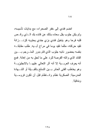 ‫٧١‬


‫ﺍﻨﻀﻡ ﻓﻨﺩﻱ ﺇﻟﻰ ﺨﻔﺭ ﺍﻟﺼﺤﺭﺍﺀ، ﻤﻊ ﺒﺩﺍﻴﺎﺕ ﺘﺄﺴﻴﺴﻪ،‬
‫ﻭﻟﻡ ﻴﻜﻥ ﺠﻠﻭﺏ ﻴﻘل ﺴﻌﺎﺩﻩ ﺒﺫﻟﻙ ﻋﻥ ﻗﺎﺌﺩﻩ ﺒﻙ ﺍﻟـﺫﻱ ﺭﻗـﺹ‬
‫ﻗﻠﺒﻪ ﻓﺭﺤﺎ ﻭﻫﻭ ﻴﺘﺨﻴل ﻓﻨﺩﻱ ﺒﺯﻱ ﺠﻨﺩﻱ ﻴﺤﺘﻭﻴﻪ ﻜﺯﻨــﺯﺍﻨﺔ‬
                                         ‫ﹰ‬
‫ﺘﻘﻴﺩ ﺤﺭﻜﺘﻪ، ﻤﺜﻠﻤﺎ ﺘﻘﻴﺩ ﻴﻭﻤﺎ ﻓﻲ ﻤﺭﺍﺡ ﺃﺒـﻴﻪ. ﻁﻠﺏ ﻤﻘﺎﺒﻠﺘـﻪ‬
                            ‫ﹰ‬
‫ﺒﻨﻔﺴﻪ ﺒﺤﻀﻭﺭ ﻨﺎﺌﺒﻪ ﺠﻠﻭﺏ ﺍﻟﺫﻱ ﻗﺎﻡ ﺒﺩﻭﺭ ﺍﻟﻤﺘـﺭﺠﻡ ﺒــﻴﻥ‬
‫ﺍﻟﻘﺎﺌﺩ ﺍﻟﺫﻱ ﻭﺍﺘﺘﻪ ﺍﻟﻔﺭﺼﺔ ﻟﻠﺭﺩ ﻋﻠﻰ ﻤﺎ ﻟﺤﻕ ﺒﻪ ﻤﻥ ﺇﻫﺎﻨﺔ. ﻓﻤﻊ‬
‫ﺃﻨﻪ ﻴﻌﺭﻑ ﺍﻟﻌﺭﺒـﻴﺔ ﺇﻻ ﺃﻨﻪ ﺁﺜﺭ ﺍﻟﺘﻌﺎﻟﻲ ﻋﻠﻴﻬـﺎ ﺒﺎﻻﻨﺠﻠﻴﺯﻴـﺔ‬
‫ﻭﻫﻭ ﻴﺨﺎﻁﺏ ﺍﻟﻔﺘﻰ ﺍﻟﺤﺎﺌﺭ ﺒـﻴﻥ ﺍﻟﺘﺴﻠﺢ ﺒﺎﻟﻘﺒـﻴﻠﺔ ﺃﻭ ﺍﻟﺸـﻬﺎﺩﺓ‬
‫ﺍﻟﻤﺩﺭﺴﻴﺔ: ﺍﻟﻌﺴﻜﺭﻴﺔ ﻨﻅﺎﻡ ﻭﺍﻨـﺘﻅﺎﻡ ﻗﺒل ﺃﻥ ﺘﻜﻭﻥ ﻓﺭﻭﺴـﻴﺔ‬
                                                   ‫ﻭﺒﻨﺩﻗﻴﺔ.‬




                          ‫٨٢١‬
 