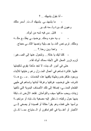 ‫- ﺃﻨﺎ ﺒﻘﻭل ﻴﺸﺒﻬﻙ .. ؟‬
‫ﻤﺎ ﻴﺸﺒﻬﻨـﻲ. ﻴﺸﺒﻬﻙ ﺃﻨـﺕ. ﺃﺴﻤﺭ ﻤﺜﻠﻙ‬        ‫-‬
                     ‫ﻭﻋﻴﻭﻥ ﻜﺒـﻴﺭﺓ ﻭﺜـﻤﻪ ﻜﺒـﻴﺭ.‬
          ‫ﻗﺎﺒل. ﺒﺱ ﻓﻴﻪ ﺸﺒﻪ ﻤﻥ ﺃﺒﻭﻙ.‬      ‫-‬
‫ﺒـﻴﻪ ﻤ ﹼﻭﻩ ﻭﻤﻨﻙ. ﻴﺭﻀﻴﻨـﻲ ﻴﻁﻠـﻊ ﻤﺜﻠـﻪ‬
                            ‫ﻨ‬                 ‫-‬
  ‫ﻭﻤﺜﻠﻙ. ﺘﺭﻯ ﻨﺹ ﺍﻟﺩﻨـﻴﺎ ﺠﺒـﻴﻠﻴﺔ ﻭﻨﺼﻬﺎ ﺍﻟﺜﺎﻨـﻲ ﺤﺠﺎﺝ.‬
                 ‫ﻭﺍﺤﻨﺎ ﻭﻴﻥ ﺭﺤﻨﺎ.؟ ...‬    ‫-‬
‫- ﻜﻠﻨﺎ ﻟﻴﻙ ﻴﺎ ﺨﺎﻟﺔ... ﻭﺘﺘﺤﻭل ﻋﻨﻬﺎ ﺇﻟﻰ ﺍﻟﺼـﻐﻴﺭ:‬
             ‫ﻟﺯﻭﻡ ﺘﺯﻭﺭ ﺍﻟﻤﺤل ﺍﻟﻠﻲ ﻷﺠﻠﻪ ﺴ ‪‬ﺎﻙ ﺃﺒﻭﻙ ﻟﻘﺎﺀ.‬
                          ‫ﻤ‬
‫ﺤﺘﻰ ﻓﻲ ﺃﻤﻭﺭ ﺍﻟﺒـﻴﺕ، ﻻ ﺘﺠﺩ ﻤﺄﺨﺫﺍ ﻴﻘﻭﻱ ﺸﻜﻴﻤﺘﻬﺎ‬
             ‫ﹰ‬
‫ﻋﻠﻴﻬﺎ. ﻓﺜﺎﺌﺭﺓ ﺘﺴﺎﻫﻡ ﻓﻲ ﺃﻋﻤﺎل ﺍﻟﻤﻨـﺯل ﺭﻏﻡ ﺭﻋﺎﻴﺘﻬﺎ ﻟﻸﺒﻨﺎﺀ‬
‫ﻭﻭﺠﻭﺩ ﻁﺎﻗﻡ ﺨﺩﻡ ﻭﻁﻬﺎﺓ ﻴﻜﻔﻴﻬﺎ ﻫﺫﻩ ﺍﻟﺨﺩﻤﺎﺕ . ﻤــﻊ ﻫـﺫﺍ‬
‫ﺘﺸﺭﻑ ﻋﻠﻰ ﺘﻭﻀﻴﺏ ﻏﺭﻓﺘﻬﺎ ﻭﻏﺭﻓﺔ ﺃﺒﻨﺎﺌﻬﺎ ﻭﺘﺴﺎﻫﻡ ﻓﻲ ﻁﻬﻲ‬
‫ﺍﻟﻁﻌﺎﻡ ﺍﻟﻤﺩﻨـﻲ، ﺇﻀﺎﻓﺔ ﺇﻟﻰ ﺘﻠﻙ ﺍﻷﺼﻨﺎﻑ ﺍﻟﺒﺩﻭﻴﺔ ﺍﻟﺘﻲ ﺘﺄﻨﻔﻬﺎ‬
‫ﺯﻴﻨﺎﺕ ﻭﻴﺤﺏ ﻤﺫﺍﻗﻬﺎ ﺴﻴﻑ ﻭﺍﻟﺘﻭﺃﻤﺘﺎﻥ. ﺘﻘﺘﻌﺩ ﺍﻷﺭﺽ ﺸـﺎﺒﻜﺔ‬
‫ﻴﺩﻴﻬﺎ ﺤﻭل ﺭﻜﺒﺘﻪ، ﺘـﻨﻅﺭ ﺇﻟﻴﻪ ﻤﺼﻐﻴﺔ ﺒﺎﻨـﺘﺒﺎﻩ ﺃﻭ ﻤﺭﺘﺨﻴـﺔ‬
‫ﺒﺭﺃﺴﻬﺎ ﻋﻠﻰ ﻓﺨﺫﻩ ﻭﻫﻭ ﻴﻘﺭﺃ ﻤﻘﺎﻟﺔ ﺃﻭ ﻗﺼﻴﺩﺓ ﺃﻭ ﻴﺼﻐﻲ ﺇﻟـﻰ‬
‫ﺍﻷﺨﺒﺎﺭ ﺃﻭ ﺃﻏﻨـﻴﺔ ﻓﻲ ﺍﻟﻐﺭﺍﻤﺎﻓﻭﻥ ﺃﻭ ﺍﻟـﻤﺫﻴﺎﻉ. ﻤﻤـﺎ ﻜـﺎﻥ‬


                          ‫٢١‬
 