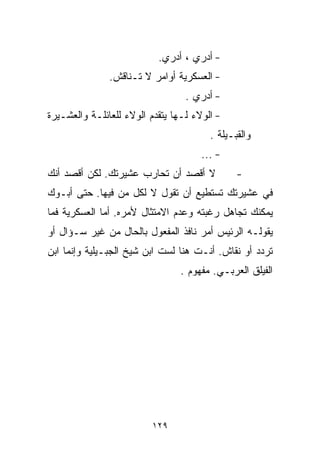 ‫- ﺃﺩﺭﻱ ، ﺃﺩﺭﻱ.‬
               ‫- ﺍﻟﻌﺴﻜﺭﻴﺔ ﺃﻭﺍﻤﺭ ﻻ ﺘـﻨﺎﻗﺵ.‬
                                  ‫- ﺃﺩﺭﻱ .‬
‫- ﺍﻟﻭﻻﺀ ﻟـﻬﺎ ﻴﺘﻘﺩﻡ ﺍﻟﻭﻻﺀ ﻟﻠﻌﺎﺌﻠـﺔ ﻭﺍﻟﻌﺸـﻴﺭﺓ‬
                                        ‫ﻭﺍﻟﻘﺒـﻴﻠﺔ .‬
                                      ‫- ...‬
‫ﻻ ﺃﻗﺼﺩ ﺃﻥ ﺘﺤﺎﺭﺏ ﻋﺸﻴﺭﺘﻙ. ﻟﻜﻥ ﺃﻗﺼﺩ ﺃﻨﻙ‬           ‫-‬
‫ﻓﻲ ﻋﺸﻴﺭﺘﻙ ﺘﺴﺘﻁﻴﻊ ﺃﻥ ﺘﻘﻭل ﻻ ﻟﻜل ﻤﻥ ﻓﻴﻬﺎ. ﺤﺘﻰ ﺃﺒـﻭﻙ‬
‫ﻴﻤﻜﻨﻙ ﺘﺠﺎﻫل ﺭﻏﺒﺘﻪ ﻭﻋﺩﻡ ﺍﻻﻤﺘﺜﺎل ﻷﻤﺭﻩ. ﺃﻤﺎ ﺍﻟﻌﺴﻜﺭﻴﺔ ﻓﻤﺎ‬
‫ﻴﻘﻭﻟـﻪ ﺍﻟﺭﺌﻴﺱ ﺃﻤﺭ ﻨﺎﻓﺫ ﺍﻟﻤﻔﻌﻭل ﺒﺎﻟﺤﺎل ﻤﻥ ﻏﻴﺭ ﺴـﺅﺍل ﺃﻭ‬
‫ﺘﺭﺩﺩ ﺃﻭ ﻨﻘﺎﺵ. ﺃﻨـﺕ ﻫﻨﺎ ﻟﺴﺕ ﺍﺒﻥ ﺸﻴﺦ ﺍﻟﺠﺒـﻴﻠﻴﺔ ﻭﺇﻨﻤﺎ ﺍﺒﻥ‬
                                 ‫ﺍﻟﻔﻴﻠﻕ ﺍﻟﻌﺭﺒـﻲ. ﻤﻔﻬﻭﻡ .‬




                          ‫٩٢١‬
 