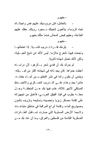 ‫- ﻤﻔﻬﻭﻡ.‬
‫ﺒﺎﻟﻤﻘﺎﺒل، ﻓﺈﻥ ﻤﺭﺅﻭﺴﻴﻙ ﻋﻠﻴﻬﻡ ﻨﻔﺱ ﻭﺍﺠﺒﺎﺘـﻙ‬      ‫-‬
‫ﺘﺠﺎﻩ ﺍﻟﺭﺅﺴﺎﺀ. ﻴﺘﺄﻫﺒﻭﻥ ﻟﺘﺤﻴﺘﻙ ﺒـﻤﺠﺭﺩ ﺭﺅﻴﺘﻙ. ﺤﻘﻙ ﻋﻠﻴﻬﻡ‬
           ‫ﺍﻟﻁﺎﻋﺔ، ﻭﺤﻘﻬﻡ ﻗﺒﺽ ﺍﻟﻤﻌﺎﺵ.ﺘﻤﺎﻤﺎ ﻤﺜﻠﻙ.ﻤﻔﻬﻭﻡ.‬
                       ‫ﹰ‬
                                  ‫- ﻤﻔﻬﻭﻡ.‬
‫ﻴﻠﺯﻤﻙ ﻓﺘـﺭﺓ ﺘـﺩﺭﻴﺏ ﻗﺎﺴـﻴﺔ. ﺇﺫﺍ ﺍﺤﺘﻤﻠﺘﻬـﺎ‬      ‫-‬
‫ﻭﻨﺠﺤﺕ ﻓﻴﻬﺎ، ﺘﺘﺨﺭﺝ ﻤﻼﺯﻤﺎ. ﻟﻴﺱ ﻷﻨﻙ ﺍﺒﻥ ﺸﻴﺦ ﺍﻟﺠﺒـﻴﻠﻴﺔ،‬
                            ‫ﹰ‬
                           ‫ﻭﻟﻜﻥ ﻷﻨﻙ ﺘﺤﻤل ﺸﻬﺎﺩﺓ ﺜﺎﻨﻭﻴﺔ.‬
‫ﻟﻡ ﻴﺩﺭﻙ ﺒﻙ ﺃﻥ ﻓﻨﺩﻱ ﺸﻌﺭ ﺒـﺎﻟﺯﻫﻭ، ﻷﻥ ﺩﺭﺍﺴـﺘﻪ‬
‫ﺃﻋﻁﺕ ﺠﺩﻭﺍﻫﺎ. ﻜﺎﻥ ﻴﺠﺩ ﺫﺍﺘﻪ ﻓﻲ ﺸﻬﺎﺩﺘﻪ ﺃﻜﺜﺭ ﻤﻥ ﻗﺒــﻴﻠﺘﻪ.‬
‫ﻭﻴﺘﻤﻨﻰ ﺃﻥ ﻴﻜﻭﻥ ﺭﺍﺌﺩﺍ ﻓﻲ ﻨﺸﺭ ﺍﻟﺘﻌﻠﻴﻡ ﺒـﻴﻥ ﺃﺒﻨـﺎﺀ ﺠﻠﺩﺘـﻪ.‬
                                   ‫ﹰ‬
‫ﻤﺜﺎﺒﺭﺍ ﺒﺠﺩ ﻭﻋﻨﺎﺀ ﻋﻠـﻰ ﺍﻟﺘـﺩﺭﻴﺏ ﺍﻟﻌﺴـﻜﺭﻱ ﻭﺍﻻﻨﻀـﺒﺎﻁ‬
                                 ‫ٍ‬     ‫ﹰ ٍ‬
‫ﺍﻟﻤﺴﻠﻜﻲ ﻷﺸﻬﺭ ﺜﻼﺜﺔ، ﻏﺎﺏ ﻓﻴﻬﺎ ﺒﻙ ﻋـﻥ ﺍﻟﻤﻨﻁﻘـﺔ ﻭﺤـل‬
‫ﻤﺤﻠـﻪ ﺠﻠﻭﺏ ﻓﻲ ﻗﻴﺎﺩ ﺍﻟﻔﻴﻠﻕ ﺍﻟﻌﺭﺒـﻲ، ﻓﺄﻏﺩﻕ ﻤﻥ ﺘﺠﻬﻴﺯﺍﺘﻪ‬
‫ﻋﻠﻰ ﺇﻗﺎﻤﺔ ﻤﻌﺴﻜﺭ ﺯﻴﺯﻴﺎ ﻭﺘﺤﺼﻴﻨﻪ ﻭﺘﺴﻠﻴﺤﻪ ﻭﺘﺯﻭﻴﺩﻩ ﺒﺎﻟﻤﺅﻥ‬
‫ﻭﺼﻬﺎﺭﻴﺞ ﺍﻟﻤﺎﺀ، ﻭﺇﻗﺎﻤﺔ ﺃﺒﺭﺍﺝ ﺍﻟﻤﺭﺍﻗﺒﺔ ﻓﻲ ﻤﻨﺎﻁﻕ ﻤﺘﺒﺎﻋـﺩﺓ،‬
‫ﻭﻻﺴﻴﻤﺎ ﺍﻷﺭﺽ ﺍﻟﻤﺴﺘﻭﻴﺔ ﺍﻟﺘﻲ ﺼﺎﺭﺕ ﺘﺴـﺘﻘﺒل ﺍﻟﻁـﺎﺌﺭﺍﺕ‬
‫ﺍﻟﻌﺴﻜﺭﻴﺔ ﺍﻟﻘﺎﺩﻤﺔ ﻤﻥ ﻓﻠﺴﻁﻴﻥ ﻭﺍﻟﻌﺭﺍﻕ، ﻭﻤﺎ ﺃﻥ ﻋﺎﺩ ﺒﻙ ﻤـﻥ‬


                         ‫٠٣١‬
 