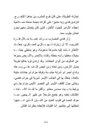 ‫ﺇﺠﺎﺯﺘﻪ ﺍﻟﻁﻭﻴﻠﺔ، ﺤﺘﻰ ﻜﺎﻥ ﻓﻭﺝ ﺍﻟﻤﺘﺩﺭﺒـﻴﻥ ﺠﺎﻫﺯﺍ ﻟﻠﺘﺨـﺭﺝ.‬
         ‫ﹰ‬
‫ﻓﺎﺭﺘﺩﻯ ﻓﻨﺩﻱ ﺯ ‪‬ﻪ ﻤﺘﻤﻴﺯﺍ ﻋﻠﻰ ﺃﻗﺭﺍﻨﻪ ﺒﻨﺠﻤﺔ ﻤﻨﺤﺘﻪ ﺼـﻼﺤﻴﺔ‬
                              ‫ﹰ‬       ‫ﻴ‬
‫ﺇﻋﻁﺎﺀ ﺍﻷﻭﺍﻤﺭ ﻟﻠﺠﻨﻭﺩ ﺍﻷﻨﻔﺎﺭ، ﺍﻟﺫﻴﻥ ﻜﺎﻥ ﻴﺘﻌﺎﻤل ﻤﻌﻬﻡ ﺒﺤﺯﻡ‬
                                       ‫ﺘﻌﺎﻤل ﺠﻠﻭﺏ ﻤﻌﻪ.‬
‫ﺯﺍﺭ ﻓﻨﺩﻱ ﺍﻟﻤﻀﺎﺭﺏ ﻤـﺭﺍﺕ ﻋﺩﻴـﺩﺓ ﺨـﻼل ﻓﺘـﺭﺓ‬
‫ﺍﻟﺘﺩﺭﻴﺏ، ﺇﻻ ﺃﻥ ﺯﻴﺎﺭﺘﻪ ﻟـﻬﻡ ﺒـﺎﻟﺯﻱ ﺍﻟﻌﺴـﻜﺭﻱ، ﺠﻌﻠـﺕ‬
‫ﺍﻷﻨﻅﺎﺭ ﺘـﻨﺸﺩ ﺇﻟﻴﻪ ﻤﺸﺩﻭﻫﺔ ﻤﺩﻫﻭﺸﺔ، ﻭﻫﻭ ﻴﻤﺘﻁﻲ ﺠﻤﻠــﻪ‬
‫ﺒﺨﻴﻼﺀ ﻤﻐﻁﻴﺎ ﺭﺃﺴﻪ ﺒﺤﻁﺔ ﺭﻗﺸﺎﺀ ﺒﺎﻷﺤﻤﺭ ﻭﺍﻷﺒـﻴﺽ ﻴﻤﻴﺯﻫﺎ‬
                                      ‫ﹰ‬
‫ﻋﻥ ﺍﻟﻤﺄﻟﻭﻑ ﻤﻥ ﺃﻟﻭﺍﻥ ﺍﻟﺤﻁﺎﺕ. ﻭﻗﺩ ﺍﺭﺘﺩﻯ ﺜﻭﺒﺎ ﺨﺎﻜﻴﺎ ﻁﻭﻴﻼ‬
‫ﹰ‬    ‫ﹰ‬     ‫ﹰ‬
‫ﻴﺼل ﺍﻷﺭﺽ، ﻭﻤﻥ ﺘﺤﺘﻪ ﺭﺩﻥ ﺃﺒﻴﺽ ﺍﻟﺘـﻑ ﻋﻠـﻰ ﻭﺴـﻁﻪ‬
‫ﻭﺸﺎﺡ ﺃﺤﻤﺭ ﺫﻭ ﺸﺭﺍﺒﺔ ﺠﺎﻨﺒـﻴﺔ ﻭﻓﻭﻗﻪ ﺤﺯﺍﻡ ﺫﻭ ﺠﻨﺎﺩﺍﺕ ﻤﻠﻴﺌﺔ‬
‫ﺒﺎﻟﻌﺘﺎﺩ، ﻴﺘﺨﻠﻠـﻬﺎ ﻓﻲ ﺍﻟﺠﺎﻨﺏ ﺍﻷﻴﺴﺭ ﺸﺒﺭﻴﺔ ﻓﻲ ﺠﺭﺍﺏ ﻓﻀﻲ،‬
‫ﻭﻴﺘﺩﻟﻰ ﺤﻭل ﺍﻟﻜﺘﻑ ﺍﻷﻴﺴﺭ ﺇﻟﻰ ﺍﻟﺨﺼﺭ ﺍﻷﻴﻤﻥ ﺤﺯﺍﻡ ﺠﻠـﺩﻱ‬
‫ﻴﺭﺘﺒﻁ ﺒﻪ ﺒـﻴﺕ ﻤﺴﺩﺱ ﻤﺤﺸﻭ. ﻭﺃﻜﺜﺭ ﻤﺎ ﻟﻔـﺕ ﺍﻻﻨــﺘﺒﺎﻩ ،‬
‫ﺍﻨﻜﺸﺎﻑ ﻨﻌﻠﻴﻪ ﻭﻫﻭ ﻴﻔﺤﺞ ﻤﺘﺭﺠﻼ ﻋﻥ ﻅﻬﺭ ﺍﻟـﻬﺠﻴﻥ. ﻤﻤـﺎ‬
                     ‫ﹰ‬
‫ﺤﺭﻙ ﺍﻟﺤﺴﺩ ﻓﻲ ﻗﻠﻭﺏ ﺍﻟﻌﺩﻴﺩ ﻤﻥ ﺍﻟﺸـﺒﺎﻥ ﺍﻟـﺫﻴﻥ ﺍﻨــﺘﺒﻬﻭﺍ‬
     ‫ﻟﺤﻅﺘﻬﺎ ﺇﻟﻰ ﺤﻔﺎﺌﻬﻡ. ﺃﻤﺎ ﺍﻟﻔﺘﻴﺎﺕ ﻓﻼﺤﻘﻨﻪ ﺒﻨﻅﺭﺍﺕ ﺍﻓﺘﺘﺎﻥ.‬



                          ‫١٣١‬
 