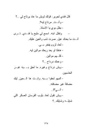 ‫ﻗﺎل ﻓﻨﺩﻱ ﻟﺠﺭﻴﺭ: ﻗﻭﻟﻙ ﻟﻭﻴﺵ ﻤﺎ ﻋﺎﺩ ﻴﺭﺘﺎﺡ ﻟﻲ ..؟‬
                    ‫- ﻭﺃﻨـﺕ. ﻤﺭﺘﺎﺡ ﻟﻴﻪ؟.‬
                     ‫- ﺒﻅل ﺒﻭﻱ ﻴﺎ ﺍﻻﺴﺘﺎﺫ.‬
‫ﻭﺘﻅل ﺍﺒﻨﻪ. ﺍﺴﻤﻊ ﻟﻲ ﻤﻠﻴﺢ ﻴﺎ ﻓﻨـﺩﻱ. ﺘـﺭﻯ‬        ‫-‬
           ‫ﺃﻨـﺕ ﻤﺎ ﺒﻌﺩﻙ ﻋ ‪‬ل. ﺼﺭﺕ ﺸﺏ ﻭﺍﻟﻌﻴﻥ ﻋﻠﻴﻙ.‬
                                 ‫ﻴ‬
                   ‫- ﻟﻌﺎﺩ ﻟﺯﻭﻡ ﻴﻔﺨﺭ ﺒـﻲ.‬
            ‫- ﻫﺎﻅﺎ ﻟﻭ ﺒﻌﺩ ﺭﺒﻌﻙ ﻤﻭﺍﻟﻴﻥ ﻟﻴﻪ.‬
                          ‫- ﻜﻠـﻬﻡ ﻤﻭﺍﻟﻴﻥ.‬
                       ‫- ﻭﻋﻤﻙ ﺩﺭﺩﺍﺡ ..؟‬
‫- ﻭﻴﺵ ﺩﺭﺩﺍﺡ ﻭﻏﻴﺭﻩ. ﻤﺎ ﻟﺤﻕ ﺒــﻴﻪ ﻏﻴـﺭ‬
                                         ‫ﺍﻟﺨﺎﺴﻴﻴﻥ.‬
‫- ﺍﻟﻤﻬﻡ ﻟﺤﻘﻭﺍ ﺒـﻴﻪ. ﻭﺇﻨـﺕ ﻫﺎ ﺍﻟـﺤﻴﻥ. ﻟﻴﻙ‬
                              ‫ﻤﻀﺎﻓﺔ ﻏﻴﺭ ﻤﻀﺎﻓﺘﻪ.‬
                               ‫- ﺁﻨـﻲ؟!..‬
‫- ﻭﻴﺵ ﺘﻘﻭل ﻟﻌﺎﺩ ﺒﺜﻭﺏ ﺍﻟﻔﺭﺴﺎﻥ ﺍﻟﻌﺴﻜﺭ ﺍﻟﻠﻲ‬
                                ‫ﺸﺎﻴﻠـﻪ ﻭﺸﺎﻴﻠﻙ..؟‬




                        ‫٥٣١‬
 