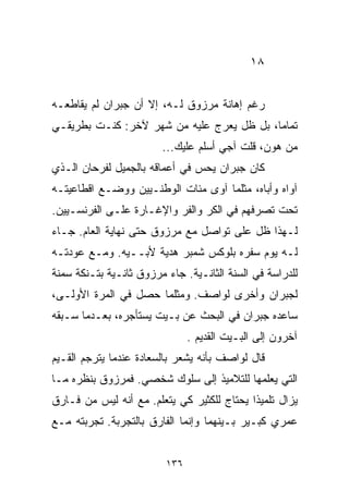 ‫٨١‬


‫ﺭﻏﻡ ﺇﻫﺎﻨﺔ ﻤﺭﺯﻭﻕ ﻟـﻪ، ﺇﻻ ﺃﻥ ﺠﺒﺭﺍﻥ ﻟﻡ ﻴﻘﺎﻁﻌـﻪ‬
‫ﺘﻤﺎﻤﹰ، ﺒل ﻅل ﻴﻌﺭﺝ ﻋﻠﻴﻪ ﻤﻥ ﺸﻬﺭ ﻵﺨﺭ: ﻜﻨـﺕ ﺒﻁﺭﻴﻘـﻲ‬
                                          ‫ﺎ‬
                        ‫ﻤﻥ ﻫﻭﻥ، ﻗﻠﺕ ﺁﺠﻲ ﺃﺴﻠﻡ ﻋﻠﻴﻙ...‬
‫ﻜﺎﻥ ﺠﺒﺭﺍﻥ ﻴﺤﺱ ﻓﻲ ﺃﻋﻤﺎﻗﻪ ﺒﺎﻟﺠﻤﻴل ﻟﻔﺭﺤﺎﻥ ﺍﻟـﺫﻱ‬
‫ﺁﻭﺍﻩ ﻭﺃﺒﺎﻩ، ﻤﺜﻠﻤﺎ ﺁﻭﻯ ﻤﺌﺎﺕ ﺍﻟﻭﻁﻨـﻴﻴﻥ ﻭﻭﻀـﻊ ﺍﻗﻁﺎﻋﻴﺘـﻪ‬
‫ﺘﺤﺕ ﺘﺼﺭﻓﻬﻡ ﻓﻲ ﺍﻟﻜﺭ ﻭﺍﻟﻔﺭ ﻭﺍﻹﻏـﺎﺭﺓ ﻋﻠـﻰ ﺍﻟﻔﺭﻨﺴـﻴﻴﻥ.‬
‫ﻟـﻬﺫﺍ ﻅل ﻋﻠﻰ ﺘﻭﺍﺼل ﻤﻊ ﻤﺭﺯﻭﻕ ﺤﺘﻰ ﻨﻬﺎﻴﺔ ﺍﻟﻌﺎﻡ. ﺠـﺎﺀ‬
‫ﻟـﻪ ﻴﻭﻡ ﺴﻔﺭﻩ ﺒﻠﻭﻜﺱ ﺸﻤﺒﺭ ﻫﺩﻴﺔ ﻷﺒــﻴﻪ. ﻭﻤـﻊ ﻋﻭﺩﺘـﻪ‬
‫ﻟﻠﺩﺭﺍﺴﺔ ﻓﻲ ﺍﻟﺴﻨﺔ ﺍﻟﺜﺎﻨـﻴﺔ. ﺠﺎﺀ ﻤﺭﺯﻭﻕ ﺜﺎﻨـﻴﺔ ﺒﺘـﻨﻜﺔ ﺴﻤﻨﺔ‬
‫ﻟﺠﺒﺭﺍﻥ ﻭﺃﺨﺭﻯ ﻟﻭﺍﺼﻑ. ﻭﻤﺜﻠﻤﺎ ﺤﺼل ﻓﻲ ﺍﻟﻤﺭﺓ ﺍﻷﻭﻟـﻰ،‬
‫ﺴﺎﻋﺩﻩ ﺠﺒﺭﺍﻥ ﻓﻲ ﺍﻟﺒﺤﺙ ﻋﻥ ﺒـﻴﺕ ﻴﺴﺘﺄﺠﺭﻩ، ﺒﻌـﺩﻤﺎ ﺴـﺒﻘﻪ‬
                               ‫ﺁﺨﺭﻭﻥ ﺇﻟﻰ ﺍﻟﺒـﻴﺕ ﺍﻟﻘﺩﻴﻡ .‬
‫ﻗﺎل ﻟﻭﺍﺼﻑ ﺒﺄﻨﻪ ﻴﺸﻌﺭ ﺒﺎﻟﺴﻌﺎﺩﺓ ﻋﻨﺩﻤﺎ ﻴﺘﺭﺠﻡ ﺍﻟﻘـﻴﻡ‬
‫ﺍﻟﺘﻲ ﻴﻌﻠﻤﻬﺎ ﻟﻠﺘﻼﻤﻴﺫ ﺇﻟﻰ ﺴﻠﻭﻙ ﺸﺨﺼﻲ. ﻓﻤﺭﺯﻭﻕ ﺒﻨﻅﺭﻩ ﻤـﺎ‬
‫ﻴﺯﺍل ﺘﻠﻤﻴﺫﺍ ﻴﺤﺘﺎﺝ ﻟﻠﻜﺜﻴﺭ ﻜﻲ ﻴﺘﻌﻠﻡ. ﻤﻊ ﺃﻨﻪ ﻟﻴﺱ ﻤﻥ ﻓـﺎﺭﻕ‬
                                           ‫ﹰ‬
‫ﻋﻤﺭﻱ ﻜﺒـﻴﺭ ﺒـﻴﻨﻬﻤﺎ ﻭﺇﻨﻤﺎ ﺍﻟﻔﺎﺭﻕ ﺒﺎﻟﺘﺠﺭﺒﺔ. ﺘﺠﺭﺒﺘﻪ ﻤـﻊ‬


                         ‫٦٣١‬
 