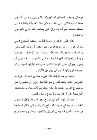 ‫ﻓﺭﺤﺎﻥ ﻭﺴﻴﻑ ﺍﻟﺤﺠﺎﺝ ﺜﻡ ﺘﺠﺭﺒﺘﻪ ﺒﺎﻟﺘﺩﺭﻴﺱ. ﻭﻫـﻲ ﺃﻤـﻭﺭ‬
‫ﺼﻘﻠﺕ ﻓﻴﻪ ﺍﻟﻜﺜﻴﺭ. ﻓﻲ ﺩﺍﺨﻠـﻪ ﻜﺎﻥ ﻤﻘﺘـﻨﻌﺎ ﺒﺄﻨﻪ ﻴﺘﺸﺎﺒﻪ ﻓـﻲ‬
                ‫ﹰ‬
‫ﻤﻌﻅﻡ ﺼﻔﺎﺘﻪ ﻤﻊ ﺃﺒـﻴﻪ، ﻭﺇﻥ ﻜﺎﻥ ﻴﺨﺘﻠﻑ ﻋﻨﻪ ﻓـﻲ ﺍﻟﺘﻬـﻭﺭ‬
                                              ‫ﻭﺍﻻﻨﺩﻓﺎﻉ.‬
‫ﻜﺎﻥ ﻜﺜﻴﺭ ﺍﻻﻋﺘﺯﺍﺯ ﺒـﻤﺎ ﻓﻌﻠـﻪ ﻭﺴﻴﻑ ﺍﻟﺤﺠﺎﺝ ﻓـﻲ‬
‫ﺴﺭﺍﻴﺎ ﻏﻭﺭﻭ، ﻭﻫﻭ ﻴﺭﺩﺩﻫﺎ ﻤﻥ ﺤﻴﻥ ﻟﺤﻴﻥ ﻟﺭﺅﻭﻑ ﺍﻟﺼـﻐﻴﺭ‬
‫ﻭﺒﺈﻀﺎﻓﺎﺕ ﻭﺘﺤﺭﻴﻔﺎﺕ ﺘﻀﺤﻙ ﺭﺅﻭﻑ ﻤﻥ ﺍﻷﻋﻤﺎﻕ، ﻭﻴﺭﻭﻴﻬﺎ‬
‫ﺭﺅﻭﻑ ﺒﺘﻌﺩﻴﻼﺕ ﻜﺜﻴﺭﺓ ﻟﺭﻓﺎﻗـﻪ ﻓـﻲ ﺍﻟﻤﺩﺭﺴــﺔ ، ﺩﻭﻥ ﺃﻥ‬
‫ﻴﺠﺭﺅ ﺠﺒﺭﺍﻥ ﻋﻠﻰ ﺫﻜﺭﻫﺎ ﻟﺘﻼﻤﻴﺫ ﻤﺩﺭﺴﺘﻪ ﺍﻷﺭﺜﻭﺫﻜﺴﻴﺔ، ﺭﻏﻡ‬
                 ‫ﺠﻤﻭﺤﻪ ﻟﺭﻭﺍﻴﺘﻬﺎ ﻟـﻬﻡ ﻓﻲ ﻴﻭﻡ ﻤﻥ ﺍﻷﻴﺎﻡ .‬
                            ‫ٍ‬
‫ﺩﺍﺌﻤﺎ ﻴـﺠﺩ ﺍﻟﻭﻗﺕ ﻟﻜل ﺸﻲﺀ ﺤﺘـﻰ ﺩﺍﺨـل ﻏﺭﻓـﺔ‬
                                    ‫ﹰ‬
‫ﺍﻟﺘﺩﺭﻴﺱ. ﻟﺩﻴﻪ ﻭﻗﺕ ﻟﻠﻤﺭﺡ ﻤﻊ ﺍﻟﺘﻼﻤﻴﺫ، ﺩﻭﻥ ﺃﻥ ﻴﺨﺴﺭﻭﺍ ﻤﻥ‬
‫ﻤﻭﻀﻭﻉ ﺍﻟﺩﺭﺱ ﺸﻴﺌﹰ، ﺒل ﻜﺎﻥ ﻴﺤﻔﺯﻫﻡ ﻟﻼﻨـﺘﺒﺎﻩ ﺒـﻤﺩﺍﺨﻼﺘﻪ‬
                                  ‫ﺎ‬
             ‫ﺍﻟﺘﺎﺭﻴﺨﻴﺔ ﻋﻥ ﺃﻭﻏﺎﺭﻴﺕ ﻭﻗﺭﻁﺎﺝ ﻭﺴﻔﻥ ﻜﻨﻌﺎﻥ.‬
‫ﺒﻌﺩ ﺍﻨـﺘﻬﺎﺀ ﺍﻟﺩﻭﺍﻡ، ﻴﺭﺘﺎﺡ ﻨﺤﻭ ﺍﻟﺴﺎﻋﺔ ﻷﺠل ﺘـﻨﺎﻭل‬
‫ﺍﻟﻐﺩﺍﺀ ﻭﻫﻭ ﻴﻁﺎﻟﻊ ﺠﺭﻴﺩﺓ ﺍﻟﺼﺒﺎﺡ. ﺜﻡ ﻴﻨﻀﻡ ﺇﻟﻰ ﻁﺎﻗﻡ ﺍﻟﻤﻁﺒﻌﺔ‬
‫ﻓﻲ ﺼﻑ ﺍﻟﺤﺭﻭﻑ ﻭﻁﻲ ﺍﻟﻭﺭﻕ ﻭﺍﻟﺘﺠﻠﻴﺩ. ﻭﻋﻨﺩ ﺭﻭﺍﺤﻪ ﻴﻌﺭﺝ‬



                         ‫٧٣١‬
 