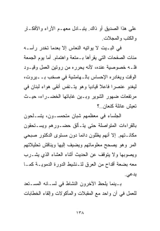 ‫ﻋﻠﻰ ﻫﺫﺍ ﺍﻟﺼﺩﻴﻕ ﺃﻭ ﺫﺍﻙ. ﻴﺘﺒـﺎﺩل ﻤﻌﻬـﻡ ﺍﻵﺭﺍﺀ ﻭﺍﻷﻓﻜـﺎﺭ‬
                                      ‫ﻭﺍﻟﻜﺘﺏ ﻭﺍﻟﻤﺠﻼﺕ.‬
‫ﻓﻲ ﺍﻟﺒـﻴﺕ ﻻ ﻴﻭﺍﺘﻴﻪ ﺍﻟﻨﻌﺎﺱ ﺇﻻ ﺒﻌﺩﻤﺎ ﺘﺨﺩﺭ ﺭﺃﺴـﻪ‬
‫ﻤﺌﺎﺕ ﺍﻟﺼﻔﺤﺎﺕ ﺍﻟﺘﻲ ﻴﻘﺭﺃﻫﺎ ﺒـﻤﺘﻌﺔ ﻭﺍﻫﺘﻤﺎﻡ. ﺃﻤﺎ ﻴﻭﻡ ﺍﻟﺠﻤﻌﺔ‬
‫ﻓﻠـﻪ ﺨﺼﻭﺼﻴﺔ ﻋﻨﺩﻩ، ﻷﻨﻪ ﻴﺤﺭﺭﻩ ﻤﻥ ﺭﻭﺘﻴﻥ ﺍﻟﻌﻤل ﻭﻗﻴـﻭﺩ‬
‫ﺍﻟﻭﻗﺕ ﻭﻴﻐﺎﺩﺭﻩ ﺍﻹﺤﺴﺎﺱ ﺒﺎﻟـﻬﺎﻤﺸﻴﺔ ﻓﻲ ﺼﺨﺏ ﺒــﻴﺭﻭﺕ،‬
‫ﻟﻴﻐﺩﻭ ﻋﻨﺼﺭﺍ ﻓﺎﻋﻼ ﻗﻴﺎﺩﻴﺎ ﻭﻫﻭ ﻴﺘـﻨﻔﺱ ﺃﻨﻘﻰ ﻫﻭﺍﺀ ﻟﺒﻨﺎﻥ ﻓﻲ‬
                              ‫ﹰ‬      ‫ﹰ‬    ‫ﹰ‬
‫ﻤﺭﺘﻔﻌﺎﺕ ﻀﻬﻭﺭ ﺍﻟﺸﻭﻴﺭ ﻭﺒـﻴﻥ ﻏﺎﺒﺎﺘﻬﺎ ﺍﻟﺨﻀـﺭﺍﺀ، ﺤﻴـﺙ‬
                                   ‫ﺘﻌﻴﺵ ﻋﺎﺌﻠﺔ ﻜﻨﻌﺎﻥ..؟‬
‫ﺍﻟﺠﻠﺴﺎﺀ ﻓﻲ ﻤﻌﻅﻤﻬﻡ ﺸﺒﺎﻥ ﻤﺘﺤﻤﺴـﻭﻥ، ﻴﺘﺴـﻠﺤﻭﻥ‬
‫ﺒﺎﻟﻘﺭﺍﺀﺍﺕ ﺍﻟﻤﺘﻭﺍﺼﻠﺔ ﺤﺘﻰ ﻴﺘـﺄﻟﻕ ﺤﻀـﻭﺭﻫﻡ ﻭﻴﺴـﺘﺤﻘﻭﻥ‬
‫ﻤﻜﺎﻨـﺘﻬﻡ. ﺇﻻ ﺃﻨﻬﻡ ﻴﻅﻠﻭﻥ ﺩﺍﺌﻤﺎ ﺩﻭﻥ ﻤﺴﺘﻭﻯ ﺍﻟﺩﻜﺘﻭﺭ ﺼﺒﺤﻲ‬
                       ‫ﹰ‬
‫ﺍﻟﻤﺭ ﻭﻫﻭ ﻴﺼﺤﺢ ﻤﻌﻠﻭﻤﺎﺘﻬﻡ ﻭﻴﻀﻴﻑ ﺇﻟﻴﻬﺎ ﻭﻴﻨﺎﻗﺵ ﺘﺤﻠﻴﻼﺘﻬﻡ‬
‫ﻭﻴﺼﻭﺒﻬﺎ ﻭﻻ ﻴﺘﻭﻗﻑ ﻋﻥ ﺍﻟﺤﺩﻴﺙ ﺃﺜﻨﺎﺀ ﺍﻟﻌﺸﺎﺀ ﺍﻟﺫﻱ ﻴﺸـﺭﺏ‬
‫ﻤﻌﻪ ﺒﻀﻌﺔ ﺃﻗﺩﺍﺡ ﻤﻥ ﺍﻟﻌﺭﻕ ﻟﺘـﻨﺸﻴﻁ ﺍﻟﺩﻭﺭﺓ ﺍﻟﺩﻤﻭﻴـﺔ ﻜﻤـﺎ‬
                                                 ‫ﻴﺩﻋﻲ.‬
‫ﺒـﻴﻨﻤﺎ ﻴﻠﺤﻅ ﺍﻵﺨﺭﻭﻥ ﺍﻟﻨﺸﺎﻁ ﻓﻲ ﻟﺴـﺎﻨﻪ ﺍﻟﻤﺴـﺘﻌﺩ‬
‫ﻟﻠﻌﻤل ﻓﻲ ﺁﻥ ﻭﺍﺤﺩ ﻤﻊ ﺍﻟﻤﻘﺒﻼﺕ ﻭﺍﻟﻤﺄﻜﻭﻻﺕ ﻭﺇﻟﻘﺎﺀ ﺍﻟﺨﻁﺎﺒﺎﺕ‬


                         ‫٨٣١‬
 