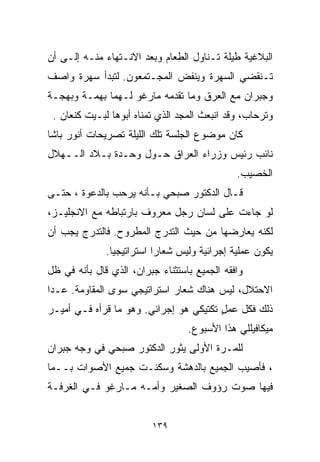 ‫ﺍﻟﺒﻼﻏﻴﺔ ﻁﻴﻠﺔ ﺘـﻨﺎﻭل ﺍﻟﻁﻌﺎﻡ ﻭﺒﻌﺩ ﺍﻻﻨـﺘﻬﺎﺀ ﻤﻨـﻪ ﺇﻟـﻰ ﺃﻥ‬
‫ﺘـﻨﻘﻀﻲ ﺍﻟﺴﻬﺭﺓ ﻭﻴﻨﻔﺽ ﺍﻟﻤﺠـﺘﻤﻌﻭﻥ. ﻟﺘﺒﺩﺃ ﺴﻬﺭﺓ ﻭﺍﺼﻑ‬
‫ﻭﺠﺒﺭﺍﻥ ﻤﻊ ﺍﻟﻌﺭﻕ ﻭﻤﺎ ﺘﻘﺩﻤﻪ ﻤﺎﺭﻏﻭ ﻟـﻬﻤﺎ ﺒﻬﻤـﺔ ﻭﺒﻬﺠـﺔ‬
 ‫ﻭﺘﺭﺤﺎﺏ، ﻭﻗﺩ ﺍﻨﺒﻌﺙ ﺍﻟﻤﺠﺩ ﺍﻟﺫﻱ ﺘﻤﻨﺎﻩ ﺃﺒﻭﻫﺎ ﻟﺒـﻴﺕ ﻜﻨﻌﺎﻥ .‬
‫ﻜﺎﻥ ﻤﻭﻀﻭﻉ ﺍﻟﺠﻠﺴﺔ ﺘﻠﻙ ﺍﻟﻠﻴﻠﺔ ﺘﺼﺭﻴﺤﺎﺕ ﺃﻨﻭﺭ ﺒﺎﺸﺎ‬
‫ﻨﺎﺌﺏ ﺭﺌﻴﺱ ﻭﺯﺭﺍﺀ ﺍﻟﻌﺭﺍﻕ ﺤـﻭل ﻭﺤـﺩﺓ ﺒـﻼﺩ ﺍﻟــﻬﻼل‬
                                              ‫ﺍﻟﺨﺼﻴﺏ.‬
‫ﻗـﺎل ﺍﻟﺩﻜﺘﻭﺭ ﺼﺒﺤﻲ ﺒـﺄﻨﻪ ﻴﺭﺤﺏ ﺒﺎﻟﺩﻋﻭﺓ ، ﺤﺘـﻰ‬
‫ﻟﻭ ﺠﺎﺀﺕ ﻋﻠﻰ ﻟﺴﺎﻥ ﺭﺠل ﻤﻌﺭﻭﻑ ﺒﺎﺭﺘﺒﺎﻁﻪ ﻤﻊ ﺍﻻﻨﺠﻠﻴـﺯ،‬
‫ﻟﻜﻨﻪ ﻴﻌﺎﺭﻀﻬﺎ ﻤﻥ ﺤﻴﺙ ﺍﻟﺘﺩﺭﺝ ﺍﻟﻤﻁﺭﻭﺡ. ﻓﺎﻟﺘﺩﺭﺝ ﻴﺠﺏ ﺃﻥ‬
              ‫ﻴﻜﻭﻥ ﻋﻤﻠﻴﺔ ﺇﺠﺭﺍﺌﻴﺔ ﻭﻟﻴﺱ ﺸﻌﺎﺭﺍ ﺍﺴﺘﺭﺍﺘﻴﺠﻴﺎ.‬
               ‫ﹰ‬          ‫ﹰ‬
‫ﻭﺍﻓﻘﻪ ﺍﻟﺠﻤﻴﻊ ﺒﺎﺴﺘﺜﻨﺎﺀ ﺠﺒﺭﺍﻥ، ﺍﻟﺫﻱ ﻗﺎل ﺒﺄﻨﻪ ﻓﻲ ﻅل‬
‫ﺍﻻﺤﺘﻼل، ﻟﻴﺱ ﻫﻨﺎﻙ ﺸﻌﺎﺭ ﺍﺴﺘﺭﺍﺘﻴﺠﻲ ﺴﻭﻯ ﺍﻟﻤﻘﺎﻭﻤﺔ. ﻋـﺩﺍ‬
‫ﺫﻟﻙ ﻓﻜل ﻋﻤل ﺘﻜﺘﻴﻜﻲ ﻫﻭ ﺇﺠﺭﺍﺌﻲ. ﻭﻫﻭ ﻤﺎ ﻗﺭﺃﻩ ﻓـﻲ ﺃﻤﻴـﺭ‬
                                        ‫ٍ‬
                                  ‫ﻤﻴﻜﺎﻓﻴﻠﻠﻲ ﻫﺫﺍ ﺍﻷﺴﺒﻭﻉ.‬
‫ﻟﻠﻤـﺭﺓ ﺍﻷﻭﻟﻰ ﻴﺜﻭﺭ ﺍﻟﺩﻜﺘﻭﺭ ﺼﺒﺤﻲ ﻓﻲ ﻭﺠﻪ ﺠﺒﺭﺍﻥ‬
‫، ﻓﺄﺼﻴﺏ ﺍﻟﺠﻤﻴﻊ ﺒﺎﻟﺩﻫﺸﺔ ﻭﺴﻜﻨـﺕ ﺠﻤﻴﻊ ﺍﻷﺼﻭﺍﺕ ﺒــﻤﺎ‬
‫ﻓﻴﻬﺎ ﺼﻭﺕ ﺭﺅﻭﻑ ﺍﻟﺼﻐﻴﺭ ﻭﺃﻤـﻪ ﻤـﺎﺭﻏﻭ ﻓـﻲ ﺍﻟﻐﺭﻓـﺔ‬


                         ‫٩٣١‬
 