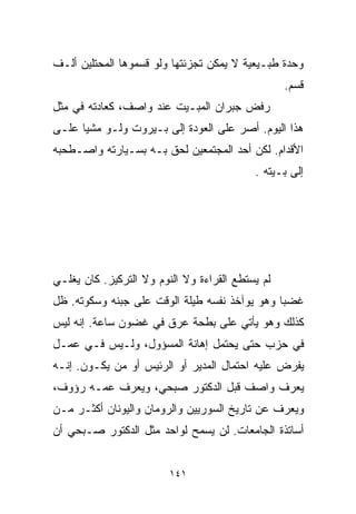 ‫ﻭﺤﺩﺓ ﻁﺒـﻴﻌﻴﺔ ﻻ ﻴﻤﻜﻥ ﺘﺠﺯﺌﺘﻬﺎ ﻭﻟﻭ ﻗﺴﻤﻭﻫﺎ ﺍﻟﻤﺤﺘﻠﻴﻥ ﺃﻟـﻑ‬
                                                  ‫ﻗﺴﻡ.‬
‫ﺭﻓﺽ ﺠﺒﺭﺍﻥ ﺍﻟﻤﺒـﻴﺕ ﻋﻨﺩ ﻭﺍﺼﻑ، ﻜﻌﺎﺩﺘﻪ ﻓﻲ ﻤﺜل‬
‫ﻫﺫﺍ ﺍﻟﻴﻭﻡ. ﺃﺼﺭ ﻋﻠﻰ ﺍﻟﻌﻭﺩﺓ ﺇﻟﻰ ﺒـﻴﺭﻭﺕ ﻭﻟـﻭ ﻤﺸﻴﺎ ﻋﻠـﻰ‬
     ‫ﹰ‬
‫ﺍﻷﻗﺩﺍﻡ. ﻟﻜﻥ ﺃﺤﺩ ﺍﻟﻤﺠﺘﻤﻌﻴﻥ ﻟﺤﻕ ﺒـﻪ ﺒﺴـﻴﺎﺭﺘﻪ ﻭﺍﺼـﻁﺤﺒﻪ‬
                                           ‫ﺇﻟﻰ ﺒـﻴﺘﻪ .‬




‫ﻟﻡ ﻴﺴﺘﻁﻊ ﺍﻟﻘﺭﺍﺀﺓ ﻭﻻ ﺍﻟﻨﻭﻡ ﻭﻻ ﺍﻟﺘﺭﻜﻴﺯ. ﻜﺎﻥ ﻴﻐﻠـﻲ‬
‫ﻏﻀﺒﺎ ﻭﻫﻭ ﻴﻭﺁﺨﺫ ﻨﻔﺴﻪ ﻁﻴﻠﺔ ﺍﻟﻭﻗﺕ ﻋﻠﻰ ﺠﺒﻨﻪ ﻭﺴﻜﻭﺘﻪ. ﻅل‬
                                              ‫ﹰ‬
‫ﻜﺫﻟﻙ ﻭﻫﻭ ﻴﺄﺘﻲ ﻋﻠﻰ ﺒﻁﺤﺔ ﻋﺭﻕ ﻓﻲ ﻏﻀﻭﻥ ﺴﺎﻋﺔ. ﺇﻨﻪ ﻟﻴﺱ‬
‫ﻓﻲ ﺤﺯﺏ ﺤﺘﻰ ﻴﺤﺘﻤل ﺇﻫﺎﻨﺔ ﺍﻟﻤﺴﺅﻭل، ﻭﻟـﻴﺱ ﻓـﻲ ﻋﻤـل‬
‫ﻴﻔﺭﺽ ﻋﻠﻴﻪ ﺍﺤﺘﻤﺎل ﺍﻟﻤﺩﻴﺭ ﺃﻭ ﺍﻟﺭﺌﻴﺱ ﺃﻭ ﻤﻥ ﻴﻜـﻭﻥ. ﺇﻨـﻪ‬
‫ﻴﻌﺭﻑ ﻭﺍﺼﻑ ﻗﺒل ﺍﻟﺩﻜﺘﻭﺭ ﺼﺒﺤﻲ، ﻭﻴﻌﺭﻑ ﻋﻤـﻪ ﺭﺅﻭﻑ،‬
‫ﻭﻴﻌﺭﻑ ﻋﻥ ﺘﺎﺭﻴﺦ ﺍﻟﺴﻭﺭﻴﻴﻥ ﻭﺍﻟﺭﻭﻤﺎﻥ ﻭﺍﻟﻴﻭﻨﺎﻥ ﺃﻜﺜـﺭ ﻤـﻥ‬
‫ﺃﺴﺎﺘﺫﺓ ﺍﻟﺠﺎﻤﻌﺎﺕ. ﻟﻥ ﻴﺴﻤﺢ ﻟﻭﺍﺤﺩ ﻤﺜل ﺍﻟﺩﻜﺘﻭﺭ ﺼـﺒﺤﻲ ﺃﻥ‬


                         ‫١٤١‬
 