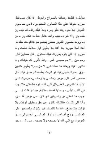 ‫ﻴﻌﺎﻤﻠـﻪ ﻜﺘﻠﻤﻴﺫ ﻭﻴﻌﺎﻗﺒﻪ ﺒﺎﻟﺼﺭﺍﺥ ﻭﺍﻟﻌﻭﻴل. ﺇﺫﺍ ﻜﺎﻥ ﻤﺴـﺘﻘﺒل‬
‫ﺴﻭﺭﻴﺎ ﻤﺘﻭﻗﻔﺎ ﻋﻠﻰ ﻫﺫﺍ ﺍﻟﺼﺎﻟﻭﻥ ﺍﻟﻤﺨﺘﺒـﻰﺀ ﻓـﻲ ﻀـﻬﻭﺭ‬
                                    ‫ﹰ‬
‫ﺍﻟﺸﻭﻴﺭ. ﺒﻼ ﻤﻨﻭﻩ ﻭﺒﻼ ﺤﻠﻭ ﻭﻤﺭ، ﻭﺒﻼ ﻫﻴﻙ ﺭﻓﻘـﺎﺕ ﺘﺒﻌـﻭﻥ‬
‫ﻁﺒـﻴﺦ. ﻭﺍﻻ ﺸﻭ ﺒـﺠﻴﺏ ﻭﺍﺤﺩ ﻋﺎﻤل ﺤﺎﻟـﻪ ﺩﻜﺘـﻭﺭ ﻤـﻥ‬
‫ﺒـﻴﺭﻭﺕ ﻟﻀﻬﻭﺭ ﺍﻟﺸﻭﻴﺭ ﻤﻨﺸﺎﻥ ﻴﺠﺘﻤﻊ ﻤﻊ ﻫﻼﻓﻴـﺕ ﻤﺜﻠﻨـﺎ.‬
‫ﺃﻫﻼ ﺃﻫﻼ ﺴﻭﺭﻴﺎ. ﺒﻼ ﺃﻫﻼ ﺒﻼ ﺒﻁﻴﺦ. ﻗﻭل ﺴﻼﻤﺔ ﺘﺴﻠﻤﻙ ﻴـﺎ‬
                            ‫ﹰ‬             ‫ﹰ ﹰ‬
‫ﺴﻭﺭﻴﺎ ﺇﺫﺍ ﺍﻟﻠﻲ ﺒﺩﻭﻩ ﻴﺤﺭﺭﻙ ﻫﻴﻙ ﺼﺎﻟﻭﻥ . ﻗﺎل ﺼﺎﻟﻭﻥ ﻗﺎل.‬
‫ﻭﻤﻊ ﻤﻴﻥ ..؟ ﻤﻊ ﺼﺒﺤﻲ ﺍﻟﻤﺭ.. ﻭﺍﷲ ﻷﻤﺭﺭ ﻟﻙ ﻋﻴﺸﺘﻙ ﻴـﺎ‬
‫ﺩﻜﺘﻭﺭ. ﻫﻴﺩﺍ ﻭﺒﻌﺩﻨﺎ ﻤﺎ ﻋﻤﻠﻨﺎ ﺸﻲ. ﻻ ﺤﺯﺏ ﻭﻻ ﺒﻁﻴﺦ. ﻜﺎﺴﻴﻥ‬
‫ﻋﺭﻕ ﻋﻤﻠﻭﻙ ﻗﺩﻴﺱ.ﻫﻴﺩﺍ ﻟﻭ ﺸﺭﺒﺕ ﺒﻁﺤﺔ ﺸﻭ ﺼﺎﺭ ﻓﻴﻙ. ﻗﺎل‬
‫ﺼﺒﺤﻲ ﺍﻟﻤﺭ ﻗﺎل: ﻤﺭﻤﺭ ﺯﻤﺎﻨـﻲ ﻴﺎ ﺯﻤﺎﻨـﻲ، ﻤﺭﻤﺭﺘـﻨـﻲ‬
‫ﻻ ﺒﺩ ﻤﺎ ﺘﺘﻤﺭﻤﺭ. ﺍﻟﻌﻤﻰ،ﻜل ﺍﻟﻠﻲ ﻗﻠﻨﺎﻩ ﺇﻨﻭﻩ ﻫﺎﻟﺤﻜﻲ ﻤﻜﺘـﻭﺏ‬
‫ﻓﻲ ﻜﺘﺎﺏ ﺍﻷﻤﻴﺭ، ﻭﻋﻤﻠﻬﺎ ﻗﺼﺔ ﻭﺤﻜﺎﻴﺔ. ﻫﻴﺩﺍ ﻟﻭ ﻗﻠﺕ ﺇﻨــﻲ‬
‫ﺠﺎﻴﺏ ﻫﺎ ﺍﻟﺤﻜﻲ ﻤﻥ ﺭﺍﺴﺒﻭﺘﻴﻥ ﺸﻭ ﻜﺎﻥ ﻋﻤل ﻤﺭﻤﺭ ﺃﻓﻨـﺩﻱ،‬
‫ﻭﺃﻨﺎ ﺍﻟﻠﻲ ﻜﻨـﺕ ﻤﻔﺘﻜﺭﻙ ﺩﻜﺘﻭﺭ ﻋﻥ ﺤﻕ ﻭﺤﻘﻴﻕ. ﺜﻭﺍﺒﺕ. ﺒﻼ‬
‫ﺜﻭﺍﺒﺕ ﺒﻼ ﺒﻁﻴﺦ. ﻭﺍﷲ ﻤﺎ ﻨﺎﻗﺼﻙ ﻏﻴﺭ ﻴﺜﺒﺘﻭﻙ ﺒﺎﻟﻤﺴﺎﻤﻴﺭ ﻋﻠﻰ‬
‫ﺍﻟﺼﻠﻴﺏ. ﺃﺭﻭﺡ ﺃﺼﺎﺤﺏ ﻤﺭﺯﻭﻕ ﺍﻟﺼﻠﻴﺒـﻲ ﺃﺤﺴﻥ ﻟﻲ ﻤـﻥ‬
‫ﺍﻟﻤﺭﻤﺭﺓ ﻤﻊ ﺍﻟﻠﻲ ﺍﷲ ﻻ ﻴﺼﺒﺤﻪ ﻭﻻ ﻴﻤﺴﻴﻪ . ﻤﻴﻥ ؟.. ﻤـﻴﻥ‬


                         ‫٢٤١‬
 