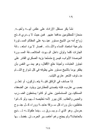 ‫٩١‬


‫ﻨﺸﺄ ﺒﻜﺭ ﻤﺴﺘﻘل ﺍﻹﺭﺍﺩﺓ، ﻋﻠﻰ ﻋﻜﺱ ﺃﺒﻴـﻪ ﻭﺃﺨﻴـﻪ.‬
‫ﻤﻨﺤﺎﺯﺍ ﻟﻠﻤﻅﻠﻭﻤﻴﻥ ﻤﺩﺍﻓﻌﺎ ﻋﻨﻬﻡ. ﻓﻤﻥ ﺤﻴﺙ ﻻ ﻴـﺩﺭﻱ ﻓـﺘﺢ‬
                           ‫ﹰ‬                ‫ﹰ‬
‫ﺯﻭﺍﺝ ﺃﻤﻪ ﻤﻥ ﺍﻟﺸﻴﺦ ﻤﺴﺘﻭﺭ ﻋﻴﻨـﻴﻪ ﻋﻠﻰ ﺍﻟﻤﻅﺎﻟﻡ ﺍﻟﻤﺴـﺘﻭﺭﺓ‬
‫ﺒﺸﺭﻋﻴﺔ ﺍﺴﺘﻌﺒﺎﺩ ﺍﻟﻨﺴﺎﺀ ﻭﺍﻷﺒـﻨﺎﺀ . ﻓﺼﺎﺭ ﻻ ﻴﺭﺩ ﺍﺴﺘﻌــﺎﻨﺔ‬
‫ﺍﻟﺠﺎﺭﺍﺕ ﻜﻠﻤﺎ ﻭﻟﻭﻟﻥ ﺩﺍﺨل ﺍﻟﺒـﻴﻭﺕ ﺍﻟﻤﺘﻼﺼـﻘﺔ ﺍﻟﻤﺴـ ‪‬ﺭﺓ‬
  ‫ﻭ‬
‫ﺍﻟﻤﻭﺼﺩﺓ ﺍﻷﺒﻭﺍﺏ، ﻓﻴﺴﺭﻉ ﻤﺘﺴﻠﺤﺎ ﺒﺯﻴﻪ ﺍﻟﻌﺴﻜﺭﻱ ﺍﻟﻘﺎﺩﺭ ﻋﻠﻰ‬
                        ‫ﹰ‬
‫ﺘﺠﺎﻭﺯ ﺍﻟﻌﺘﺒﺎﺕ، ﻭﺃﺤﻴﺎﻨﺎ ﺨﻠﻊ ﺍﻷﻗﻔﺎل، ﻭﻫﻭ ﻴﻤﻨـﻲ ﺍﻟﻨﻔﺱ ﺒﺄﻥ‬
                                ‫ﹰ‬
‫ﻴﻅﻔﺭ ﻴﻭﻤﺎ ﺒﺎﻟﺸﻴﺦ ﻤﺴﺘﻭﺭ ﺤﺘﻰ ﻴﻁﻭﻓﻪ ﻓﻲ ﻜل ﺸﻭﺍﺭﻉ ﺍﻟﺸـﺎﻡ‬
                                          ‫ﹰ‬
                           ‫ﻤﻨـﺘﻭﻑ ﺍﻟﺸﻌﺭ ﻋﺎﺭﻱ ﺍﻟﺜﻴﺎﺏ.‬
‫ﺇﺫﺍ ﺼﺎﺩﻑ ﻓﻲ ﺍﻟﺯﻗﺎﻕ ﻓﺘﻴـﺔ ﻴﺘﻌـﺎﺭﻜﻭﻥ، ﺃﻭ ﺘﻌﺜـﺭ‬
‫ﺒﺼﺒـﻲ ﻫﺎﺭﺏ، ﻓﺈﻨﻪ ﻴﺘﺼﺩﻯ ﻟﻠﻤﻁﺎﺭﺩﻴﻥ ﻭﻴﺫﻭﺩ ﻋﻥ ﺍﻟﻀﻌﻔﺎﺀ‬
‫ﺍﻟﻤﺴﺘﻜﻴﻨـﻴﻥ ﺍﻟﻤﺴﺘﺴﻠﻤﻴﻥ. ﺤﺘﻰ ﻟﻭ ﻜﺎﻨﻭﺍ ﻴﺴﺘﺤﻘﻭﻥ ﺍﻟﻀـﺭﺏ‬
‫ﻭﺍﻟﺤﺒﺱ ﻭﺍﻟﻌﻘﺎﺏ. ﻜﺎﻥ ﻴﺒﺭﺭ ﻷﻤﻪ ﺘﺨﻠﻴﺼﻪ ﻟـﻬﻡ، ﻭﻟﻭ ﻜـﺎﻨﻭﺍ‬
‫ﺨﺎﻁﺌﻴﻥ، ﺒﺄﻥ ﻭﺭﺍﺀ ﻜل ﺴـﺭﻗﺔ ﺤﺎﺠـﺔ ﻭﻭﺭﺍﺀ ﻜـل ﺠﻨـﻭﺡ‬
‫ﺤﺭﻤﺎﻥ. ﻭﻫﻭ ﺍﻟﺫﻱ ﻟـﻡ ﻴﺴـﺭﻕ ﺒــﻴﻨﻤﺎ ﻁﻔﻭﻟﺘـﻪ ﺘــﻨﺒﻊ‬
‫ﺒﺎﻟﺤﺎﺠﺎﺕ؟ ﻭﻟﻡ ﻴﺠﻨﺢ ﺭﻏﻡ ﺃﻋﺎﺼـﻴﺭ ﺍﻟﺤﺭﻤـﺎﻥ. ﺒﻔﻀﻠــﻬﺎ‬


                         ‫٤٤١‬
 