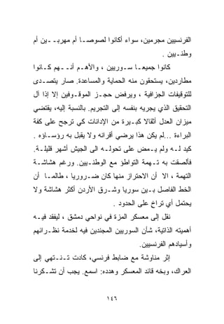 ‫ﺍﻟﻔﺭﻨﺴﻴﻴﻥ ﻤﺠﺭﻤﻴﻥ، ﺴﻭﺍﺀ ﺃﻜﺎﻨﻭﺍ ﻟﺼﻭﺼـﺎ ﺃﻡ ﻤﻬﺭﺒــﻴﻥ ﺃﻡ‬
               ‫ﹰ‬
                                              ‫ﻭﻁﻨـﻴﻴﻥ .‬
‫ﻜﺎﻨﻭﺍ ﺠﻤﻴﻌـﺎ ﺴـﻭﺭﻴﻴﻥ ، ﻭﺍﻷﻫـﻡ ﺃﻨــﻬﻡ ﻜـﺎﻨﻭﺍ‬
                               ‫ﹰ‬
‫ﻤﻁﺎﺭﺩﻴﻥ، ﻴﺴﺘﺤﻘﻭﻥ ﻤﻨﻪ ﺍﻟﺤﻤﺎﻴﺔ ﻭﺍﻟﻤﺴﺎﻋﺩﺓ. ﺼﺎﺭ ﻴﺘﺼـﺩﻯ‬
‫ﻟﻠﺘﻭﻗﻴﻔﺎﺕ ﺍﻟﺠﺯﺍﻓﻴﺔ ، ﻭﻴﺭﻓﺽ ﺤﺠـﺯ ﺍﻟﻤﻭﻗـﻭﻓﻴﻥ ﺇﻻ ﺇﺫﺍ ﺁل‬
‫ﺍﻟﺘﺤﻘﻴﻕ ﺍﻟﺫﻱ ﻴﺠﺭﻴﻪ ﺒﻨﻔﺴﻪ ﺇﻟﻰ ﺍﻟﺘﺠﺭﻴﻡ. ﺒﺎﻟﻨﺴﺒﺔ ﺇﻟﻴﻪ، ﻴﻘﺘﻀﻲ‬
‫ﻤﻴﺯﺍﻥ ﺍﻟﻌﺩل ﺃﺜﻘﺎﻻ ﻜﺒـﻴﺭﺓ ﻤﻥ ﺍﻹﺩﺍﻨﺎﺕ ﻜﻲ ﺘﺭﺠﺢ ﻋﻠﻰ ﻜﻔﺔ‬
                                  ‫ﹰ‬
‫ﺍﻟﺒﺭﺍﺀﺓ ...ﻟﻡ ﻴﻜﻥ ﻫﺫﺍ ﻴﺭﻀﻲ ﺃﻗﺭﺍﻨﻪ ﻭﻻ ﻴﻘﺒل ﺒﻪ ﺭﺅﺴـﺎﺅﻩ .‬
‫ﻜﻴﺩ ﻟـﻪ ﻭﻟﻡ ﻴـﻤﺽ ﻋﻠﻰ ﺘﺤﻭﻟـﻪ ﺍﻟﻰ ﺍﻟﺠﻴﺵ ﺃﺸﻬﺭ ﻗﻠﻴﻠـﺔ.‬
‫ﻓﺄﻟﺼﻘﺕ ﺒﻪ ﺘـﻬﻤﺔ ﺍﻟﺘﻭﺍﻁﺅ ﻤﻊ ﺍﻟﻭﻁﻨـﻴﻴﻥ. ﻭﺭﻏﻡ ﻫﺸﺎﺸـﺔ‬
‫ﺍﻟﺘﻬﻤﺔ ، ﺍﻻ ﺃﻥ ﺍﻻﺤﺘﺭﺍﺯ ﻤﻨﻬﺎ ﻜﺎﻥ ﻀـﺭﻭﺭﻴﺎ ، ﻁﺎﻟﻤـﺎ ﺃﻥ‬
            ‫ﹰ‬
‫ﺍﻟﺨﻁ ﺍﻟﻔﺎﺼل ﺒـﻴﻥ ﺴﻭﺭﻴﺎ ﻭﺸـﺭﻕ ﺍﻷﺭﺩﻥ ﺃﻜﺜﺭ ﻫﺸﺎﺸﺔ ﻭﻻ‬
                            ‫ﻴﺤﺘﻤل ﺃﻱ ﺘﺭﺍﺥ ﻋﻠﻰ ﺍﻟﺤﺩﻭﺩ .‬
                                         ‫ٍ‬
‫ﻨﻘل ﺇﻟﻰ ﻤﻌﺴﻜﺭ ﺍﻟﻤﺯﺓ ﻓﻲ ﻨﻭﺍﺤﻲ ﺩﻤﺸﻕ ، ﻟﻴﻔﻘﺩ ﻓﻴـﻪ‬
‫ﺃﻫﻤﻴﺘﻪ ﺍﻟﺫﺍﺘﻴﺔ، ﺸﺄﻥ ﺍﻟﺴﻭﺭﻴﻴﻥ ﺍﻟﻤﺠﻨﺩﻴﻥ ﻓﻴﻪ ﻟﺨﺩﻤﺔ ﻨﻅـﺭﺍﺌﻬﻡ‬
                                      ‫ﻭﺃﺴﻴﺎﺩﻫﻡ ﺍﻟﻔﺭﻨﺴﻴﻴﻥ.‬
‫ﺇﺜﺭ ﻤﻨﺎﻭﺸﺔ ﻤﻊ ﻀﺎﺒﻁ ﻓﺭﻨﺴﻲ، ﻜﺎﺩﺕ ﺘـﻨـﺘﻬﻲ ﺇﻟﻰ‬
‫ﺍﻟﻌﺭﺍﻙ، ﻭﺒﺨﻪ ﻗﺎﺌﺩ ﺍﻟﻤﻌﺴﻜﺭ ﻭﻫﺩﺩﻩ: ﺍﺴﻤﻊ. ﻴﺠﺏ ﺃﻥ ﺘﺸـﻜﺭﻨﺎ‬


                          ‫٦٤١‬
 