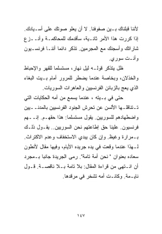 ‫ﻷﻨﻨﺎ ﻗﺒﻠﻨﺎﻙ ﺒـﻴﻥ ﺼﻔﻭﻓﻨﺎ. ﻻ ﺃﻥ ﻴﻌﻠﻭ ﺼﻭﺘﻙ ﻋﻠﻰ ﺃﺴـﻴﺎﺩﻙ.‬
‫ﺇﺫﺍ ﻜﺭﺭﺕ ﻫﺫﺍ ﺍﻷﻤﺭ ﺜﺎﻨـﻴﺔ، ﺴﺄﻗﺩﻤﻙ ﻟﻠﻤﺤﺎﻜﻤـﺔ ﻭﺃﻨــﺯﻉ‬
‫ﺸﺎﺭﺍﺘﻙ ﻭﺃﺴﺠﻨﻙ ﻤﻊ ﺍﻟﻤﺠﺭﻤﻴﻥ. ﺘﺫﻜﺭ ﺩﺍﺌﻤﺎ ﺃﻨﻨـﺎ ﻓﺭﻨﺴـﻴﻭﻥ‬
               ‫ﹰ‬
                                        ‫ﻭﺃﻨـﺕ ﺴﻭﺭﻱ.‬
‫ﻅل ﻴﺘﺫﻜﺭ ﻗﻭﻟـﻪ ﻟﻴل ﻨﻬﺎﺭ، ﻤﺴﺘﺴﻠﻤﺎ ﻟﻠﻘﻬﺭ ﻭﺍﻹﺤﺒﺎﻁ‬
              ‫ﹰ‬
‫ﻭﺍﻟﺨﺫﻻﻥ، ﻭﺒﺨﺎﺼﺔ ﻋﻨﺩﻤﺎ ﻴﻀﻁﺭ ﻟﻠﻤﺭﻭﺭ ﺃﻤﺎﻡ ﺒـﻴﺕ ﺍﻟﺒﻐﺎﺀ‬
        ‫ﺍﻟﺫﻱ ﻴﻌﺞ ﺒﺎﻟﺯﺒﺎﺌﻥ ﺍﻟﻔﺭﻨﺴﻴﻴﻥ ﻭﺍﻟﻌﺎﻫﺭﺍﺕ ﺍﻟﺴﻭﺭﻴﺎﺕ.‬
‫ﺤﺘﻰ ﻓﻲ ﺒـﻴﺘﻪ ، ﻋﻨﺩﻤﺎ ﻴﺴﻤﻊ ﻤﻥ ﺃﻤﻪ ﺍﻟﺤﻜﺎﻴﺎﺕ ﺍﻟﺘﻲ‬
‫ﺘـﺘﻨﺎﻗﻠـﻬﺎ ﺍﻷﻟﺴﻥ ﻋﻥ ﺘﺤﺭﺵ ﺍﻟﺠﻨﻭﺩ ﺍﻟﻔﺭﻨﺴﻴﻴﻥ ﺒﺎﻟﻤﺩﻨــﻴﻴﻥ‬
‫ﻭﺍﻀﻁﻬﺎﺩﻫﻡ ﻟﻠﺴﻭﺭﻴﻴﻥ. ﻴﻘﻭل ﻤﺴﺘﺴﻠﻤﺎ: ﻫﺫﺍ ﺤﻘﻬـﻡ. ﺇﻨــﻬﻡ‬
                   ‫ﹰ‬
‫ﻓﺭﻨﺴﻴﻭﻥ. ﻋﻠﻴﻨﺎ ﺤﻕ ﺇﻁﺎﻋﺘﻬﻡ ﻨﺤﻥ ﺍﻟﺴﻭﺭﻴﻴﻥ.. ﻴﻘـﻭل ﺫﻟـﻙ‬
‫ﺒـﻤﺭﺍﺭﺓ ﻭﻏﻴﻅ. ﻭﺇﻥ ﻜﺎﻥ ﻴﺒﺩﻱ ﺍﻻﺴﺘﺨﻔﺎﻑ ﻭﻋﺩﻡ ﺍﻻﻜﺘﺭﺍﺙ.‬
‫ﻟـﻬﺫﺍ ﻋﻨﺩﻤﺎ ﻭﻗﻌﺕ ﻓﻲ ﻴﺩﻩ ﺠﺭﻴﺩﻩ ﺍﻷﻴﺎﻡ، ﻭﻓﻴﻬﺎ ﻤﻘﺎل ﻷﻨﻁﻭﻥ‬
‫ﺴﻌﺎﺩﻩ ﺒﻌﻨﻭﺍﻥ " ﻨﺤﻥ ﺃﻤﺔ ﺘﺎﻤﺔ". ﺭﻤﻰ ﺍﻟﺠﺭﻴﺩﺓ ﺠﺎﻨﺒﺎ ﺒـﻤﺠﺭﺩ‬
       ‫ﹰ‬
‫ﺃﻥ ﺍﻨـﺘﻬﻰ ﻤﻥ ﻗﺭﺍﺀﺓ ﺍﻟﻤﻘﺎل: ﺒﻼ ﺘﺎﻤﺔ ﺒـﻼ ﻨﺎﻗﺼـﺔ. ﻗـﻭل‬
                  ‫ﻨﺎﻴـﻤﺔ. ﻭﻜﺎﻨـﺕ ﺃﻤﻪ ﺘﺸﺨﺭ ﻓﻲ ﻤﺭﻗﺩﻫﺎ.‬




                         ‫٧٤١‬
 