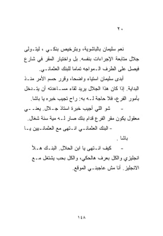 ‫٠٢‬


‫ﻨﻌﻡ ﺴﻠﻴﻤﺎﻥ ﺒﺎﻟﺒﺎﺸﻭﻴﺔ، ﻭﺒﺘﺭﺨﻴﺹ ﺒﻨﻜـﻲ ، ﻟﻴﺘـﻭﻟﻰ‬
‫ﺠﻼل ﻤﺘﺎﺒﻌﺔ ﺍﻹﺠﺭﺍﺀﺍﺕ ﺒﻨﻔﺴﻪ. ﺒل ﻭﺍﺨﺘﻴﺎﺭ ﺍﻟﻤﻘﺭ ﻓﻲ ﺸﺎﺭﻉ‬
       ‫ﻓﻴﺼل ﻋﻠﻰ ﺍﻟﻁﺭﻑ ﺍﻟـﻤﻭﺍﺠﻪ ﺘﻤﺎﻤﺎ ﻟﻠﺒﻨﻙ ﺍﻟﻌﺜﻤﺎﻨـﻲ.‬
                        ‫ﹰ‬
‫ﺃﺒﺩﻯ ﺴﻠﻴﻤﺎﻥ ﺍﺴﺘﻴﺎﺀ ﻭﺍﻀﺤﹰ، ﻭﻗﺭﺭ ﺤﺴﻡ ﺍﻷﻤﺭ ﻤﻨـﺫ‬
                    ‫ﺎ‬     ‫‪‬‬
‫ﺍﻟﺒﺩﺍﻴﺔ. ﺇﺫﺍ ﻜﺎﻥ ﻫﺫﺍ ﺍﻟﺠﻼل ﻴﺭﻴﺩ ﻟﻘﺎﺀ ﻤﺴـﺎﻋﺩﺘﻪ ﺃﻥ ﻴﺘـﺩﺨل‬
   ‫ﺒﺄﻤﻭﺭ ﺍﻟﻔﺭﻉ، ﻓﻼ ﺤﺎﺠﺔ ﻟـﻪ ﺒﻪ: ﺭﺍﺡ ﺘﺠﻴﺏ ﺨﺒﺭﻩ ﻴﺎ ﺒﺎﺸﺎ.‬
‫ﺸﻭ ﺍﻟﻠﻲ ﺃﺠﻴﺏ ﺨﺒﺭﺓ ﺍﺴﺘﺎﺫ ﺠـﻼل. ﻴﻌﻨــﻲ‬            ‫-‬
 ‫ﻤﻌﻘﻭل ﻴﻜﻭﻥ ﻤﻘﺭ ﺍﻟﻔﺭﻉ ﻗﺩﺍﻡ ﺒﻨﻙ ﺼﺎﺭ ﻟـﻪ ﻤﻴﺔ ﺴﻨﺔ ﺸﻐﺎل.‬
‫- ﺍﻟﺒﻨﻙ ﺍﻟﻌﺜﻤﺎﻨـﻲ ﺍﻨـﺘﻬﻰ ﻤﻊ ﺍﻟﻌﺜﻤﺎﻨـﻴﻴﻥ ﻴـﺎ‬
                                              ‫ﺒﺎﺸﺎ .‬
   ‫ﻜﻴﻑ ﺍﻨـﺘﻬﻰ ﻴﺎ ﺍﺒﻥ ﺍﻟﺤﻼل. ﺍﻟﺒﻨـﻙ ﻫـﻸ‬          ‫-‬
   ‫ﺍﻨﺠﻠﻴﺯﻱ ﻭﺍﻟﻜل ﺒﻌﺭﻑ ﻫﺎﻟﺤﻜﻲ، ﻭﺍﻟﻜل ﺒﺤﺏ ﻴﺸﺘﻐل ﻤـﻊ‬
                       ‫ﺍﻻﻨﺠﻠﻴﺯ. ﺃﻨﺎ ﻤﺵ ﻋﺎﺠﺒﻨـﻲ ﺍﻟﻤﻭﻗﻊ.‬




                          ‫٨٤١‬
 