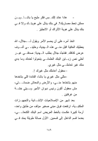 ‫ﻫﺎﺩﺍ ﻋﺎﺌﺩ ﺇﻟﻙ. ﺒﺱ ﻓﻜﺭ ﻤﻠﻴﺢ ﻴﺎ ﺒﺎﺸـﺎ. ﻭﻴـﻥ‬      ‫-‬
‫ﻤﻤﻜﻥ ﺘﺤﻁ ﻤﺼﺎﺭﻴﻙ؟. ﻓﻲ ﺒﻨﻙ ﻴﺩﻟل ﻋﻠﻰ ﻫﻭﻴﺘـﻙ ﻭﺇﻻ ﻓـﻲ‬
                  ‫ﺒﻨﻙ ﻴﺩﻟل ﻋﻠﻰ ﻫﻭﻴﺔ ﺍﻷﺘﺭﺍﻙ ﺃﻭ ﺍﻻﻨﺠﻠﻴﺯ .‬


‫ﺍﺘﺨﺫ ﺃﻤﺭﻩ ﻋﻠﻰ ﺃﻥ ﻴﺤﺴﻡ ﺍﻷﻤﺭ ﻭﻴﻘﻭل ﻟــﺠﻼل، ﺍﷲ‬
‫ﻴﻌﻁﻴﻙ ﺍﻟﻌﺎﻓﻴﺔ ﺍﻗﺒل ﻤﻨـﻲ ﻫﺫﻩ ﺍﻟـﻬﺩﻴﺔ، ﻭﺨﻠﻴﻨــﻲ ﺃﺸـﻭﻑ‬
‫ﻋﺭﺽ ﻜﺘﺎﻓﻙ. ﻓﻔﺎﺠﺄﻩ ﺠﻼل ﺒﻁﻠﺏ ﺍﻟـﻬﺩﻴﺔ: ﺼﺩﻗﻨـﻲ ﻏﻴـﺭ‬
‫ﺃﺨﻠﻲ ﻨﺹ ﺯﺒـﺎﻴﻥ ﺍﻟﺒﻨﻙ ﺍﻟﻌﺜﻤﺎﻨـﻲ ﻴﺘﺤﻭﻟﻭﺍ ﻟﻌﻨﺩﻙ ﻭﻤﺎ ﺒﺩﻱ‬
                           ‫ﻤﻨﻙ ﻏﻴﺭ ﺘﻌﺎﻤﻠﻨـﻲ ﻤﺜل ﻏﻴﺭﻱ.‬
               ‫- ﻤﻌﻘﻭل ﺃﻋﺎﻤﻠﻙ ﻤﺜل ﻏﻴﺭﻙ !.‬
‫-ﻤﺜﻠﻲ ﻤﺜل ﻏﻴﺭﻱ ﻴﺎ ﺒﺎﺸﺎ، ﺍﻟﻔﺎﺌﺩﺓ ﺍﻟﻠﻲ ﺒﺘﺎﺨﺩﻫﺎ‬
‫ﻤﻨﻬﻡ ﺒﺘﺎﺨﺫﻫﺎ ﻤﻨـﻲ، ﻭﺍﻷﺭﺽ ﻭﺍﻟﻤﻌﺎﺵ ﻀﻤﺎﻨــﺘﻲ،‬
‫ﻤﺵ ﻤﻌﻘﻭل ﺃﻜﻭﻥ ﺭﺌﻴﺱ ﺩﻴﻭﺍﻥ ﺍﻷﻤﻴﺭ ﻭﺒـﻴﺘﻲ ﺨﺸـﺔ‬
                                       ‫ﻤﻥ ﻏﺭﻓﺘﻴﻥ .‬
‫ﺒﻌﺩ ﺸﻬﺭ ﻤﻥ ﺍﻹﺼﻼﺤﻴﺎﺕ ﺍﻹﻨﺸـﺎﺌﻴﺔ ﻭﺍﻟﺘﺠﻬﻴـﺯﺍﺕ‬
‫ﺍﻟﻤﻜﺘﺒـﻴﺔ، ﺍﺭﺘﻔﻌﺕ ﻓﻭﻕ ﻤﺒﻨﻰ ﺼﻐﻴﺭ ﻤﺅﻟﻑ ﻤﻥ ﻁﺎﺒﻕ ﻭﺍﺤﺩ،‬
‫ﺁﺭﻤﺔ ﻜﺒﻴﺭﺓ ﻋﻜﺴﺕ ﺒﺎﻟﺨﻁ ﺍﻟﻌﺭﻴﺽ ﺍﺴﻡ ﺍﻟﺒﻨﻙ ﺍﻟﻜﻨﻌﺎﻨــﻲ،‬
‫ﺒﻌﺩﻤﺎ ﻗ ‪‬ﻡ ﺍﻟﺩﺍﺨل ﺇﻟﻰ ﻗﺴﻤﻴﻥ. ﺍﻷﻭل ﺼﺎﻟﺔ ﻁﻭﻴﻠﺔ ﻴﻤﺘﺩ ﻓـﻲ‬
                                            ‫ﺴ‬


                          ‫٩٤١‬
 