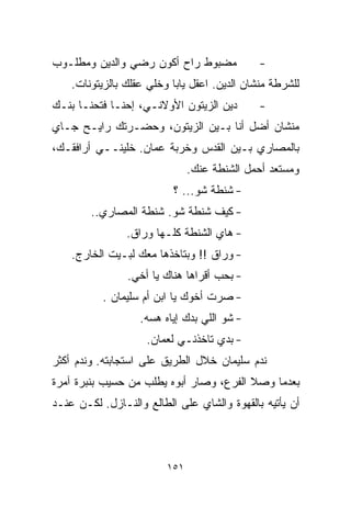 ‫ﻤﻀﺒﻭﻁ ﺭﺍﺡ ﺃﻜﻭﻥ ﺭﻀﻲ ﻭﺍﻟﺩﻴﻥ ﻭﻤﻁﻠـﻭﺏ‬             ‫-‬
    ‫ﻟﻠﺸﺭﻁﺔ ﻤﻨﺸﺎﻥ ﺍﻟﺩﻴﻥ. ﺍﻋﻘل ﻴﺎﺒﺎ ﻭﺨﻠﻲ ﻋﻘﻠﻙ ﺒﺎﻟﺯﻴﺘﻭﻨﺎﺕ.‬
‫ﺩﻴﻥ ﺍﻟﺯﻴﺘﻭﻥ ﺍﻷﻭﻻﻨـﻲ، ﺇﺤﻨـﺎ ﻓﺘﺤﻨـﺎ ﺒﻨـﻙ‬        ‫-‬
‫ﻤﻨﺸﺎﻥ ﺃﻀل ﺃﻨﺎ ﺒـﻴﻥ ﺍﻟﺯﻴﺘﻭﻥ، ﻭﺤﻀـﺭﺘﻙ ﺭﺍﻴـﺢ ﺠـﺎﻱ‬
‫ﺒﺎﻟﻤﺼﺎﺭﻱ ﺒـﻴﻥ ﺍﻟﻘﺩﺱ ﻭﺨﺭﺒﺔ ﻋﻤﺎﻥ. ﺨﻠﻴﻨــﻲ ﺃﺭﺍﻓﻘـﻙ،‬
                               ‫ﻭﻤﺴﺘﻌﺩ ﺃﺤﻤل ﺍﻟﺸﻨﻁﺔ ﻋﻨﻙ.‬
                          ‫- ﺸﻨﻁﺔ ﺸﻭ... ؟‬
        ‫- ﻜﻴﻑ ﺸﻨﻁﺔ ﺸﻭ. ﺸﻨﻁﺔ ﺍﻟﻤﺼﺎﺭﻱ..‬
                ‫- ﻫﺎﻱ ﺍﻟﺸﻨﻁﺔ ﻜﻠـﻬﺎ ﻭﺭﺍﻕ.‬
    ‫- ﻭﺭﺍﻕ !! ﻭﺒﺘﺎﺨﺫﻫﺎ ﻤﻌﻙ ﻟﺒـﻴﺕ ﺍﻟﺨﺎﺭﺝ.‬
                ‫- ﺒﺤﺏ ﺃﻗﺭﺍﻫﺎ ﻫﻨﺎﻙ ﻴﺎ ﺃﺨﻲ.‬
           ‫- ﺼﺭﺕ ﺃﺨﻭﻙ ﻴﺎ ﺍﺒﻥ ﺃﻡ ﺴﻠﻴﻤﺎﻥ .‬
                   ‫- ﺸﻭ ﺍﻟﻠﻲ ﺒ ‪‬ﻙ ﺇﻴﺎﻩ ﻫﺴﻪ.‬
                              ‫ﺩ‬
                    ‫- ﺒﺩﻱ ﺘﺎﺨﺫﻨـﻲ ﻟﻌﻤﺎﻥ.‬
‫ﻨﺩﻡ ﺴﻠﻴﻤﺎﻥ ﺨﻼل ﺍﻟﻁﺭﻴﻕ ﻋﻠﻰ ﺍﺴﺘﺠﺎﺒﺘﻪ. ﻭﻨﺩﻡ ﺃﻜﺜﺭ‬
‫ﺒﻌﺩﻤﺎ ﻭﺼﻼ ﺍﻟﻔﺭﻉ، ﻭﺼﺎﺭ ﺃﺒﻭﻩ ﻴﻁﻠﺏ ﻤﻥ ﺤﺴﻴﺏ ﺒﻨﺒﺭﺓ ﺁﻤﺭﺓ‬
‫ﺃﻥ ﻴﺄﺘﻴﻪ ﺒﺎﻟﻘﻬﻭﺓ ﻭﺍﻟﺸﺎﻱ ﻋﻠﻰ ﺍﻟﻁﺎﻟﻊ ﻭﺍﻟﻨـﺎﺯل. ﻟﻜـﻥ ﻋﻨـﺩ‬



                         ‫١٥١‬
 