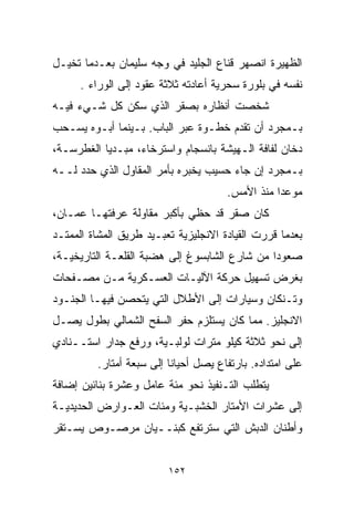 ‫ﺍﻟﻅﻬﻴﺭﺓ ﺍﻨﺼﻬﺭ ﻗﻨﺎﻉ ﺍﻟﺠﻠﻴﺩ ﻓﻲ ﻭﺠﻪ ﺴﻠﻴﻤﺎﻥ ﺒﻌـﺩﻤﺎ ﺘﺨﻴـل‬
      ‫ﻨﻔﺴﻪ ﻓﻲ ﺒﻠﻭﺭﺓ ﺴﺤﺭﻴﺔ ﺃﻋﺎﺩﺘﻪ ﺜﻼﺜﺔ ﻋﻘﻭﺩ ﺇﻟﻰ ﺍﻟﻭﺭﺍﺀ .‬
‫ﺸﺨﺼﺕ ﺃﻨﻅﺎﺭﻩ ﺒﺼﻘﺭ ﺍﻟﺫﻱ ﺴﻜﻥ ﻜل ﺸـﻲﺀ ﻓﻴـﻪ‬
‫ﺒـﻤﺠﺭﺩ ﺃﻥ ﺘﻘﺩﻡ ﺨﻁـﻭﺓ ﻋﺒﺭ ﺍﻟﺒﺎﺏ. ﺒـﻴﻨﻤﺎ ﺃﺒـﻭﻩ ﻴﺴـﺤﺏ‬
‫ﺩﺨﺎﻥ ﻟﻔﺎﻓﺔ ﺍﻟـﻬﻴﺸﺔ ﺒﺎﻨﺴﺠﺎﻡ ﻭﺍﺴﺘﺭﺨﺎﺀ، ﻤﺒـﺩﻴﺎ ﺍﻟﻐﻁﺭﺴـﺔ،‬
          ‫ﹰ‬
‫ﺒـﻤﺠﺭﺩ ﺇﻥ ﺠﺎﺀ ﺤﺴﻴﺏ ﻴﺨﺒﺭﻩ ﺒﺄﻤﺭ ﺍﻟﻤﻘﺎﻭل ﺍﻟﺫﻱ ﺤﺩﺩ ﻟــﻪ‬
                                      ‫ﻤﻭﻋﺩﺍ ﻤﻨﺫ ﺍﻷﻤﺱ.‬
                                                ‫ﹰ‬
‫ﻜﺎﻥ ﺼﻘﺭ ﻗﺩ ﺤﻅﻲ ﺒﺄﻜﺒﺭ ﻤﻘﺎﻭﻟﺔ ﻋﺭﻓﺘﻬـﺎ ﻋﻤـﺎﻥ،‬
‫ﺒﻌﺩﻤﺎ ﻗﺭﺭﺕ ﺍﻟﻘﻴﺎﺩﺓ ﺍﻻﻨﺠﻠﻴﺯﻴﺔ ﺘﻌﺒـﻴﺩ ﻁﺭﻴﻕ ﺍﻟﻤﺸﺎﺓ ﺍﻟﻤﻤﺘـﺩ‬
‫ﺼﻌﻭﺩﺍ ﻤﻥ ﺸﺎﺭﻉ ﺍﻟﺸﺎﺒﺴﻭﻍ ﺇﻟﻰ ﻫﻀﺒﺔ ﺍﻟﻘﻠﻌـﺔ ﺍﻟﺘﺎﺭﻴﺨﻴـﺔ،‬
                                              ‫ﹰ‬
‫ﺒﻐﺭﺽ ﺘﺴﻬﻴل ﺤﺭﻜﺔ ﺍﻵﻟﻴـﺎﺕ ﺍﻟﻌﺴـﻜﺭﻴﺔ ﻤـﻥ ﻤﺼـﻔﺤﺎﺕ‬
‫ﻭﺘـﻨﻜﺎﻥ ﻭﺴﻴﺎﺭﺍﺕ ﺇﻟﻰ ﺍﻷﻁﻼل ﺍﻟﺘﻲ ﻴﺘﺤﺼﻥ ﻓﻴﻬـﺎ ﺍﻟﺠﻨـﻭﺩ‬
‫ﺍﻻﻨﺠﻠﻴﺯ. ﻤﻤﺎ ﻜﺎﻥ ﻴﺴﺘﻠﺯﻡ ﺤﻔﺭ ﺍﻟﺴﻔﺢ ﺍﻟﺸﻤﺎﻟﻲ ﺒﻁﻭل ﻴﺼـل‬
‫ﺇﻟﻰ ﻨﺤﻭ ﺜﻼﺜﺔ ﻜﻴﻠﻭ ﻤﺘﺭﺍﺕ ﻟﻭﻟﺒـﻴﺔ، ﻭﺭﻓﻊ ﺠﺩﺍﺭ ﺍﺴﺘــﻨﺎﺩﻱ‬
         ‫ﻋﻠﻰ ﺍﻤﺘﺩﺍﺩﻩ. ﺒﺎﺭﺘﻔﺎﻉ ﻴﺼل ﺃﺤﻴﺎﻨﺎ ﺇﻟﻰ ﺴﺒﻌﺔ ﺃﻤﺘﺎﺭ.‬
                         ‫ﹰ‬
‫ﻴﺘﻁﻠﺏ ﺍﻟﺘـﻨﻔﻴﺫ ﻨﺤﻭ ﻤﺌﺔ ﻋﺎﻤل ﻭﻋﺸﺭﺓ ﺒﻨﺎﺌﻴﻥ ﺇﻀﺎﻓﺔ‬
‫ﺇﻟﻰ ﻋﺸﺭﺍﺕ ﺍﻷﻤﺘﺎﺭ ﺍﻟﺨﺸﺒـﻴﺔ ﻭﻤﺌﺎﺕ ﺍﻟﻌـﻭﺍﺭﺽ ﺍﻟﺤﺩﻴﺩﻴـﺔ‬
‫ﻭﺃﻁﻨﺎﻥ ﺍﻟﺩﺒﺵ ﺍﻟﺘﻲ ﺴﺘﺭﺘﻔﻊ ﻜﺒﻨــﻴﺎﻥ ﻤﺭﺼـﻭﺹ ﻴﺴـﺘﻘﺭ‬


                         ‫٢٥١‬
 