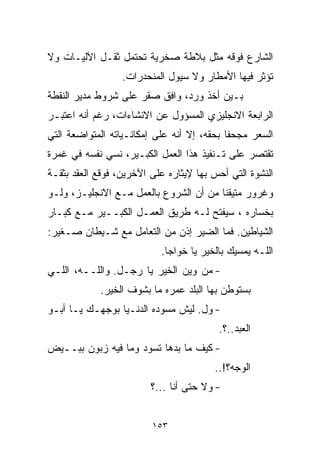 ‫ﺍﻟﺸﺎﺭﻉ ﻓﻭﻗﻪ ﻤﺜل ﺒﻼﻁﺔ ﺼﺨﺭﻴﺔ ﺘﺤﺘﻤل ﺜﻘـل ﺍﻵﻟﻴـﺎﺕ ﻭﻻ‬
                  ‫ﺘﺅﺜﺭ ﻓﻴﻬﺎ ﺍﻷﻤﻁﺎﺭ ﻭﻻ ﺴﻴﻭل ﺍﻟﻤﻨﺤﺩﺭﺍﺕ.‬
‫ﺒـﻴﻥ ﺃﺨﺫ ﻭﺭﺩ، ﻭﺍﻓﻕ ﺼﻘﺭ ﻋﻠﻰ ﺸﺭﻭﻁ ﻤﺩﻴﺭ ﺍﻟﻨﻘﻁﺔ‬
‫ﺍﻟﺭﺍﺒﻌﺔ ﺍﻻﻨﺠﻠﻴﺯﻱ ﺍﻟﻤﺴﺅﻭل ﻋﻥ ﺍﻻﻨﺸﺎﺀﺍﺕ، ﺭﻏﻡ ﺃﻨﻪ ﺍﻋﺘﺒـﺭ‬
‫ﺍﻟﺴﻌﺭ ﻤﺠﺤﻔﺎ ﺒﺤﻘﻪ، ﺇﻻ ﺃﻨﻪ ﻋﻠﻰ ﺇﻤﻜﺎﻨـﻴﺎﺘﻪ ﺍﻟﻤﺘﻭﺍﻀﻌﺔ ﺍﻟﺘﻲ‬
                                           ‫ﹰ‬
‫ﺘﻘﺘﺼﺭ ﻋﻠﻰ ﺘـﻨﻔﻴﺫ ﻫﺫﺍ ﺍﻟﻌﻤل ﺍﻟﻜﺒـﻴﺭ، ﻨﺴﻲ ﻨﻔﺴﻪ ﻓﻲ ﻏﻤﺭﺓ‬
‫ﺍﻟﻨﺸﻭﺓ ﺍﻟﺘﻲ ﺃﺤﺱ ﺒﻬﺎ ﻹﻴﺜﺎﺭﻩ ﻋﻠﻰ ﺍﻵﺨﺭﻴﻥ، ﻓ ‪‬ﻗﻊ ﺍﻟﻌﻘﺩ ﺒﺜﻘـﺔ‬
              ‫ﻭ‬
‫ﻭﻏﺭﻭﺭ ﻤﺘﻴﻘﻨﺎ ﻤﻥ ﺃﻥ ﺍﻟﺸﺭﻭﻉ ﺒﺎﻟﻌﻤل ﻤـﻊ ﺍﻻﻨﺠﻠﻴـﺯ، ﻭﻟـﻭ‬
                                       ‫ﹰ‬
‫ﺒﺨﺴﺎﺭﻩ ، ﺴﻴﻔﺘﺢ ﻟـﻪ ﻁﺭﻴﻕ ﺍﻟﻌﻤـل ﺍﻟﻜﺒــﻴﺭ ﻤـﻊ ﻜﺒـﺎﺭ‬
‫ﺍﻟﺸﻴﺎﻁﻴﻥ. ﻓﻤﺎ ﺍﻟﻀﻴﺭ ﺇﺫﻥ ﻤﻥ ﺍﻟﺘﻌﺎﻤل ﻤﻊ ﺸـﻴﻁﺎﻥ ﺼـﻐﻴﺭ:‬
                            ‫ﺍﻟﻠـﻪ ﻴﻤﺴﻴﻙ ﺒﺎﻟﺨﻴﺭ ﻴﺎ ﺨﻭﺍﺠﺎ.‬
‫- ﻤﻥ ﻭﻴﻥ ﺍﻟﺨﻴﺭ ﻴﺎ ﺭﺠـل. ﻭﺍﻟﻠــﻪ، ﺍﻟﻠـﻲ‬
             ‫ﺒﺴﺘﻭﻁﻥ ﺒﻬﺎ ﺍﻟﺒﻠﺩ ﻋﻤﺭﻩ ﻤﺎ ﺒﺸﻭﻑ ﺍﻟﺨﻴﺭ.‬
‫- ﻭل. ﻟﻴﺵ ﻤ ‪‬ﻭﺩﻩ ﺍﻟﺩﻨـﻴﺎ ﺒﻭﺠﻬـﻙ ﻴـﺎ ﺃﺒـﻭ‬
                           ‫ﺴ‬
                                          ‫ﺍﻟﻌﺒﺩ..؟.‬
‫- ﻜﻴﻑ ﻤﺎ ﺒ ‪‬ﻫﺎ ﺘ ‪‬ﻭﺩ ﻭﻤﺎ ﻓﻴﻪ ﺯﺒﻭﻥ ﺒﺒــﻴﺽ‬
                      ‫ﺩ ﺴ‬
                                         ‫ﺍﻟﻭﺠﻪ؟!..‬
                         ‫- ﻭﻻ ﺤﺘﻰ ﺃﻨﺎ ...؟‬


                         ‫٣٥١‬
 