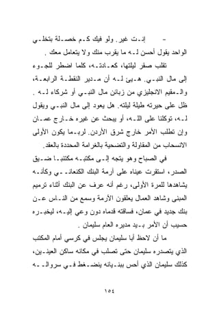 ‫ﺇﻨـﺕ ﻏﻴﺭ. ﻭﻟﻭ ﻓﻴﻙ ﻜـﻡ ﺨﺼـﻠﺔ ﺒﺘﺨﻠـﻲ‬             ‫-‬
    ‫ﺍﻟﻭﺍﺤﺩ ﻴﻘﻭل ﺃﺤﺴﻥ ﻟـﻪ ﻤﺎ ﻴﻘﺭﺏ ﻤﻨﻙ ﻭﻻ ﻴﺘﻌﺎﻤل ﻤﻌﻙ .‬
‫ﺘﻘﻠﺏ ﺼﻘﺭ ﻟﻴﻠﺘﻬﺎ، ﻜﻌـﺎﺩﺘـﻪ، ﻜﻠﻤﺎ ﺍﻀﻁﺭ ﻟﻠﺠـﻭﺀ‬
‫ﺇﻟﻰ ﻤﺎل ﺍﻟﻨﺒـﻲ. ﻫـ ‪‬ﺊ ﻟـﻪ ﺃﻥ ﻤـﺩﻴﺭ ﺍﻟﻨﻘﻁـﺔ ﺍﻟﺭﺍﺒﻌـﺔ،‬
                                ‫ﻴ‬
‫ﻭﺍﻟـﻤﻘﻴﻡ ﺍﻻﻨﺠﻠﻴﺯﻱ ﻤﻥ ﺯﺒﺎﺌﻥ ﻤﺎل ﺍﻟﻨﺒـﻲ ﺃﻭ ﺸﺭﻜﺎﺀ ﻟـﻪ .‬
‫ﻅل ﻋﻠﻰ ﺤﻴﺭﺘﻪ ﻁﻴﻠﺔ ﻟﻴﻠﺘﻪ. ﻫل ﻴﻌﻭﺩ ﺇﻟﻰ ﻤﺎل ﺍﻟﻨﺒـﻲ ﻭﻴﻘﻭل‬
‫ﻟـﻪ، ﺘﻭﻜﻠﻨﺎ ﻋﻠﻰ ﺍﻟﻠـﻪ، ﺃﻭ ﻴﺒﺤﺙ ﻋﻥ ﻏﻴﺭﻩ ﺨـﺎﺭﺝ ﻋﻤـﺎﻥ‬
‫ﻭﺇﻥ ﺘﻁﻠﺏ ﺍﻷﻤﺭ ﺨﺎﺭﺝ ﺸﺭﻕ ﺍﻷﺭﺩﻥ. ﻟﺭﺒـﻤﺎ ﻴﻜﻭﻥ ﺍﻷﻭﻟﻰ‬
   ‫ﺍﻻﻨﺴﺤﺎﺏ ﻤﻥ ﺍﻟﻤﻘﺎﻭﻟﺔ ﻭﺍﻟﺘﻀﺤﻴﺔ ﺒﺎﻟﻐﺭﺍﻤﺔ ﺍﻟﻤﺤﺩﺩﺓ ﺒﺎﻟﻌﻘﺩ.‬
‫ﻓﻲ ﺍﻟﺼﺒﺎﺡ ﻭﻫﻭ ﻴﺘﺠﻪ ﺇﻟـﻰ ﻤﻜﺘﺒـﻪ ﻤﻜﺘﺌﺒـﺎ ﻀـﻴﻕ‬
     ‫ﹰ‬
‫ﺍﻟﺼﺩﺭ، ﺍﺴﺘﻘﺭﺕ ﻋﻴﻨﺎﻩ ﻋﻠﻰ ﺁﺭﻤﺔ ﺍﻟﺒﻨﻙ ﺍﻟﻜﻨﻌﺎﻨــﻲ ﻭﻜﺄﻨـﻪ‬
‫ﻴﺸﺎﻫﺩﻫﺎ ﻟﻠﻤﺭﺓ ﺍﻷﻭﻟﻰ، ﺭﻏﻡ ﺃﻨﻪ ﻋﺭﻑ ﻋﻥ ﺍﻟﺒﻨﻙ ﺃﺜﻨﺎﺀ ﺘﺭﻤﻴﻡ‬
‫ﺍﻟﻤﺒﻨﻰ ﻭﺸﺎﻫﺩ ﺍﻟﻌﻤﺎل ﻴﻌﻠﻘﻭﻥ ﺍﻵﺭﻤﺔ ﻭﺴﻤﻊ ﻤﻥ ﺍﻟﻨـﺎﺱ ﻋـﻥ‬
‫ﺒﻨﻙ ﺠﺩﻴﺩ ﻓﻲ ﻋﻤﺎﻥ، ﻓﺴﺎﻗﺘﻪ ﻗﺩﻤﺎﻩ ﺩﻭﻥ ﻭﻋﻲ ﺇﻟﻴـﻪ، ﻟﻴﺨﺒـﺭﻩ‬
               ‫ﺤﺴﻴﺏ ﺃﻥ ﺍﻷﻤﺭ ﺒـﻴﺩ ﻤﺩﻴﺭﻩ ﺍﻟﻌﺎﻡ ﺴﻠﻴﻤﺎﻥ .‬
‫ﻤﺎ ﺃﻥ ﻻﺤﻅ ﺃﺒﺎ ﺴﻠﻴﻤﺎﻥ ﻴﺠﻠﺱ ﻓﻲ ﻜﺭﺴﻲ ﺃﻤﺎﻡ ﺍﻟﻤﻜﺘﺏ‬
‫ﺍﻟﺫﻱ ﻴﺘﺼﺩﺭﻩ ﺴﻠﻴﻤﺎﻥ ﺤﺘﻰ ﺘﺼﻠﺏ ﻓﻲ ﻤﻜﺎﻨﻪ ﺴﺎﻜﻥ ﺍﻟﻌﻴﻨـﻴﻥ،‬
‫ﻜﺫﻟﻙ ﺴﻠﻴﻤﺎﻥ ﺍﻟﺫﻱ ﺃﺤﺱ ﺒﺒﻨـﻴﺎﻨﻪ ﻴﻨﻀـﻐﻁ ﻓـﻲ ﺴﺭﻭﺍﻟــﻪ‬


                         ‫٤٥١‬
 