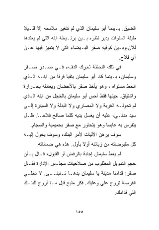 ‫ﺍﻟﻀﻴﻕ. ﺒـﻴﻨﻤﺎ ﺃﺒﻭ ﺴﻠﻴﻤﺎﻥ ﺍﻟﺫﻱ ﻟﻡ ﺘﺘﻐﻴﺭ ﻤﻼﻤﺤﻪ ﺇﻻ ﻗﻠـﻴﻼ‬
‫ﹰ‬
‫ﻁﻴﻠﺔ ﺍﻟﺴﻨﻭﺍﺕ ﻴﺩﻴﺭ ﻨﻅﺭﻩ ﺒـﻴﻥ ﺒﺭﻨـﻴﻁﺔ ﺍﺒﻨﻪ ﺍﻟﺘﻲ ﻟﻡ ﻴﻌﺘﺩﻫﺎ‬
‫ﻟﻶﻥ،ﻭﺒـﻴﻥ ﻜﻭﻓﻴﻪ ﺼﻘﺭ ﺍﻟﺒـﻴﻀﺎﺀ ﺍﻟﺘﻲ ﻻ ﻴﺘﻤﻴﺯ ﻓﻴﻬﺎ ﻋـﻥ‬
                                               ‫ﺃﻱ ﻓﻼﺡ.‬
‫ﻓﻲ ﺘﻠﻙ ﺍﻟﻠﺤﻅﺔ ﺘﺤﺭﻙ ﺍﻟﺩﻑﺀ ﻓـﻲ ﺼـﺩﺭ ﺼـﻘﺭ‬
‫ﻭﺴﻠﻴﻤﺎﻥ، ﺒـﻴﻨﻤﺎ ﻜﺎﺩ ﺃﺒﻭ ﺴﻠﻴﻤﺎﻥ ﻴﺘﻘﻴﺄ ﻗﺭﻓﺎ ﻤﻥ ﺍﺒﻨـﻪ ﺍﻟـﺫﻱ‬
               ‫ﹰ‬
‫ﺍﻨﺤﻁ ﻤﺴﺘﻭﺍﻩ ، ﻭﻫﻭ ﻴﺄﺨﺫ ﺼﻘﺭ ﺒﺎﻷﺤﻀﺎﻥ ﻭﻴﻌﺎﻨﻘﻪ ﺒﺤـﺭﺍﺭﺓ‬
‫ﻭﺍﺸﺘﻴﺎﻕ. ﺤﻴﻨﻬﺎ ﻓﻘﻁ ﺃﺤﺱ ﺃﺒﻭ ﺴﻠﻴﻤﺎﻥ ﺒﺎﻟﺨﺠل ﻤﻥ ﺍﺒﻨﻪ ﺍﻟـﺫﻱ‬
‫ﻟﻡ ﺘﺤﻭﻟـﻪ ﺍﻟﻐﺭﺒﺔ ﻭﻻ ﺍﻟﻤﺼﺎﺭﻱ ﻭﻻ ﺍﻟﺒﺩﻟﺔ ﻭﻻ ﺍﻟﺴﻴﺎﺭﺓ ﺇﻟـﻰ‬
‫ﺴﻴﺩ ﻤﺩﻨـﻲ، ﻋﻠﻴﻪ ﺃﻥ ﻴﻐﺴل ﻴﺩﻴﻪ ﻜﻠﻤﺎ ﺼﺎﻓﺢ ﻓﻼﺤـﺎ. ﻅـل‬
     ‫ﹰ‬
   ‫ﻴﺘﻔﺭﺱ ﺒﻪ ﻋﺎﺒﺴﺎ ﻭﻫﻭ ﻴﺘﺤﺎﻭﺭ ﻤﻊ ﺼﻘﺭ ﺒﺤﻤﻴﻤﻴﺔ ﻭﺍﻨﺴﺠﺎﻡ.‬
                                      ‫ﹰ‬
‫ﺴﻭﻑ ﻴﺭﻫﻥ ﺍﻵﻟﻴﺎﺕ ﻷﻤﺭ ﺍﻟﺒﻨﻙ، ﻭﺴﻭﻑ ﻴﺤﻭل ﺇﻟﻴـﻪ‬
      ‫ﻜل ﻤﻘﺒﻭﻀﺎﺘﻪ ﻤﻥ ﺯﺒﺎﺌﻨﻪ ﺃﻭﻻ ﺒﺄﻭل. ﻫﺫﻩ ﻫﻲ ﻀﻤﺎﻨﺎﺘﻪ.‬
                            ‫ﹰ‬
‫ﻟﻡ ﻴﻌﻁ ﺴﻠﻴﻤﺎﻥ ﺇﺠﺎﺒﺔ ﺒﺎﻟﺭﻓﺽ ﺃﻭ ﺍﻟﻘﺒﻭل، ﻗـﺎل ﺒـﺄﻥ‬
‫ﺤﺠﻡ ﺍﻟﺘﻤﻭﻴل ﺍﻟﻤﻁﻠﻭﺏ ﻤﻥ ﺼﻼﺤﻴﺎﺕ ﻤﺠﻠـﺱ ﺍﻹﺩﺍﺭﺓ ﻓﻘـﺎل‬
‫ﺼﻘﺭ: ﻗﺩﺍﻤﻨﺎ ﻤﺩﻴﻨﺔ ﻴﺎ ﺴﻠﻴﻤﺎﻥ ﺒﺩﻫـﺎ ﺘـﻨﺒﻨــﻰ. ﻻ ﺘﺨﻠـﻲ‬
‫ﺍﻟﻔﺭﺼﺔ ﺘﺭﻭﺡ ﻋﻠﻲ ﻭﻋﻠﻴﻙ. ﻓﻜﺭ ﻤﻠﻴﺢ ﻗﺒل ﻤـﺎ ﺃﺭﻭﺡ ﻟﻠﺒﻨـﻙ‬
                                             ‫ﺍﻟﻠﻲ ﻗﺩﺍﻤﻙ.‬


                         ‫٥٥١‬
 