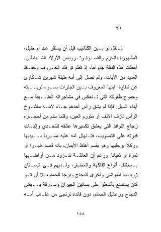 ‫١٢‬


‫ﺘـﻨﻘل ﺘﻭ ﺒـﻴﻥ ﺍﻟﻜﺘﺎﺘﻴﺏ ﻗﺒل ﺃﻥ ﻴﺴﺘﻘﺭ ﻋﻨﺩ ﺃﻡ ﺨﻠﻴل،‬
‫ﺍﻟﻤﺸﻬﻭﺭﺓ ﺒﺎﻟﺤﺯﻡ ﻭﺍﻟﻘﺴـﻭﺓ ﻭﺘـﺭﻭﻴﺽ ﺍﻷﻭﻻﺩ ﺍﻟﺸـﻴﺎﻁﻴﻥ.‬
‫ﺃﻋﻁﺕ ﻫﺫﻩ ﺍﻟﻨﻘﻠﺔ ﺠﺩﻭﺍﻫﺎ، ﺇﺫ ﺘﻌﹼﻡ ﺘﻭ ﻓﻙ ﺍﻟﺤـﺭﻭﻑ ﻭﺤﻔـﻅ‬
                     ‫ﻠ‬
‫ﺍﻟﻌﺩﻴﺩ ﻤﻥ ﺍﻵﻴﺎﺕ، ﻭﻟﻡ ﺘﺼل ﺇﻟﻰ ﺃﻤﻪ ﻁﻴﻠﺔ ﺸﻬﺭﻴﻥ ﺸـﻜﺎﻭﻯ‬
‫ﻋﻥ ﺸﻘﺎﻭﺓ ﺍﺒﻨﻬﺎ ﺍﻟﻤﻌﺭﻭﻑ ﺒـﻴﻥ ﺍﻟﺠﺎﺭﺍﺕ ﺒﺴـﻭﺀ ﺘﺭﺒــﻴﺘﻪ‬
‫ﻭﺠﻤﻭﺡ ﻁﻔﻭﻟﺘﻪ ﺍﻟﺘﻲ ﺘـﻨﻌﻜﺱ ﻓﻲ ﻤﺸﺎﺠﺭﺍﺘﻪ ﺍﻟﻌﻨــﻴﻔﺔ ﻤـﻊ‬
‫ﺃﺒﻨﺎﺀ ﺍﻟﺴﻴل. ﻓﺈﺫﺍ ﻟﻡ ﻴﺸﻕ ﺭﺃﺱ ﺃﺤﺩﻫﻡ ﺠـﺎﺀ ﻷﻤـﻪ ﻤﻔﺸـﻭﺥ‬
‫ﺍﻟﺭﺃﺱ ﻨﺎﺯﻑ ﺍﻷﻨﻑ ﺃﻭ ﻤﺘﻭﺭﻡ ﺍﻟﻌﻴﻥ، ﻭﻗﻠﻤﺎ ﺴﻠﻡ ﻤﻥ ﺃﺤﺠـﺎﺭﻩ‬
‫ﺯﺠﺎﺝ ﺍﻟﻨﻭﺍﻓﺫ ﺍﻟﺘﻲ ﻴﻌﺸﻕ ﺘﻜﺴﻴﺭﻫﺎ ﻋﺸﻘﻪ ﻟﻠﺘﺤـﺩﻱ ﻭﺇﺜﺒـﺎﺕ‬
‫ﻗﺩﺭﺘﻪ ﻋﻠﻰ ﺍﻟﺘﺼﻭﻴﺏ، ﻓﺘـﻨﻬﺎل ﺃﻤﻪ ﻋﻠﻴﻪ ﻀـﺭﺒﺎ ﺒــﻴﺩﻴﻬﺎ‬
         ‫ﹰ‬
‫ﻭﺭﻜﻼ ﺒﺭﺠﻠﻴﻬﺎ ﻭﻫﻭ ﻴﻘﺴﻡ ﺃﻏﻠﻅ ﺍﻷﻴﻤﺎﻥ، ﺒﺄﻨﻪ ﻗﺼﺩ ﻁﻴـﺭﺍ ﺃﻭ‬
   ‫ﹰ‬                                            ‫ﹰ‬
‫ﺜﻤﺭﺓ ﺃﻭ ﺜﻌﺒﺎﻨﺎ. ﻭﺭﻏﻡ ﺃﻥ ﺍﻟﻌﺎﺌﻠـﺔ ﺘﺘـﺯﻭﺩ ﻤـﻥ ﺃﺭﺍﻀـﻴﻬﺎ‬
                                      ‫ﹰ‬
                                      ‫َ‬
‫ﺒـﻤﺨﺘﻠﻑ ﺃﻨﻭﺍﻉ ﺍﻟﻔﺎﻜﻬﺔ ﻭﺍﻟﺨﻀﺎﺭ، ﻭﻟـﺩﻴﻬﻡ ﻓـﻲ ﺍﻟﺒﺴـﺘﺎﻥ‬
‫ﺯﺭﻴـﺒﺔ ﻟﻠﻤﻭﺍﺸﻲ ﻭﺃﺨﺭﻯ ﻟﻠﺩﺠﺎﺝ ﻭﺒﺭﺠﺎ ﻟﻠﺤﻤﺎﻡ، ﺇﻻ ﺃﻥ ﺘـﻭ‬
                  ‫ﹰ‬
‫ﻜﺎﻥ ﻴﺴﺘﻤﺘﻊ ﺒﺎﻟﺴﻁﻭ ﻋﻠﻰ ﺒﺴﺎﺘﻴﻥ ﺍﻟﺠﻴﺭﺍﻥ ﻭﺴـﺭﻗﺔ ﺒــﻴﺽ‬
‫ﺍﻟﺩﺠﺎﺝ ﻭﺯﻏﺎﻟﻴل ﺍﻟﺤﻤﺎﻡ، ﺩﻭﻥ ﻓﺎﺌﺩﺓ ﺘﺭﺘﺠﻰ ﻤﻥ ﻋﻘـﺎﺏ ﺃﻤـﻪ‬


                         ‫٨٥١‬
 