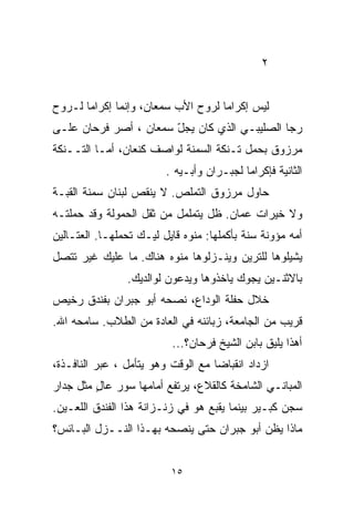 ‫٢‬


‫ﻟﻴﺱ ﺇﻜﺭﺍﻤﺎ ﻟﺭﻭﺡ ﺍﻷﺏ ﺴﻤﻌﺎﻥ، ﻭﺇﻨﻤﺎ ﺇﻜﺭﺍﻤﺎ ﻟـﺭﻭﺡ‬
      ‫ﹰ‬                            ‫ﹰ‬
‫ﺭﺠﺎ ﺍﻟﺼﻠﻴﺒـﻲ ﺍﻟﺫﻱ ﻜﺎﻥ ﻴﺠل ﺴﻤﻌﺎﻥ ، ﺃﺼﺭ ﻓﺭﺤﺎﻥ ﻋﻠـﻰ‬
                       ‫ّ‬
‫ﻤﺭﺯﻭﻕ ﺒﺤﻤل ﺘـﻨﻜﺔ ﺍﻟﺴﻤﻨﺔ ﻟﻭﺍﺼﻑ ﻜﻨﻌﺎﻥ، ﺃﻤـﺎ ﺍﻟﺘــﻨﻜﺔ‬
                         ‫ﺍﻟﺜﺎﻨﻴﺔ ﻓﺈﻜﺭﺍﻤﺎ ﻟﺠﺒـﺭﺍﻥ ﻭﺃﺒـﻴﻪ .‬
                                          ‫ﹰ‬
‫ﺤﺎﻭل ﻤﺭﺯﻭﻕ ﺍﻟﺘﻤﻠﺹ. ﻻ ﻴﻨﻘﺹ ﻟﺒﻨﺎﻥ ﺴﻤﻨﺔ ﺍﻟﻘﺒـﺔ‬
‫ﻭﻻ ﺨﻴﺭﺍﺕ ﻋﻤﺎﻥ. ﻅل ﻴﺘﻤﻠﻤل ﻤﻥ ﺜﻘل ﺍﻟﺤﻤﻭﻟﺔ ﻭﻗﺩ ﺤ ‪‬ﻠﺘـﻪ‬
    ‫ﻤ‬
‫ﺃﻤﻪ ﻤﺅﻭﻨﺔ ﺴﻨﺔ ﺒﺄﻜﻤﻠﻬﺎ: ﻤﻨﻭﻩ ﻗﺎﻴل ﻟﻴـﻙ ﺘﺤﻤﻠﻬـﺎ. ﺍﻟﻌﺘـﺎﻟﻴﻥ‬
‫ﻴﺸﻴﻠﻭﻫﺎ ﻟﻠﺘﺭﻴﻥ ﻭﻴﻨـﺯﻟﻭﻫﺎ ﻤﻨﻭﻩ ﻫﻨﺎﻙ. ﻤﺎ ﻋﻠﻴﻙ ﻏﻴﺭ ﺘﺘﺼل‬
                ‫ﺒﺎﻻﺜﻨـﻴﻥ ﻴﺠﻭﻙ ﻴﺎﺨﺫﻭﻫﺎ ﻭﻴﺩﻋﻭﻥ ﻟﻭﺍﻟﺩﻴﻙ.‬
‫ﺨﻼل ﺤﻔﻠﺔ ﺍﻟﻭﺩﺍﻉ، ﻨﺼﺤﻪ ﺃﺒﻭ ﺠﺒﺭﺍﻥ ﺒﻔﻨﺩﻕ ﺭﺨﻴﺹ‬
‫ﻗﺭﻴﺏ ﻤﻥ ﺍﻟﺠﺎﻤﻌﺔ، ﺯﺒﺎﺌﻨﻪ ﻓﻲ ﺍﻟﻌﺎﺩﺓ ﻤﻥ ﺍﻟﻁﻼﺏ. ﺴﺎﻤﺤﻪ ﺍﷲ.‬
                          ‫ﺃﻫﺫﺍ ﻴﻠﻴﻕ ﺒﺎﺒﻥ ﺍﻟﺸﻴﺦ ﻓﺭﺤﺎﻥ؟...‬
‫ﺍﺯﺩﺍﺩ ﺍﻨﻘﺒﺎﻀﺎ ﻤﻊ ﺍﻟﻭﻗﺕ ﻭﻫﻭ ﻴﺘﺄﻤل ، ﻋﺒﺭ ﺍﻟﻨﺎﻓـﺫﺓ،‬
                                   ‫ﹰ‬
‫ﺍﻟﻤﺒﺎﻨـﻲ ﺍﻟﺸﺎﻤﺨﺔ ﻜﺎﻟﻘﻼﻉ، ﻴﺭﺘﻔﻊ ﺃﻤﺎﻤﻬﺎ ﺴﻭﺭ ﻋﺎل ﻤﺜل ﺠﺩﺍﺭ‬
         ‫ٍ‬
‫ﺴﺠﻥ ﻜﺒـﻴﺭ ﺒﻴﻨﻤﺎ ﻴﻘﺒﻊ ﻫﻭ ﻓﻲ ﺯﻨـﺯﺍﻨﺔ ﻫﺫﺍ ﺍﻟﻔﻨﺩﻕ ﺍﻟﻠﻌـﻴﻥ.‬
‫ﻤﺎﺫﺍ ﻴﻅﻥ ﺃﺒﻭ ﺠﺒﺭﺍﻥ ﺤﺘﻰ ﻴﻨﺼﺤﻪ ﺒﻬـﺫﺍ ﺍﻟﻨــﺯل ﺍﻟﺒـﺎﺌﺱ؟‬


                          ‫٥١‬
 