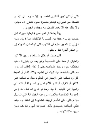 ‫ﺍﻟﺘﻲ ﻟﻡ ﺘﻜﻥ ﺘﺠ ‪‬ﺭ ﺍﻟﺸﻜﻭﻯ ﻟﻤﻘﺼـﻭﺩ ﺇﻻ ﺇﺫﺍ ﻭﺼـل ﺍﻷﻤـﺭ‬
                                  ‫ﻴ‬
‫ﻟﻠﺨﻨﺎﻗﺔ ﻤﻊ ﺍﻟﺠﻴﺭﺍﻥ، ﻓﻴﻨﺩﻓﻊ ﻤﻘﺼﻭﺩ ﻨﺤﻭﻩ ﻜﺎﻟﺜﻭﺭ ﺍﻟــﻬﺎﺌﺞ،‬
        ‫ﻭﻻ ﻴﻨﻔﻙ ﻋﻨﻪ ﺇﻻ ﺒﻌﺩﻤﺎ ﺘﺘﺩﺨل ﺃﻤﻪ ﻭﺠﺩﺘﻪ ﻭﺍﻟﺠﻴﺭﺍﻥ .‬
‫ﻴﻬﺩﺃ ﺒﻌﺩﻫﺎ ﺘﻭ ﻨﺤﻭ ﺃﺴﺒﻭﻉ ﻟﻴﻌﺎﻭﺩ ﺴﻴﺭﺘﻪ ﺍﻟﺘﻲ‬
‫ﺠﻤﻌﺕ ﺤﻭﻟـﻪ ﻋﺩﺩﺍ ﻤﻥ ﺍﻟﺼﺒـﻴﺔ ﺍﻷﺸﻘﻴﺎﺀ، ﻓﻤﺎ ﻜـﺎﻥ ﻤـﻥ‬
                                 ‫ﹰ‬
‫ﻨﺎﺯﻟﻲ ﺇﻻ ﺍﻟﺤﺠﺭ ﻋﻠﻴﻪ ﻓﻲ ﺍﻟﻜﺘﺎﻴﺏ ﺍﻟﺘﻲ ﻟﻡ ﺘﺤﺘﻤل ﺸﻘﺎﻭﺘﻪ ﺇﻟﻰ‬
                             ‫ﺃﻥ ﺍﺴﺘﻘﺭ ﺃﺨﻴﺭﺍ ﻋﻨﺩ ﺃﻡ ﺨﻠﻴل .‬
                                           ‫ﹰ‬
‫ﻜﺎﻥ ﺼﻴﺕ ﺃﻡ ﺨﻠﻴل ﺸـﺎﺌﻌﺎ ﺒــﻴﻥ ﺍﻷﻭﻻﺩ،‬
             ‫ﹰ‬
‫ﻭﺘﻌﺎﻴﺵ ﺘﻭ ﻤﻌﻪ ﻋﻠﻰ ﺍﻟﻁﺒـﻴﻌﺔ ﻭﻫﻭ ﻴﺤـﺱ ﺒﺨﻴﺯﺭﺍﻨــﺘﻬﺎ‬
‫ﺘﺨﺘﻁﻑ ﻨﻅﺭﻩ ﻭﺘﻁﻠﻕ ﺘﺄﺨﺄﺨﺎﺘﻪ ﺤﺘﻰ ﻟﻭ ﻜﺎﻥ ﺍﻟﻌﻘﺎﺏ ﻟﺴـﻭﺍﻩ.‬
‫ﻓﺄﻡ ﺨﻠﻴل ﺘﺴﺎﻋﺩﻫﺎ ﺍﺒﻨـﺘﻴﻬﺎ، ﻓﻲ ﺍﻟﻀﺒﻁ ﻭﺍﻻﻨـﺘﻅﺎﻡ ﺃﻭ ﺘﺤﻔﻴﻅ‬
‫ﺍﻟﻘﺭﺁﻥ، ﺘﻌﺎﻗﺏ ﻋﻠﻰ ﺍﻹﺨﻔﺎﻕ ﻓﻲ ﺍﻟﺘﻌﻠﻡ ﺒـﻤﺜل ﻤﺎ ﺘﻌﺎﻗﺏ ﻋﻠﻰ‬
‫ﺍﻟﺘﺄﺨﺭ ﺃﻭ ﺍﻟﻐﻴﺎﺏ ﺃﻭ ﻜﺴﺭ ﺍﻷﻏﺭﺍﺽ ﺃﻭ ﺍﻟﺴـﺭﻗﺔ ﺃﻭ ﺍﻟﺘﻌـﺩﻱ‬
‫ﻭﺍﻟﺘﺒﻭل ﻓﻲ ﺍﻟﺜﻴﺎﺏ . ﻟـﻬﺫﺍ ﻭﺠﺩ ﺘﻭ ﻓـﻲ ﺍﻨـﺘﻘﺎﻟــﻪ ﺇﻟـﻰ‬
‫ﺍﻟﻤﺩﺭﺴﺔ ﺍﻟﺤﻜﻭﻤﻴﺔ ﺨﻼﺼﺎ ﻤﻥ ﺭﻋﺏ ﺍﻟﺨﻴﺯﺭﺍﻨﺔ ﺍﻟﺘﻲ ﺘـﻨﻬﺎل‬
                             ‫ﹰ‬
‫ﺒﻬﺎ ﺃﻡ ﺨﻠﻴل ﻋﻠﻰ ﺍﻷﻗﺩﺍﻡ ﺍﻟﺭﻗﻴﻘﺔ ﺍﻟﻤﺸﺩﻭﺩﺓ ﺇﻟﻰ ﺍﻟﻔﻠﻘﺔ، ﺒــﻴﻨﻤﺎ‬
‫ﻴﺒﻜﻲ ﺍﻟﻤﻌﺎﻗﺏ ﻭﻴﺴﺘﺠﺩﻱ ﺒﺄﺸﺩ ﺍﻷﺼﻭﺍﺕ ﺍﻟﺘﻲ ﻴﺭﺘﺠـﻑ ﻤـﻥ‬
                                       ‫ﺩﻭﻴﻬﺎ ﻋﺘﺎﺓ ﺍﻷﻭﻻﺩ .‬


                           ‫٩٥١‬
 