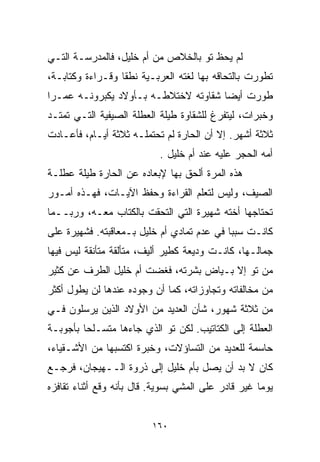 ‫ﻟﻡ ﻴﺤﻅ ﺘﻭ ﺒﺎﻟﺨﻼﺹ ﻤﻥ ﺃﻡ ﺨﻠﻴل، ﻓﺎﻟﻤﺩﺭﺴـﺔ ﺍﻟﺘـﻲ‬
‫ﺘﻁﻭﺭﺕ ﺒﺎﻟﺘﺤﺎﻗﻪ ﺒﻬﺎ ﻟﻐﺘﻪ ﺍﻟﻌﺭﺒـﻴﺔ ﻨﻁﻘﺎ ﻭﻗـﺭﺍﺀﺓ ﻭﻜﺘﺎﺒـﺔ،‬
                 ‫ﹰ‬
‫ﻁﻭﺭﺕ ﺃﻴﻀﺎ ﺸﻘﺎﻭﺘﻪ ﻻﺨﺘﻼﻁـﻪ ﺒـﺄﻭﻻﺩ ﻴﻜﺒﺭﻭﻨـﻪ ﻋﻤـﺭﺍ‬
‫ﹰ‬                                    ‫ﹰ‬
‫ﻭﺨﺒﺭﺍﺕ، ﻟﻴﺘﻔﺭﻍ ﻟﻠﺸﻘﺎﻭﺓ ﻁﻴﻠﺔ ﺍﻟﻌﻁﻠﺔ ﺍﻟﺼﻴﻔﻴﺔ ﺍﻟﺘـﻲ ﺘﻤﺘـﺩ‬
‫ﺜﻼﺜﺔ ﺃﺸﻬﺭ. ﺇﻻ ﺃﻥ ﺍﻟﺤﺎﺭﺓ ﻟﻡ ﺘﺤﺘﻤﻠـﻪ ﺜﻼﺜﺔ ﺃﻴـﺎﻡ، ﻓﺄﻋـﺎﺩﺕ‬
                           ‫ﺃﻤﻪ ﺍﻟﺤﺠﺭ ﻋﻠﻴﻪ ﻋﻨﺩ ﺃﻡ ﺨﻠﻴل .‬
‫ﻫﺫﻩ ﺍﻟﻤﺭﺓ ﺃﻟﺤﻕ ﺒﻬﺎ ﻹﺒﻌﺎﺩﻩ ﻋﻥ ﺍﻟﺤﺎﺭﺓ ﻁﻴﻠﺔ ﻋﻁﻠـﺔ‬
‫ﺍﻟﺼﻴﻑ، ﻭﻟﻴﺱ ﻟﺘﻌﻠﻡ ﺍﻟﻘﺭﺍﺀﺓ ﻭﺤﻔﻅ ﺍﻵﻴـﺎﺕ، ﻓﻬـﺫﻩ ﺃﻤـﻭﺭ‬
‫ﺘﺤﺘﺎﺠﻬﺎ ﺃﺨﺘﻪ ﺸﻬﻴﺭﺓ ﺍﻟﺘﻲ ﺍﻟﺘﺤﻘﺕ ﺒﺎﻟﻜ ﹼﺎﺏ ﻤﻌـﻪ، ﻭﺭﺒــﻤﺎ‬
                ‫ﺘ‬
‫ﻜﺎﻨـﺕ ﺴﺒﺒﺎ ﻓﻲ ﻋﺩﻡ ﺘﻤﺎﺩﻱ ﺃﻡ ﺨﻠﻴل ﺒـﻤﻌﺎﻗﺒﺘﻪ. ﻓﺸﻬﻴﺭﺓ ﻋﻠﻰ‬
                                           ‫ﹰ‬
‫ﺠﻤﺎﻟـﻬﺎ، ﻜﺎﻨـﺕ ﻭﺩﻴﻌﺔ ﻜﻁﻴﺭ ﺃﻟﻴﻑ، ﻤﺘﺄﻟﻘﺔ ﻤﺘﺄﻨﻘﺔ ﻟﻴﺱ ﻓﻴﻬﺎ‬
‫ﻤﻥ ﺘﻭ ﺇﻻ ﺒـﻴﺎﺽ ﺒﺸﺭﺘﻪ، ﻓﻐﻀﺕ ﺃﻡ ﺨﻠﻴل ﺍﻟﻁﺭﻑ ﻋﻥ ﻜﺜﻴﺭ‬
‫ﻤﻥ ﻤﺨﺎﻟﻔﺎﺘﻪ ﻭﺘﺠﺎﻭﺯﺍﺘﻪ، ﻜﻤﺎ ﺃﻥ ﻭﺠﻭﺩﻩ ﻋﻨﺩﻫﺎ ﻟﻥ ﻴﻁﻭل ﺃﻜﺜﺭ‬
‫ﻤﻥ ﺜﻼﺜﺔ ﺸﻬﻭﺭ، ﺸﺄﻥ ﺍﻟﻌﺩﻴﺩ ﻤﻥ ﺍﻷﻭﻻﺩ ﺍﻟﺫﻴﻥ ﻴﺭﺴﻠﻭﻥ ﻓـﻲ‬
‫ﺍﻟﻌﻁﻠﺔ ﺇﻟﻰ ﺍﻟﻜﺘﺎﺘﻴﺏ. ﻟﻜﻥ ﺘﻭ ﺍﻟﺫﻱ ﺠﺎﺀﻫﺎ ﻤﺘﺴـﻠﺤﺎ ﺒﺄﺠﻭﺒـﺔ‬
        ‫ﹰ‬
‫ﺤﺎﺴﻤﺔ ﻟﻠﻌﺩﻴﺩ ﻤﻥ ﺍﻟﺘﺴﺎﺅﻻﺕ، ﻭﺨﺒﺭﺓ ﺍﻜﺘﺴﺒﻬﺎ ﻤﻥ ﺍﻷﺸـﻘﻴﺎﺀ،‬
‫ﻜﺎﻥ ﻻ ﺒﺩ ﺃﻥ ﻴﺼل ﺒﺄﻡ ﺨﻠﻴل ﺇﻟﻰ ﺫﺭﻭﺓ ﺍﻟــﻬﻴﺠﺎﻥ، ﻓﺭﺠـﻊ‬
‫ﻴﻭﻤﺎ ﻏﻴﺭ ﻗﺎﺩﺭ ﻋﻠﻰ ﺍﻟﻤﺸﻲ ﺒﺴﻭﻴﺔ. ﻗﺎل ﺒﺄﻨﻪ ﻭﻗﻊ ﺃﺜﻨﺎﺀ ﺘﻘﺎﻓﺯﻩ‬
                                                    ‫ﹰ‬


                          ‫٠٦١‬
 