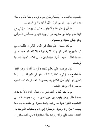 ‫ﻤﻘﺼﻭﺩ ﻏﺎﻀﺒــﺎ ﻴﻠﻌﻨﻬﺎ ﻭﻴﻠﻌﻥ ﺴﻭﺀ ﺘﺭﺒــﻴﺘﻬﺎ ﻻﺒﻨــﻴﻬﺎ:‬
                                     ‫ﹰ‬
       ‫ﻫﺫﻩ ﺁﺨﺭﺘـﻬﺎ. ﻴﺘﺭﺒﻰ ﺍﻟﻭﻟﺩ ﻤﺜل ﺃﻭﻻﺩ ﻭﺍﺩﻱ ﺍﻟﺴﻴﺭ...‬
‫ﻤﺎ ﺃﻥ ﺯﻋﻕ ﻋﺎﺩﻡ ﺍﻟﻤﻭﺘﻭﺭ ﺤﺘﻰ ﺘﺭﺠﺭﺠﺕ ﻨﺎﺯﻟﻲ ﻤﻊ‬
‫ﺍﻟﺒﻜﺎﺀ، ﺒـﻴﻨﻤﺎ ﺘﻭ ﻤﺘﺭﺒﻌﺎ ﻓﻲ ﺯﺍﻭﻴﺔ ﺍﻟﺠﺩﺍﺭ ﻤﻁﺄﻁﺊ ﺍﻟـﺭﺃﺱ‬
                             ‫ﹰ‬
                               ‫ﻭﻫﻭ ﻴﺒﻜﻲ ﺒﺨﺠل ﻭﺍﺴﺘﺤﻴﺎﺀ.‬
‫ﻟﻡ ﺘﻌﺩ ﺸﻬﻴﺭﺓ ﻷﻡ ﺨﻠﻴل ﻓﻲ ﺍﻟﻴﻭﻡ ﺍﻟﺘﺎﻟﻲ، ﻭﻅﻠﺕ ﻤـﻊ‬
‫ﺘﻭ ﻷﺴﺒﻭﻉ ﺩﺍﺨل ﺍﻟﺒـﻴﺕ، ﻻ ﻴﻐﺎﺩﺭﺍﻨﻪ ﺇﻻ ﻟﻘﻀﺎﺀ ﺤﺎﺠـﺔ ﺃﻭ‬
‫ﻋﻨﺩﻤﺎ ﺘﻁﻠﺏ ﺃﻤﻬﻤﺎ ﺃﻤﺭﹰ، ﻓﻴﺘﺴﺎﺒﻘﺎﻥ ﻓـﻲ ﺍﻻﺴـﺘﺠﺎﺒﺔ ﻜﺴـﺒﺎ‬
‫ﹰ‬                              ‫ﺍ‬
                                              ‫ﻟﺭﻀﺎﻫﺎ .‬
‫ﻟﻜﻥ ﺤﺭﺼﺎ ﻋﻠﻰ ﺘﻌﻠﻴﻡ ﺸﻬﻴﺭﺓ ﻗﺭﺍﺀﺓ ﺍﻟﻘﺭﺁﻥ ﻭﻫﻭ ﺃﻜﺜﺭ‬
                                      ‫ﹰ‬
‫ﻤﺎ ﺘﻁﻤﻊ ﺒﻪ ﻨﺎﺯﻟﻲ، ﺃﻟﺤﻘﺘﻬﺎ ﺒﻜ ﹼﺎﺏ ﺁﺨﺭ ﻓﻲ ﺍﻟﺠﻭﻓﺔ، ﺒــﻴﻨﻤﺎ‬
                         ‫ﺘ‬
‫ﺘﺤﺭﺭ ﺘﻭ ﻨﻬﺎﺌﻴﺎ ﻤﻥ ﺍﻟﻜﺘﺎﺘﻴﺏ، ﻭﺼﺎﺭﺕ ﺍﻟﺤـﺎﺭﺍﺕ ﺘﺴـﺘﺩﻋﻴﻪ‬
                                     ‫ﹰ‬
                                ‫ﺒـﻤﺠﺭﺩ ﺃﻥ ﻴﺯﻋﻕ ﺍﻟﻌﺎﺩﻡ.‬
‫ﻟﻡ ﻴـﺤﺩ ﺍﻟﺩﻭﺍﻡ ﺍﻟﻤﺩﺭﺴﻲ ﻤﻥ ﻤﻐﺎﻤﺭﺍﺘﻪ، ﻭﻻ ﺃﺠـﺩﻯ‬
‫ﻤﻌﻪ ﺍﻟﻌﻘﺎﺏ ﻭﻫﻭ ﻴﻐﻴﺏ ﻤﻥ ﺤﻴﻥ ﻟﺤﻴﻥ ﻤـﻊ ﻤﺠﻤﻭﻋـﺔ ﻤـﻥ‬
‫ﺍﻟﺘﻼﻤﻴﺫ، ﺍﻟﺘﻔﻭﺍ ﺤﻭﻟـﻪ ﺭﻏﺒﺔ ﺒﺎﻟﻤﻐـﺎﻤﺭﺓ ﺃﻭ ﻁﻤﻌـﺎ ﺒــﻤﺎ‬
      ‫ﹰ‬
‫ﻴﺤﻤﻠـﻪ ﻤﻥ ﺯﺍﺩ ﻭﻨﻘﻭﺩ، ﻓﻭﺼﻠﻭﺍ ﺇﻟﻰ ﺍﻟــﻬﻀﺎﺏ ﺍﻟﻤﻭﺤﺸـﺔ‬
‫ﺍﻟﺒﻌﻴﺩﺓ ﺤﻴﺙ ﺘﻘﻊ ﺒﺭﻙ ﺭﻭﻤﺎﻨـﻴﺔ ﻤﺤﻔﻭﺭﺓ ﻓـﻲ ﺍﻟﺼـﺨﻭﺭ .‬


                         ‫٥٦١‬
 