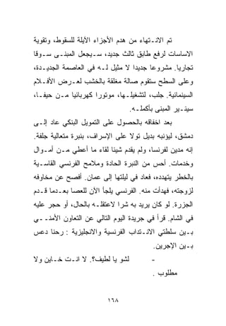 ‫ﺘﻡ ﺍﻻﻨـﺘﻬﺎﺀ ﻤﻥ ﻫﺩﻡ ﺍﻷﺠﺯﺍﺀ ﺍﻵﻴﻠﺔ ﻟﻠﺴﻘﻭﻁ، ﻭﺘﻘﻭﻴﺔ‬
‫ﺍﻻﺴﺎﺴﺎﺕ ﻟﺭﻓﻊ ﻁﺎﺒﻕ ﺜﺎﻟﺙ ﺠﺩﻴﺩ، ﺴـﻴﺠﻌل ﺍﻟﻤﺒﻨـﻰ ﺴـﻭﻗﺎ‬
‫ﹰ‬
‫ﺘﺠﺎﺭﻴﺎ. ﻤﺸﺭﻭﻋﺎ ﺠﺩﻴﺩﺍ ﻻ ﻤﺜﻴل ﻟـﻪ ﻓﻲ ﺍﻟﻌﺎﺼﻤﺔ ﺍﻟﺠﺩﻴـﺩﺓ،‬
                                ‫ﹰ‬     ‫ﹰ‬       ‫ﹰ‬
‫ﻭﻋﻠﻰ ﺍﻟﺴﻁﺢ ﺴﺘﻘﻭﻡ ﺼﺎﻟﺔ ﻤﻐﻠﻘﺔ ﺒﺎﻟﺨﺸﺏ ﻟﻌـﺭﺽ ﺍﻷﻓـﻼﻡ‬
‫ﺍﻟﺴﻴﻨﻤﺎﺌﻴﺔ. ﺠﻠﺏ، ﻟﺘﺸﻐﻴﻠـﻬﺎ، ﻤﻭﺘﻭﺭﺍ ﻜﻬﺭﺒﺎﺌﻴﺎ ﻤـﻥ ﺤﻴﻔـﺎ،‬
           ‫ﹰ‬        ‫ﹰ‬
                                ‫ﺴﻴﻨـﻴﺭ ﺍﻟﻤﺒﻨﻰ ﺒﺄﻜﻤﻠـﻪ.‬
‫ﺒﻌﺩ ﺍﺨﻔﺎﻗﻪ ﺒﺎﻟﺤﺼﻭل ﻋﻠﻰ ﺍﻟﺘﻤﻭﻴل ﺍﻟﺒﻨﻜﻲ ﻋﺎﺩ ﺇﻟـﻰ‬
‫ﺩﻤﺸﻕ، ﻟﻴﺅﻨﺒﻪ ﺒﺩﻴل ﺘﻭﻻ ﻋﻠﻰ ﺍﻹﺴﺭﺍﻑ، ﺒﻨﺒﺭﺓ ﻤﺘﻌﺎﻟﻴﺔ ﺠﻠﻔﺔ.‬
‫ﺇﻨﻪ ﻤﺩﻴﻥ ﻟﻔﺭﻨﺴﺎ، ﻭﻟﻡ ﻴﻘﺩﻡ ﺸﻴﺌﺎ ﻟﻘﺎﺀ ﻤﺎ ﺃﻋﻁﻲ ﻤـﻥ ﺃﻤـﻭﺍل‬
                        ‫ﹰ‬
‫ﻭﺨﺩﻤﺎﺕ. ﺃﺤﺱ ﻤﻥ ﺍﻟﻨﺒﺭﺓ ﺍﻟﺤﺎﺩﺓ ﻭﻤﻼﻤﺢ ﺍﻟﻔﺭﻨﺴﻲ ﺍﻟﻘﺎﺴـﻴﺔ‬
‫ﺒﺎﻟﺨﻁﺭ ﻴﺘﻬﺩﺩﻩ، ﻓﻌﺎﺩ ﻓﻲ ﻟﻴﻠﺘﻬﺎ ﺇﻟﻰ ﻋﻤﺎﻥ. ﺃﻓﺼﺢ ﻋﻥ ﻤﺨﺎﻭﻓﻪ‬
‫ﻟﺯﻭﺠﺘﻪ، ﻓﻬﺩﺃﺕ ﻤﻨﻪ. ﺍﻟﻔﺭﻨﺴﻲ ﻴﻠﺠﺄ ﺍﻵﻥ ﻟﻠﻌﺼﺎ ﺒﻌـﺩﻤﺎ ﻗـﺩﻡ‬
‫ﺍﻟﺠﺯﺭﺓ. ﻟﻭ ﻜﺎﻥ ﻴﺭﻴﺩ ﺒﻪ ﺸﺭﺍ ﻻﻋﺘﻘﻠـﻪ ﺒﺎﻟﺤﺎل، ﺃﻭ ﺤﺠﺭ ﻋﻠﻴﻪ‬
                            ‫ﹰ‬
‫ﻓﻲ ﺍﻟﺸﺎﻡ. ﻗﺭﺃ ﻓﻲ ﺠﺭﻴﺩﺓ ﺍﻟﻴﻭﻡ ﺍﻟﺘﺎﻟﻲ ﻋﻥ ﺍﻟﺘﻌﺎﻭﻥ ﺍﻷﻤﻨــﻲ‬
‫ﺒـﻴﻥ ﺴﻠﻁﺘﻲ ﺍﻻﻨـﺘﺩﺍﺏ ﺍﻟﻔﺭﻨﺴﻴﺔ ﻭﺍﻻﻨﺠﻠﻴﺯﻴﺔ : ﺭﺤﻨﺎ ﺩﻋﺱ‬
                                        ‫ﺒـﻴﻥ ﺍﻹﺠﺭﻴﻥ.‬
‫ﻟﺸﻭ ﻴﺎ ﻟﻁﻴﻑ؟. ﻻ ﺍﻨـﺕ ﺨـﺎﻴﻥ ﻭﻻ‬          ‫-‬
                                        ‫ﻤﻁﻠﻭﺏ .‬


                         ‫٨٦١‬
 