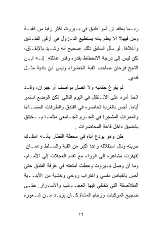 ‫ﺭﺒـﻤﺎ ﻴﻌﺘﻘﺩ ﺃﻥ ﺃﺴﻭﺃ ﻓﻨﺩﻕ ﻓﻲ ﺒـﻴﺭﻭﺕ ﺃﻜﺜﺭ ﺭﻗﻴﺎ ﻤﻥ ﺍﻟﻘﺒـﺔ‬
          ‫ﹰ‬
‫ﻭﻤﻥ ﻓﻴﻬﺎ؟ ﺃﻻ ﻴﻌﻠﻡ ﺒﺄﻨﻪ ﻴﺴﺘﻁﻴﻊ ﺍﻟﻨـﺯﻭل ﻓﻲ ﺃﺭﻗﻰ ﺍﻟﻔﻨـﺎﺩﻕ‬
‫ﻭﺃﻏﻼﻫﺎ. ﻟﻭ ﺴﺄل ﺍﻟﺴﺎﺌﻕ ﺫﻟﻙ. ﺼﺤﻴﺢ ﺃﻨﻪ ﺭﺸـﻴﺩ ﺒﺎﻹﻨﻔـﺎﻕ،‬
‫ﻟﻜﻥ ﻟﻴﺱ ﺇﻟﻰ ﺩﺭﺠﺔ ﺍﻻﻨﺤﻁﺎﻁ ﺒﻘﺩﺭﻩ ﻭﻗﺩﺭ ﻋﺎﺌﻠﺘﻪ. ﺇﻨـﻪ ﺍﺒـﻥ‬
‫ﺍﻟﺸﻴﺦ ﻓﺭﺤﺎﻥ ﺼﺎﺤﺏ ﺍﻟﻘﺒﺔ ﺍﻟﺨﻀﺭﺍﺀ ﻭﻟﻴﺱ ﺍﺒﻥ ﺒﺎﺩﻴﺔ ﻤﺜـل‬
                                                 ‫ﻓﻨﺩﻱ.‬
‫ﻟﻡ ﻴﻔﺭﻍ ﺤﻘﺎﺌﺒﻪ ﻭﻻ ﺍﺘﺼل ﺒﻭﺍﺼﻑ ﺃﻭ ﺠﺒﺭﺍﻥ، ﻭﻗـﺩ‬
‫ﺍﺘﺨﺫ ﺃﻤﺭﻩ ﻋﻠﻰ ﺍﻻﻨـﺘﻘﺎل ﻓﻲ ﺍﻟﻴﻭﻡ ﺍﻟﺘﺎﻟﻲ. ﻟﻜﻥ ﺍﻟﻭﻀﻊ ﺍﺴﺘﻤﺭ‬
‫ﺃﻴﺎﻤﺎ. ﺃﺤﺱ ﺒﺎﻟﻐﺭﺒﺔ ﺘﺤﺎﺼﺭﻩ ﻓﻲ ﺍﻟﻔﻨﺩﻕ ﻭﺍﻟﻁﺭﻗﺎﺕ ﺍﻟﻤﻀـﺎﺀﺓ‬
                                                ‫ﹰ‬
‫ﻭﺍﻟﻤﻤﺭﺍﺕ ﺍﻟﻤﺸﺠﺭﺓ ﻓﻲ ﺍﻟﺤـﺭﻡ ﺍﻟﺠـﺎﻤﻌﻲ ﻤﺜﻠﻤـﺎ ﻴــﺨﺘﻨﻕ‬
                        ‫ﺒﺎﻟﻀﻴﻕ ﺩﺍﺨل ﻗﺎﻋﺔ ﺍﻟﻤﺤﺎﻀﺭﺍﺕ .‬
‫ﻅﻥ ﻭﻫﻭ ﻴﻭﺩﻉ ﺃﺒﺎﻩ ﻓﻲ ﻤﺤﻁﺔ ﺍﻟﻘﻁﺎﺭ ﺒﺄﻨـﻪ ﺍﻤﺘﻠـﻙ‬
‫ﺤﺭﻴﺘﻪ ﻭﻨﺎل ﺍﺴﺘﻘﻼﻟﻪ ﻭﻏﺩﺍ ﺃﻜﺒﺭ ﻤﻥ ﺍﻟﻘﺒﺔ ﻭﺍﻟﺴـﻠﻁ ﻭﻋﻤـﺎﻥ.‬
‫ﺘﻘﻬﻘﺭﺕ ﻤﺸﺎﻋﺭﻩ ﺇﻟﻰ ﺍﻟﻭﺭﺍﺀ ﻤﻊ ﺘﻘﺩﻡ ﺍﻟﻌﺠﻼﺕ ﺇﻟﻰ ﺍﻷﻤـﺎﻡ،‬
‫ﻭﻤﺎ ﺃﻥ ﻭﺼل ﺒـﻴﺭﻭﺕ ﻭﺤﻁﺕ ﺃﻤﺘﻌﺘﻪ ﻓﻲ ﻏﺭﻓﺔ ﺍﻟﻔﻨﺩﻕ ﺤﺘﻰ‬
‫ﺃﺤﺱ ﺒﺎﻨﻘﺒﺎﺽ ﻨﻔﺴﻲ ﻭﺍﻏﺘﺭﺍﺏ ﺭﻭﺤﻲ ﻭﺨﺸﻴﺔ ﻤﻥ ﺍﻷﺒﻨــﻴﺔ‬
‫ﺍﻟﻤﺘﻼﺼﻘﺔ ﺍﻟﺘﻲ ﺘﺨﺘﻔﻲ ﻓﻴﻬﺎ ﺍﻟﻌﺠــﺎﺌﺏ ﻭﺍﻷﺴـﺭﺍﺭ. ﺤﺘـﻰ‬
‫ﻀﺠﻴﺞ ﺍﻟﻤﺭﻜﺒﺎﺕ ﻭﺯﺤﺎﻡ ﺍﻟﻤﺸﺎﺓ ﻜـﺎﻥ ﻴﺯﻴـﺩ ﻤـﻥ ﺸـﻌﻭﺭﻩ‬


                          ‫٦١‬
 