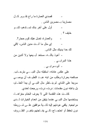 ‫ﻗﺼﺩﻱ ﺍﻟﻌﻤﺎﺭﺓ ﻤﺎ ﺭﺍﺡ ﺘﻘـﻭﻡ. ﻜـل‬          ‫-‬
                       ‫ﻤﺼﺎﺭﻴﻨﺎ ﺒـﻤﺼﺭﻴﻥ ﺍﻟﻨﺎﺱ .‬
‫ﺃﻭل ﻋﻠﻰ ﺁﺨﺭ ﺒﺩﻙ ﺘﺴـﺘﺩﻫﻡ، ﻟﺸـﻭ‬           ‫-‬
                                        ‫ﺨﺎﻴﻑ ؟ .‬
  ‫ﻭﺍﻟﻌﻤﺎﺭﺓ، ﺘﻀل ﻫﻴﻙ ﻜﻭﻡ ﺤﺠﺎﺭ؟.‬         ‫-‬
‫ﺇﻱ ﻤﺘل ﻤﺎ ﺃﻨـﺕ ﻤﺩ ‪‬ﻥ ﺍﻟﻨﺎﺱ، ﻻﻗﻲ‬
            ‫ﻴ‬                           ‫-‬
                          ‫ﻟﻙ ﺤﺩﺍ ﻴﺩﻴ ﹼﻙ ﻤﺜل ﺍﻟﻨﺎﺱ.‬
                                      ‫ﻨ‬
‫- ﺃﻋﻭﺫ ﺒﺎﻟﻠـﻪ، ﻤﺴﺘﻌﺩ ﺃﺒـﻴﻌﻬﺎ ﻭﻻ ﺃﺘﺩﻴﻥ ﻤﻥ‬
                                  ‫ﻫﺎﺩﺍ ﺍﻟﻤﺭﺍﺒـﻲ .‬
                         ‫- ﺃﻨﻭﻩ ﻤﺭﺍﺒـﻲ .‬
‫ﻋﻠﻰ ﻋﻜﺱ ﻋﺎﺩﺘﻪ، ﺍﺴﺘﻘﺒﻠﻪ ﻤﺎل ﺍﻟﻨﺒــﻲ ﺒﺘﺭﺤـﺎﺏ.‬
‫ﺼﺎﻓﺤﻪ ﺒﺤﺭﺍﺭﺓ ﻭﻁﻠﺏ ﻤﻥ ﺍﺒﻨﻪ ﻋﺒـﺩ ﺍﻟﻠﻁﻴـﻑ ﺃﻥ ﻴﻭﺼـﻲ‬
‫ﺴﺭﻴﻌﺎ ﻋﻠﻰ ﺍﻟﺸﺎﻱ. ﻟﻡ ﻴﻨـﺘﻅﺭ ﻤﺎل ﺍﻟﻨﺒـﻲ ﺃﻥ ﻴﺒﺩﺃ ﺍﻟﺨﺘـﺎﻡ،‬
                                                 ‫ﹰ‬
      ‫ﺒل ﺒﺎﻏﺘﻪ ﺩﻭﻥ ﻤﻘﺩﻤﺎﺕ: ﺩﺭﺕ، ﺩﺭﺕ، ﻭﺭﺠﻌﺕ ﻟﻌﻨﺩﻱ.‬
‫ﻜﺎﻨـﺕ ﻫﺫﻩ ﺍﻟﺘﻘﺩﻤﺔ ﺍﻟﺘﻲ ﻻ ﻴﻌﺭﻑ ﺍﻟﺨﺘﺎﻡ ﻤﻐﺯﺍﻫـﺎ،‬
‫ﻴﺴﺘﺨﺩﻤﻬﺎ ﻤﺎل ﺍﻟﻨﺒـﻲ ﻋﻨﺩﻤﺎ ﻴﺘﻴﻘﻥ ﻤﻥ ﺍﻨﻌﺩﺍﻡ ﺍﻟﺨﻴﺎﺭﺍﺕ ﻟـﺩﻯ‬
‫ﻤﺭﺍﺠﻌﻴﻪ. ﻴﻜﻔﻲ ﻋﻭﺩﺘﻬﻡ ﺇﻟﻴﻪ ﺜﺎﻨـﻴﺔ ﻤﻭﺍﻓﻘﻴﻥ ﻋﻠـﻰ ﺸـﺭﻭﻁﻪ‬
‫ﺩﻭﻥ ﺘﺤﻔﻅ ﺃﻭ ﺍﺤﺘﺠـﺎﺝ، ﻜـﻲ ﻴﻔـﺎﺠﺌﻬﻡ ﺒﺘﻐﻴـﺭ ﺍﻟﻅـﺭﻭﻑ‬


                         ‫٩٦١‬
 