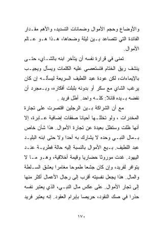 ‫ﻭﺍﻷﻭﻀﺎﻉ ﻭﺤﺠﻡ ﺍﻷﻤﻭﺍل ﻭﻀﻤﺎﻨﺎﺕ ﺍﻟﺘﺴﺩﻴﺩ، ﻭﺍﻷﻫﻡ ﻤﻘـﺩﺍﺭ‬
‫ﺍﻟﻔﺎﺌﺩﺓ ﺍﻟﺘﻲ ﺘﺘﺼﺎﻋﺩ ﺒـﻴﻥ ﻟﻴﻠﺔ ﻭﻀﺤﺎﻫﺎ، ﻫـﺫﺍ ﻫـﻭ ﻋـﺎﻟﻡ‬
                                                 ‫ﺍﻷﻤﻭﺍل.‬
‫ﺘﻤﻨﻰ ﻓﻲ ﻗﺭﺍﺭﺓ ﻨﻔﺴﻪ ﺃﻥ ﻴﺘﺄﺨﺭ ﺍﺒﻨﻪ ﺒﺎﻟﺸـﺎﻱ، ﺤﺘـﻰ‬
‫ﻴﻨﺸﻑ ﺭﻴﻕ ﺍﻟﺨﺘﺎﻡ ﻓﺘﺴﺘﻌﺼﻲ ﻋﻠﻴﻪ ﺍﻟﻜﻠﻤﺎﺕ ﻭﻴﺴﺄل ﻭﻴﺠﻴـﺏ‬
‫ﺒﺎﻹﻴﻤﺎﺀﺍﺕ، ﻟﻜﻥ ﻋﻭﺩﺓ ﻋﺒﺩ ﺍﻟﻠﻁﻴﻑ ﺍﻟﺴﺭﻴﻌﺔ ﻟﻴﺴﺄﻟـﻪ ﺇﻥ ﻜﺎﻥ‬
‫ﻴﺭﻏﺏ ﺍﻟﺸﺎﻱ ﻤﻊ ﺴﻜﺭ ﺃﻭ ﺒﺩﻭﻨﻪ ﺒﻠﺒﻠﺕ ﺃﻓﻜﺎﺭﻩ، ﻭﺒـﻤﺠﺭﺩ ﺃﻥ‬
               ‫ﻨﻔﻀﻪ ﺒـﻴﺩﻩ ﻗﺎﺌﻼ: ﻜﻠـﻪ ﻭﺍﺤﺩ. ﺃﻁل ﻓﺭﻴﺩ .‬
                                      ‫ﹰ‬
‫ﻤﻊ ﺃﻥ ﺍﻟﺸﺭﺍﻜﺔ ﺒـﻴﻥ ﺍﻟﺭﺠﻠﻴﻥ ﺍﻗﺘﺼﺭﺕ ﻋﻠﻰ ﺘﺠﺎﺭﺓ‬
‫ﺍﻟﻤﺨﺩﺭﺍﺕ ، ﻭﻟﻭ ﺘﺨﻠﻠـﻬﺎ ﺃﺤﻴﺎﻨﺎ ﺼﻔﻘﺎﺕ ﺇﻀﺎﻓﻴﺔ ﻋـﺎﺒﺭﺓ، ﺇﻻ‬
                        ‫ﹰ‬
‫ﺃﻨﻬﺎ ﻅﻠﺕ ﻭﺴﺘﻅل ﺒﻌﻴﺩﺓ ﻋﻥ ﺘﺠﺎﺭﺓ ﺍﻷﻤﻭﺍل. ﻫﺫﺍ ﺸﺄﻥ ﺨﺎﺹ‬
‫ﺒـﻤﺎل ﺍﻟﻨﺒـﻲ ﻭﺤﺩﻩ ﻻ ﻴﺸﺎﺭﻙ ﺒﻪ ﺃﺤﺩﺍ ﻭﻻ ﺤﺘﻰ ﺍﺒﻨﻪ ﺍﻟﺒﻠﻴـﺩ‬
                    ‫ﹰ‬
‫ﻋﺒﺩ ﺍﻟﻠﻁﻴﻑ. ﺒـﻴﻊ ﺍﻷﻤﻭﺍل ﺒﺎﻟﻨﺴﺒﺔ ﺇﻟﻴﻪ ﺤﺎﻟﺔ ﻓﻁﺭﻴـﺔ ﻋﻨـﺩ‬
‫ﺍﻟﻴﻬﻭﺩ. ﻏﺩﺕ ﻤﻭﺭﻭﺜﺎ ﺤﻀﺎﺭﻴﺎ ﻭﻗﻴﻤﺔ ﺃﺨﻼﻗﻴﺔ، ﻭﻫـﻭ ﻤـﺎ ﻻ‬
                         ‫ﹰ‬      ‫ﹰ‬
‫ﻴﺘﻭﺍﻓﺭ ﻟﻔﺭﻴﺩ، ﻭﺇﻥ ﻜﺎﻥ ﺠﺸﻌﺎ ﻁﻤﻭﺤﺎ ﻤﻐﺎﻤﺭﺍ ﻴﻌﺸﻕ ﺍﻟﺴـﻠﻁﺔ‬
             ‫ﹰ‬      ‫ﹰ‬     ‫ﹰ‬
‫ﻭﺍﻟﻤﺎل. ﻫﺫﺍ ﻴﺠﻌل ﻨﻔﺴﻴﺘﻪ ﺃﻗﺭﺏ ﺇﻟﻰ ﺭﺠﺎل ﺍﻷﻋﻤﺎل ﺃﻜﺜﺭ ﻤﻨﻬﺎ‬
‫ﺇﻟﻰ ﺘﺠﺎﺭ ﺍﻷﻤﻭﺍل. ﻋﻠﻰ ﻋﻜﺱ ﻤﺎل ﺍﻟﻨﺒـﻲ، ﺍﻟﺫﻱ ﻴﻌﺘﺒﺭ ﻨﻔﺴﻪ‬
‫ﺤﺫﺭﺍ ﻓﻲ ﺼﻙ ﺍﻟﻨﻘﻭﺩ، ﺤﺭﻴﺼﺎ ﺒﺈﺒﺭﺍﻡ ﺍﻟﻌﻘﻭﺩ. ﺇﻨﻪ ﻴﻌﺘﺒﺭ ﻓﺭﻴﺩ‬
                              ‫ﹰ‬                   ‫ﹰ‬


                         ‫٠٧١‬
 