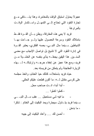 ‫ﻋﺠﻭﻻ ﻴﺤﺎﻭل ﺍﺴﺘﺒﺎﻕ ﺍﻟﻭﻗﺕ ﺒﺎﻟﻤﻐﺎﻤﺭﺓ، ﻭﻫﺫﺍ ﻴﺘــﻨﺎﻓﻰ ﻤـﻊ‬
                                                ‫ﹰ‬
‫ﺘﺠﺎﺭﺓ ﺍﻟﻨﻘﻭﺩ ﺍﻟﺘﻲ ﺘﺤﺘﺎﺝ ﺇﻟـﻰ ﺍﻟﺘﻤﻬـل ﻭﺍﺴـﺘﺜﻤﺎﺭ ﺍﻟﻭﻗـﺕ‬
                                               ‫ﺒﺎﻟﻤﺭﺍﻭﻏﺔ .‬
‫ﻓﺭﻴﺩ ﻻ ﻴﻌﻲ ﻫﺫﻩ ﺍﻟﻤﻔﺎﺭﻗﺔ، ﻭﻴﻅﻥ ﺒـﺄﻥ ﺍﻟﻘـﻭﺓ ﻓﻘـﻁ‬
‫ﺒﺎﻤﺘﻼﻙ ﺍﻟﻨﻘﻭﺩ ﻭﺴﺭﻋﺔ ﺍﻟﺤﺼﻭل ﻋﻠﻴﻬﺎ ﻭﻟـﻭ ﺠـﺎﺀﺕ ﺒﻬـﺎ‬
‫ﺍﻟﺸﻴﺎﻁﻴﻥ. ﺒـﻴﻨﻤﺎ ﻤﺎل ﺍﻟﻨﺒـﻲ، ﺒﺤﺴﻪ ﺍﻟﻔﻜﺭﻱ، ﻴﻌﺘﺒﺭ ﺍﻟﻘـﻭﺓ‬
‫ﻓﻲ ﺇﺩﺍﺭﺓ ﺍﻟﻨﻘﻭﺩ ﺍﻟﺘﻲ ﻻ ﺘﺸﻴﺦ ﺒل ﺘﻭﺍﺼل ﺍﻹﻨﺠﺎﺏ ﻤﻊ ﻤﻀﻲ‬
‫ﺍﻟﺴﻨـﻴﻥ. ﻫﺫﺍ ﺍﻟﻴﻘﻴﻥ ﻴﺠﻌﻠـﻪ ﻴﻨﺄﻯ ﺒﻨﻔﺴﻪ ﻋﻥ ﺍﻟﺨﺸـﻴﺔ ﻤـﻥ‬
‫ﻓﺭﻴﺩ، ﻭﻤﻊ ﻫﺫﺍ ﻋﺠﺯ ﻋﻥ ﺇﺨﻔﺎﺀ ﺤﺭﺠـﻪ ﻭﺍﺭﺘﺒﺎﻜـﻪ ﻟــﻬﺫﻩ‬
                ‫ﺍﻟﺯﻴﺎﺭﺓ ﺍﻟﻤﻔﺎﺠﺌﺔ ﻭﻟﻡ ﻴﺘﻤﻜﻥ ﻤﻥ ﻓﺭﻴﺴﺘﻪ ﺒﻌﺩ.‬
‫ﺤﻴﺎﻩ ﻓﺭﻴﺩ ﺒﺎﺴﺘﻌﻼﺀ، ﻜﺫﻟﻙ ﺤﻴﺎ ﺍﻟﺨ ﹼﺎﻡ، ﻭﺍﺘﺨﺫ ﻤﺠﻠﺴﻪ‬
               ‫ﺘ‬
      ‫ﻋﻠﻰ ﻜﺭﺴﻲ ﻤﻘﺎﺒل ﻟـﻪ: ﻤﺎ ﺃﻜﻭﻥ ﻗﻁﻌﺕ ﻋﻠﻴﻜﻡ ﺍﻟﺤﻜﻲ.‬
             ‫- ﺃﺒﺩﺍ ﺃﺒﺩﹰ، ﺍﻨـﺕ ﺼﺎﺤﺏ ﻤﺤل.‬
                             ‫ﹰ ﺍ‬
                           ‫- ﻜﻤﻠﻭﺍ ﻜﻤﻠﻭﺍ ...‬
‫ﻤﺎ ﻓﻴﻪ ﺸﻲ ﻤﺴﺘﻌﺠل ... ﻋﻘﺏ ﻤـﺎل ﺍﻟﻨﺒــﻲ‬            ‫-‬
‫ﺒـﻴﻨﻤﺎ ﻓﺭﻴﺩ ﻴﺘـﻨﺎﻭل ﺴﻴﺠﺎﺭﺓ ﻭﻴﻤﺩ ﺍﻟﺒﻜﻴﺕ ﺇﻟﻰ ﺍﻟﺨ ﹼﺎﻡ : ﺸﻜﺭﺍ‬
‫ﹰ‬        ‫ﺘ‬
                                               ‫، ﻤﺎ ﺒﺩﺨﻥ .‬
      ‫- ﺃﺤﺴﻥ ﻟﻙ .... ﻭﺃﻋﺎﺩ ﺍﻟﺒﻜﻴﺕ ﺇﻟﻰ ﺠﻴﺒﻪ‬


                          ‫١٧١‬
 