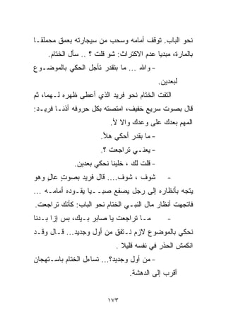 ‫ﻨﺤﻭ ﺍﻟﺒﺎﺏ. ﺘﻭﻗﻑ ﺃﻤﺎﻤﻪ ﻭﺴﺤﺏ ﻤﻥ ﺴﻴﺠﺎﺭﺘﻪ ﺒﻌﻤﻕ ﻤﺤﻤﻠﻘـﺎ‬
‫ﹰ‬
     ‫ﺒﺎﻟﻤﺎﺭﺓ، ﻤﺒﺩﻴﺎ ﻋﺩﻡ ﺍﻻﻜﺘﺭﺍﺙ: ﺸﻭ ﻗﻠﺕ ؟ .. ﺴﺄل ﺍﻟﺨ ﹼﺎﻡ.‬
        ‫ﺘ‬                                  ‫ﹰ‬
‫- ﻭﺍﷲ ... ﻤﺎ ﺒﺘﻘﺩﺭ ﺘﺄﺠل ﺍﻟﺤﻜﻲ ﺒﺎﻟﻤﻭﻀـﻭﻉ‬
                                             ‫ﻟﺒﻌﺩﻴﻥ.‬
‫ﺍﻟﺘﻔﺕ ﺍﻟﺨ ﹼﺎﻡ ﻨﺤﻭ ﻓﺭﻴﺩ ﺍﻟﺫﻱ ﺃﻋﻁﻰ ﻅﻬﺭﻩ ﻟـﻬﻤﺎ، ﺜﻡ‬
                                    ‫ﺘ‬
‫ﻗﺎل ﺒﺼﻭﺕ ﺴﺭﻴﻊ ﺨﻔﻴﻑ، ﺍﻤﺘﺼﺘﻪ ﺒﻜل ﺤﺭﻭﻓﻪ ﺃﺫﻨـﺎ ﻓﺭﻴـﺩ:‬
                           ‫ﺍﻟﻤﻬﻡ ﺒﻌﺩﻙ ﻋﻠﻰ ﻭﻋﺩﻙ ﻭﺍﻻ ﻷ.‬
                       ‫- ﻤﺎ ﺒﻘﺩﺭ ﺃﺤﻜﻲ ﻫﻸ.‬
                       ‫- ﻴﻌﻨـﻲ ﺘﺭﺍﺠﻌﺕ ؟.‬
              ‫- ﻗﻠﺕ ﻟﻙ ، ﺨﻠﻴﻨﺎ ﻨﺤﻜﻲ ﺒﻌﺩﻴﻥ.‬
‫ﺸﻭﻑ ، ﺸﻭﻑ.... ﻗﺎل ﻓﺭﻴﺩ ﺒﺼﻭﺕ ﻋﺎل ﻭﻫﻭ‬
    ‫ٍ ٍ‬                                         ‫-‬
‫ﻴﺘﺠﻪ ﺒﺄﻨﻅﺎﺭﻩ ﺇﻟﻰ ﺭﺠل ﻴﺼﻔﻊ ﺼﺒــﻴﺎ ﻴﻘـﻭﺩﻩ ﺃﻤﺎﻤـﻪ ...‬
                  ‫ﹰ‬
‫ﻓﺎﺘﺠﻬﺕ ﺃﻨﻅﺎﺭ ﻤﺎل ﺍﻟﻨﺒـﻲ ﺍﻟﺨ ﹼﺎﻡ ﻨﺤﻭ ﺍﻟﺒﺎﺏ: ﻜﺄﻨﻙ ﺘﺭﺍﺠﻌﺕ.‬
                          ‫ﺘ‬
‫ﻤـﺎ ﺘﺭﺍﺠﻌﺕ ﻴﺎ ﺼﺎﺒﺭ ﺒـﻴﻙ، ﺒﺱ ﺇﺯﺍ ﺒـﺩﻨﺎ‬           ‫-‬
‫ﻨﺤﻜﻲ ﺒﺎﻟﻤﻭﻀﻭﻉ ﻻﺯﻡ ﻨـﺘﻔﻕ ﻤﻥ ﺃﻭل ﻭﺠﺩﻴﺩ... ﻗـﺎل ﻭﻗـﺩ‬
                             ‫ﺍﻨﻜﻤﺵ ﺍﻟﺤﺫﺭ ﻓﻲ ﻨﻔﺴﻪ ﻗﻠﻴﻼ .‬
                               ‫ﹰ‬
‫- ﻤﻥ ﺃﻭل ﻭﺠﺩﻴﺩ؟... ﺘﺴﺎﺀل ﺍﻟﺨ ﹼﺎﻡ ﺒﺎﺴـﺘﻬﺠﺎﻥ‬
            ‫ﺘ‬
                                  ‫ﺃﻗﺭﺏ ﺇﻟﻰ ﺍﻟﺩﻫﺸﺔ.‬


                          ‫٣٧١‬
 