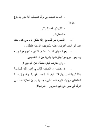 ‫- ﺍﻨـﺕ ﻓﺎﻫﻤﻨـﻲ ﻭﺃﻨﺎ ﻓﺎﻫﻤﻙ، ﺃﻨﺎ ﻤﺵ ﺒﺘـﺎﻉ‬
                                              ‫ﺨﺭﺩﺓ.‬
                       ‫- ﻟﻜﺎﻥ ﺸﻭ ﻗﺼﺩﻙ.؟.‬
                                ‫- ﺍﻟﻌﻤﺎﺭﺓ .‬
‫ﺍﻟﻌﻤﺎﺭﺓ ﻤﻭ ﻟﻠﺒـﻴﻊ. ﺇﺫﺍ ﻤﻔﻜﺭ ﺇﻨــﻲ ﻜﻨــﺕ‬        ‫-‬
        ‫ﻋﻨﺩ ﺃﺒﻭ ﺍﻟﻌﺒﺩ ﺃﻋﺭﺽ ﻋﻠﻴﻪ ﻴﺸﺘﺭﻴﻬﺎ، ﺃﻨـﺕ ﻏﻠﻁﺎﻥ .‬
‫- ﺒﻌﺭﻑ ﻟﻴﺵ ﻜﻨـﺕ ﻋﻨﺩﻩ. ﺍﻟﻨﺎﺱ ﻤﺎ ﺒﺭﻭﺤﻭﺍ ﻟﻴـﻪ‬
          ‫ﻴﺒـﻴﻌﻭﺍ. ﺒﺭﻭﺤﻭﺍ ﻴﻘﺘﺭﻀﻭﺍ ﺒﺎﻟﺭﺒﺎ ﻤﻥ ﺩﺍ ﺍﻟﺨﺴﻴﺱ.‬
      ‫- ﻭﺍﻥ ﻋﺎﺭﻑ ﻟﻴﺵ ﺒﺘﺴﺄل ﻋﻥ ﺍﻟﺒـﻴﻊ.؟.‬
‫ﺩﻩ ﺠﺎﻨﺏ ، ﻭﺍﻟﺠﺎﻨﺏ ﺍﻟﺜﺎﻨـﻲ ﺃﻋﻤﺭ ﻟﻙ ﺍﻟﺒﻨﺎﻴـﺔ‬     ‫-‬
‫ﻭﺃﻨﺎ ﺸﺭﻴﻜﻙ ﺒـﻴﻬﺎ. ﻗﻠﺕ ﺍﻴﻪ. ﺃﻨـﺎ ﻤﺴـﺎﻓﺭ ﺒﻜـﺭﺓ، ﻭﺇﻥ ﻤـﺎ‬
‫ﺍﺴﺘﻠﻤﺘﺵ ﺠﻭﺍﺒﻙ ﺍﻟﻴﻭﻡ ﺩﻩ، ﺍﻋﺘﺒﺭﻩ ﺠـﻭﺍﺏ. ﺍﻥ ﺍﻋﺘﺯﺘـﻨــﻲ‬
                  ‫ﺍﺘﺭﻙ ﻟﻲ ﺨﺒﺭ ﻓﻲ ﻗﻬﻭﺓ ﺴﺭﻭﺭ . ﺘﻌﺭﻓﻬﺎ؟.‬




                         ‫٥٧١‬
 