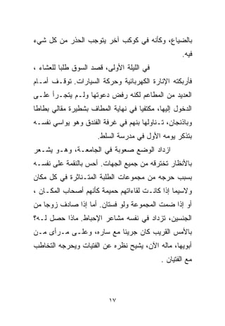 ‫ﺒﺎﻟﻀﻴﺎﻉ، ﻭﻜﺄﻨﻪ ﻓﻲ ﻜﻭﻜﺏ ﺁﺨﺭ ﻴﺘﻭﺠﺏ ﺍﻟﺤﺫﺭ ﻤﻥ ﻜل ﺸﻲﺀ‬
                                                    ‫ﻓﻴﻪ.‬
‫ﻓﻲ ﺍﻟﻠﻴﻠﺔ ﺍﻷﻭﻟﻰ، ﻗﺼﺩ ﺍﻟﺴﻭﻕ ﻁﻠﺒﺎ ﻟﻠﻌﺸﺎﺀ ،‬
         ‫ﹰ‬
‫ﻓﺄﺭﺒﻜﺘﻪ ﺍﻹﻨﺎﺭﺓ ﺍﻟﻜﻬﺭﺒﺎﺌﻴﺔ ﻭﺤﺭﻜﺔ ﺍﻟﺴﻴﺎﺭﺍﺕ. ﺘﻭﻗـﻑ ﺃﻤـﺎﻡ‬
‫ﺍﻟﻌﺩﻴﺩ ﻤﻥ ﺍﻟﻤﻁﺎﻋﻡ ﻟﻜﻨﻪ ﺭﻓﺽ ﺩﻋﻭﺘﻬﺎ ﻭﻟـﻡ ﻴﺘﺠـﺭﺃ ﻋﻠـﻰ‬
‫ﺍﻟﺩﺨﻭل ﺇﻟﻴﻬﺎ، ﻤﻜﺘﻔﻴﺎ ﻓﻲ ﻨﻬﺎﻴﺔ ﺍﻟﻤﻁﺎﻑ ﺒﺸﻁﻴﺭﺓ ﻤﻘﺎﻟﻲ ﺒﻁﺎﻁﺎ‬
                                   ‫ﹰ‬
‫ﻭﺒﺎﺫﻨﺠﺎﻥ، ﺘـﻨﺎﻭﻟﻬﺎ ﺒﻨﻬﻡ ﻓﻲ ﻏﺭﻓﺔ ﺍﻟﻔﻨﺩﻕ ﻭﻫﻭ ﻴﻭﺍﺴﻲ ﻨﻔﺴـﻪ‬
                      ‫ﺒﺘﺫﻜﺭ ﻴﻭﻤﻪ ﺍﻷﻭل ﻓﻲ ﻤﺩﺭﺴﺔ ﺍﻟﺴﻠﻁ.‬
‫ﺍﺯﺩﺍﺩ ﺍﻟﻭﻀﻊ ﺼﻌﻭﺒﺔ ﻓﻲ ﺍﻟﺠﺎﻤﻌـﺔ، ﻭﻫـﻭ ﻴﺸـﻌﺭ‬
‫ﺒﺎﻷﻨﻅﺎﺭ ﺘﺨﺘﺭﻗﻪ ﻤﻥ ﺠﻤﻴﻊ ﺍﻟﺠﻬﺎﺕ. ﺃﺤﺱ ﺒﺎﻟﻨﻘﻤﺔ ﻋﻠﻰ ﻨﻔﺴـﻪ‬
‫ﺒﺴﺒﺏ ﺤﺭﺠﻪ ﻤﻥ ﻤﺠﻤﻭﻋﺎﺕ ﺍﻟﻁﻠﺒﺔ ﺍﻟﻤﺘـﻨﺎﺜﺭﺓ ﻓﻲ ﻜل ﻤﻜﺎﻥ‬
‫ﻭﻻﺴﻴﻤﺎ ﺇﺫﺍ ﻜﺎﻨـﺕ ﻟﻘﺎﺀﺍﺘﻬﻡ ﺤﻤﻴﻤﺔ ﻜﺄﻨﻬﻡ ﺃﺼﺤﺎﺏ ﺍﻟﻤﻜـﺎﻥ ،‬
‫ﺃﻭ ﺇﺫﺍ ﻀﻤﺕ ﺍﻟﻤﺠﻤﻭﻋﺔ ﻭﻟﻭ ﻓﺴﺘﺎﻥ. ﺃﻤﺎ ﺇﺫﺍ ﺼﺎﺩﻑ ﺯﻭﺠﺎ ﻤﻥ‬
   ‫ﹰ‬
‫ﺍﻟﺠﻨﺴﻴﻥ، ﺘﺯﺩﺍﺩ ﻓﻲ ﻨﻔﺴﻪ ﻤﺸﺎﻋﺭ ﺍﻹﺤﺒﺎﻁ. ﻤﺎﺫﺍ ﺤﺼل ﻟـﻪ؟‬
‫ﺒﺎﻷﻤﺱ ﺍﻟﻘﺭﻴﺏ ﻜﺎﻥ ﺠﺭﻴﺌﺎ ﻤﻊ ﺴﺎﺭﻩ، ﻭﻋﻠـﻰ ﻤـﺭﺃﻯ ﻤـﻥ‬
                         ‫ﹰ‬
‫ﺃﺒﻭﻴﻬﺎ، ﻤﺎﻟﻪ ﺍﻵﻥ، ﻴﺸﻴﺢ ﻨﻅﺭﻩ ﻋﻥ ﺍﻟﻔﺘﻴﺎﺕ ﻭﻴﺤﺭﺠﻪ ﺍﻟﺘﺨﺎﻁﺏ‬
                                            ‫ﻤﻊ ﺍﻟﻔﺘﻴﺎﻥ .‬



                          ‫٧١‬
 