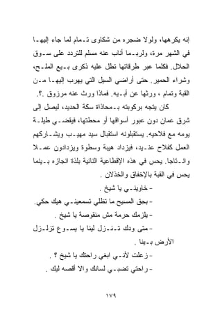 ‫ﺇﻨﻪ ﻴﻜﺭﻫﻬﺎ، ﻭﻟﻭﻻ ﻀﺠﺭﻩ ﻤﻥ ﺸﻜﺎﻭﻯ ﺘـﻤﺎﻡ ﻟﻤﺎ ﺠﺎﺀ ﺇﻟﻴﻬـﺎ‬
‫ﻓﻲ ﺍﻟﺸﻬﺭ ﻤﺭﺓ، ﻭﻟﺭﺒـﻤﺎ ﺃﻨﺎﺏ ﻋﻨﻪ ﻤﺴﻠﻡ ﻟﻠﺘﺭﺩﺩ ﻋﻠﻰ ﺴـﻭﻕ‬
‫ﺍﻟﺤﻼل. ﻓﻜﻠﻤﺎ ﻋﺒﺭ ﻁﺭﻗﺎﺘﻬﺎ ﺘﻁل ﻋﻠﻴﻪ ﺫﻜﺭﻯ ﺒـﻴﻊ ﺍﻟﻤﻠـﺢ،‬
‫ﻭﺸﺭﺍﺀ ﺍﻟﺤﻤﻴﺭ. ﺤﺘﻰ ﺃﺭﺍﻀﻲ ﺍﻟﺴﻴل ﺍﻟﺘﻲ ﻴﻬﺭﺏ ﺇﻟﻴﻬـﺎ ﻤـﻥ‬
 ‫ﺍﻟﻘﺒﺔ ﻭﺘﻤﺎﻡ ، ﻭﺭﺜﻬﺎ ﻋﻥ ﺃﺒـﻴﻪ. ﻓﻤﺎﺫﺍ ﻭﺭﺙ ﻋﻨﻪ ﻤﺭﺯﻭﻕ .؟.‬
‫ﻜﺎﻥ ﻴﺘﺠﻪ ﺒﺭﻜﻭﺒﺘﻪ ﺒـﻤﺤﺎﺫﺍﺓ ﺴﻜﺔ ﺍﻟﺤﺩﻴﺩ، ﻟﻴﺼل ﺇﻟﻰ‬
‫ﺸﺭﻕ ﻋﻤﺎﻥ ﺩﻭﻥ ﻋﺒﻭﺭ ﺃﺴﻭﺍﻗﻬﺎ ﺃﻭ ﻤﺤﻁﺘﻬﺎ، ﻓﻴﻘﻀـﻲ ﻁﻴﻠـﺔ‬
‫ﻴﻭﻤﻪ ﻤﻊ ﻓﻼﺤﻴﻪ. ﻴﺴﺘﻘﺒﻠﻭﻨﻪ ﺍﺴﺘﻘﺒﺎل ﺴﻴﺩ ﻤﻬﻴـﺏ ﻭﻴﺸـﺎﺭﻜﻬﻡ‬
‫ﺍﻟﻌﻤل ﻜﻔﻼﺡ ﻋﻨـﻴﺩ، ﻓﻴﺯﺩﺍﺩ ﻫﻴﺒﺔ ﻭﺴﻁﻭﺓ ﻭﻴﺯﺩﺍﺩﻭﻥ ﻋﻤـﻼ‬
‫ﹰ‬
‫ﻭﺍﻨـﺘﺎﺠﺎ. ﻴﺤﺱ ﻓﻲ ﻫﺫﻩ ﺍﻹﻗﻁﺎﻋﻴﺔ ﺍﻟﻨﺎﺌﻴﺔ ﺒﻠﺫﺓ ﺍﻨﺠﺎﺯﻩ ﺒـﻴﻨﻤﺎ‬
                                                ‫ﹰ‬
                       ‫ﻴﺤﺱ ﻓﻲ ﺍﻟﻘﺒﺔ ﺒﺎﻹﺨﻔﺎﻕ ﻭﺍﻟﺨﺫﻻﻥ .‬
                       ‫- ﺨﺎﻭﻴﻨـﻲ ﻴﺎ ﺸﻴﺦ .‬
‫- ﺒﺤﻕ ﺍﻟﻤﺴﻴﺢ ﻤﺎ ﺘﻅﻠﻲ ﺘﺴﻤﻌﻴﻨـﻲ ﻫﻴﻙ ﺤﻜﻲ.‬
       ‫- ﻴﻠﺯﻤﻙ ﺤﺭﻤﺔ ﻤﺵ ﻤﻨﻘﻭﺼﺔ ﻴﺎ ﺸﻴﺦ .‬
‫- ﻤﺘﻰ ﻭﺩﻙ ﺘـﻨـﺯل ﻟﻴﻨﺎ ﻴﺎ ﻴﺴـﻭﻉ ﺘﺯﻟـﺯل‬
                                    ‫ﺍﻷﺭﺽ ﺒـﻴﻨﺎ .‬
     ‫- ﺯﻋﻠﺕ ﻷﻨـﻲ ﺍﺒﻐﻲ ﺭﺍﺤﺘﻙ ﻴﺎ ﺸﻴﺦ ؟ .‬
    ‫- ﺭﺍﺤﺘﻲ ﺘﻀﺒـﻲ ﻟﺴﺎﻨﻙ ﻭﺍﻻ ﺃﻗﺼﻪ ﻟﻴﻙ .‬


                         ‫٩٧١‬
 