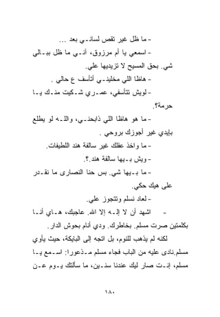 ‫- ﻤﺎ ﻅل ﻏﻴﺭ ﺘﻘﺹ ﻟﺴﺎﻨـﻲ ﺒﻌﺩ ...‬
‫- ﺍﺴﻤﻌﻲ ﻴﺎ ﺃﻡ ﻤﺭﺯﻭﻕ، ﺁﻨـﻲ ﻤﺎ ﻅل ﺒﺒـﺎﻟﻲ‬
                   ‫ﺸﻲ. ﺒﺤﻕ ﺍﻟﻤﺴﻴﺢ ﻻ ﺘﺯﻴﺩﻴﻬﺎ ﻋﻠﻲ.‬
                    ‫‪‬‬                         ‫‪‬‬
      ‫- ﻫﺎﻅﺎ ﺍﻟﻠﻲ ﻤﺨﻠﻴﻨـﻲ ﺃﺘﺄﺴﻑ ﻉ ﺤﺎﻟﻲ .‬
‫- ﻟﻭﻴﺵ ﺘﺘﺄﺴﻔﻲ، ﻋﻤـﺭﻱ ﺸـﻜﻴﺕ ﻤﻨـﻙ ﻴـﺎ‬
                                             ‫ﺤﺭﻤﺔ؟.‬
‫- ﻤﺎ ﻫﻭ ﻫﺎﻅﺎ ﺍﻟﻠﻲ ﺫﺍﺒﺤﻨـﻲ، ﻭﺍﻟﻠـﻪ ﻟﻭ ﻴﻁﻠﻊ‬
                        ‫ﺒﺈﻴﺩﻱ ﻏﻴﺭ ﺃﺠﻭﺯﻙ ﺒﺭﻭﺤﻲ .‬
    ‫- ﻤﺎ ﻭﺍﺨﺫ ﻋﻘﻠﻙ ﻏﻴﺭ ﺴﺎﻟﻔﺔ ﻫﻨﺩ ﺍﻟﻠﻁﻴﻔﺎﺕ.‬
                  ‫- ﻭﻴﺵ ﺒـﻴﻬﺎ ﺴﺎﻟﻔﺔ ﻫﻨﺩ.؟.‬
‫- ﻤﺎ ﺒـﻴﻬﺎ ﺸﻲ. ﺒﺱ ﺤﻨﺎ ﺍﻟﻨﺼﺎﺭﻯ ﻤﺎ ﻨﻘـﺩﺭ‬
                         ‫‪‬‬
                                   ‫ﻋﻠﻰ ﻫﻴﻙ ﺤﻜﻲ.‬
                   ‫- ﻟﻌﺎﺩ ﻨﺴﻠﻡ ﻭﺘﺘﺠﻭﺯ ﻋﻠﻲ.‬
                    ‫‪‬‬
‫ﺍﺸﻬﺩ ﺃﻥ ﻻ ﺇﻟـﻪ ﺇﻻ ﺍﷲ. ﻋﺎﺠﺒﻙ، ﻫـﺎﻱ ﺃﻨـﺎ‬          ‫-‬
     ‫ﺒﻜﻠﻤﺘﻴﻥ ﺼﺭﺕ ﻤﺴﻠﻡ. ﺒﺨﺎﻁﺭﻙ. ﻭﺩﻱ ﺃﻨﺎﻡ ﺒﺤﻭﺵ ﺍﻟﺩﺍﺭ.‬
‫ﻟﻜﻨﻪ ﻟﻡ ﻴﺫﻫﺏ ﻟﻠﻨﻭﻡ، ﺒل ﺍﺘﺠﻪ ﺇﻟﻰ ﺍﻟﺒﺎﻴﻜﺔ، ﺤﻴﺙ ﻴﺄﻭﻱ‬
‫ﻤﺴﻠﻡ.ﻨﺎﺩﻯ ﻋﻠﻴﻪ ﻤﻥ ﺍﻟﺒﺎﺏ ﻓﺠﺎﺀ ﻤﺴﻠﻡ ﻤـﺫﻋﻭﺭﺍ: ﺍﺴـﻤﻊ ﻴـﺎ‬
           ‫ﹰ‬
‫ﻤﺴﻠﻡ، ﺇﻨـﺕ ﺼﺎﺭ ﻟﻴﻙ ﻋﻨﺩﻨﺎ ﺴﻨـﻴﻥ، ﻤﺎ ﺴﺄﻟﺘﻙ ﻴـﻭﻡ ﻋـﻥ‬


                          ‫٠٨١‬
 