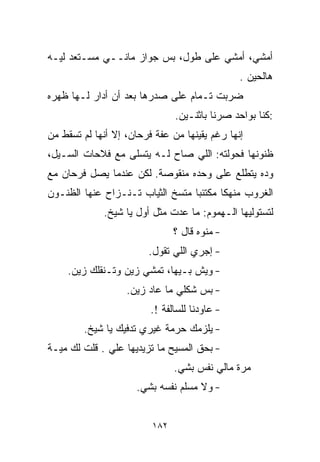 ‫ﺃﻤﺸﻲ، ﺃﻤﺸﻲ ﻋﻠﻰ ﻁﻭل، ﺒﺱ ﺠﻭﺍﺯ ﻤﺎﻨــﻲ ﻤﺴـﺘﻌﺩ ﻟﻴـﻪ‬
                                               ‫ﻫﺎﻟﺤﻴﻥ .‬
‫ﻀﺭﺒﺕ ﺘـﻤﺎﻡ ﻋﻠﻰ ﺼﺩﺭﻫﺎ ﺒﻌﺩ ﺃﻥ ﺃﺩﺍﺭ ﻟـﻬﺎ ﻅﻬﺭﻩ‬
                               ‫:ﻜﻨﺎ ﺒﻭﺍﺤﺩ ﺼﺭﻨﺎ ﺒﺎﺜﻨـﻴﻥ.‬
‫ﺇﻨﻬﺎ ﺭﻏﻡ ﻴﻘﻴﻨﻬﺎ ﻤﻥ ﻋﻔﺔ ﻓﺭﺤﺎﻥ، ﺇﻻ ﺃﻨﻬﺎ ﻟﻡ ﺘﺴﻘﻁ ﻤﻥ‬
‫ﻅﻨﻭﻨﻬﺎ ﻓﺤﻭﻟﺘﻪ: ﺍﻟﻠﻲ ﺼﺎﺡ ﻟـﻪ ﻴﺘﺴﻠﻰ ﻤﻊ ﻓﻼﺤﺎﺕ ﺍﻟﺴـﻴل،‬
‫ﻭﺩﻩ ﻴﺘﻁﻠﻊ ﻋﻠﻰ ﻭﺤﺩﻩ ﻤﻨﻘﻭﺼﺔ. ﻟﻜﻥ ﻋﻨﺩﻤﺎ ﻴﺼل ﻓﺭﺤﺎﻥ ﻤﻊ‬
‫ﺍﻟﻐﺭﻭﺏ ﻤﻨﻬﻜﺎ ﻤﻜﺘﺌﺒﺎ ﻤﺘﺴﺦ ﺍﻟﺜﻴﺎﺏ ﺘـﻨـﺯﺍﺡ ﻋﻨﻬﺎ ﺍﻟﻅﻨـﻭﻥ‬
                                 ‫ﹰ‬      ‫ﹰ‬
             ‫ﻟﺘﺴﺘﻭﻟﻴﻬﺎ ﺍﻟـﻬﻤﻭﻡ: ﻤﺎ ﻋﺩﺕ ﻤﺜل ﺃﻭل ﻴﺎ ﺸﻴﺦ.‬
                               ‫- ﻤﻨﻭﻩ ﻗﺎل ؟‬
                        ‫- ﺇﺠﺭﻱ ﺍﻟﻠﻲ ﺘﻘﻭل.‬
    ‫- ﻭﻴﺵ ﺒـﻴﻬﺎ، ﺘﻤﺸﻲ ﺯﻴﻥ ﻭﺘـﻨﻘﻠﻙ ﺯﻴﻥ.‬
                   ‫- ﺒﺱ ﺸﻜﻠﻲ ﻤﺎ ﻋﺎﺩ ﺯﻴﻥ.‬
                         ‫- ﻋﺎﻭﺩﻨﺎ ﻟﻠﺴﺎﻟﻔﺔ !.‬
        ‫- ﻴﻠﺯﻤﻙ ﺤﺭﻤﺔ ﻏﻴﺭﻱ ﺘﺩﻓﻴﻙ ﻴﺎ ﺸﻴﺦ.‬
‫- ﺒﺤﻕ ﺍﻟﻤﺴﻴﺢ ﻤﺎ ﺘﺯﻴﺩﻴﻬﺎ ﻋﻠﻲ . ﻗﻠﺕ ﻟﻙ ﻤﻴـﺔ‬
              ‫‪‬‬
                               ‫ﻤﺭﺓ ﻤﺎﻟﻲ ﻨﻔﺱ ﺒﺸﻲ.‬
                                ‫‪‬‬
                     ‫- ﻭﻻ ﻤﺴﻠﻡ ﻨﻔﺴﻪ ﺒﺸﻲ.‬
                      ‫‪‬‬


                         ‫٢٨١‬
 