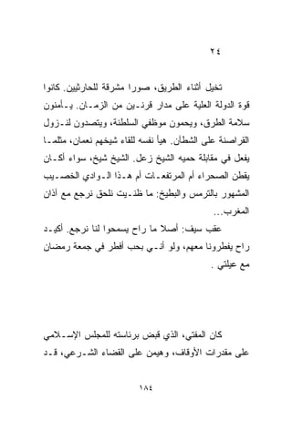 ‫٤٢‬


‫ﺘﺨﻴل ﺃﺜﻨﺎﺀ ﺍﻟﻁﺭﻴﻕ، ﺼﻭﺭﺍ ﻤﺸﺭﻗﺔ ﻟﻠﺤﺎﺭﺜﻴﻴﻥ. ﻜﺎﻨﻭﺍ‬
                       ‫ﹰ‬
‫ﻗﻭﺓ ﺍﻟﺩﻭﻟﺔ ﺍﻟﻌﹼﻴﺔ ﻋﻠﻰ ﻤﺩﺍﺭ ﻗﺭﻨـﻴﻥ ﻤﻥ ﺍﻟﺯﻤـﺎﻥ. ﻴـﺄﻤﻨﻭﻥ‬
                                      ‫ﻠ‬
‫ﺴﻼﻤﺔ ﺍﻟﻁﺭﻕ، ﻭﻴﺤﻤﻭﻥ ﻤﻭﻅﻔﻲ ﺍﻟﺴﻠﻁﻨﺔ، ﻭﻴﺘﺼﺩﻭﻥ ﻟﻨـﺯﻭل‬
‫ﺍﻟﻘﺭﺍﺼﻨﺔ ﻋﻠﻰ ﺍﻟﺸﻁﺂﻥ. ﻫﻴﺄ ﻨﻔﺴﻪ ﻟﻠﻘﺎﺀ ﺸﻴﺨﻬﻡ ﻨﻌﻤﺎﻥ، ﻤﺜﻠﻤـﺎ‬
‫ﻴﻔﻌل ﻓﻲ ﻤﻘﺎﺒﻠﺔ ﺤﻤﻴﻪ ﺍﻟﺸﻴﺦ ﺯﻋل. ﺍﻟﺸﻴﺦ ﺸﻴﺦ، ﺴﻭﺍﺀ ﺃﻜـﺎﻥ‬
‫ﻴﻘﻁﻥ ﺍﻟﺼﺤﺭﺍﺀ ﺃﻡ ﺍﻟﻤﺭﺘﻔﻌـﺎﺕ ﺃﻡ ﻫـﺫﺍ ﺍﻟـﻭﺍﺩﻱ ﺍﻟﺨﺼـﻴﺏ‬
‫ﺍﻟﻤﺸﻬﻭﺭ ﺒﺎﻟﺘﺭﻤﺱ ﻭﺍﻟﺒﻁﻴﺦ: ﻤﺎ ﻅﻨـﻴﺕ ﻨﻠﺤﻕ ﻨﺭﺠﻊ ﻤﻊ ﺁﺫﺍﻥ‬
                                             ‫ﺍﻟﻤﻐﺭﺏ...‬
‫ﻋﻘﺏ ﺴﻴﻑ: ﺃﺼﻼ ﻤﺎ ﺭﺍﺡ ﻴﺴﻤﺤﻭﺍ ﻟﻨﺎ ﻨﺭﺠﻊ. ﺃﻜﻴـﺩ‬
                              ‫ﹰ‬
‫ﺭﺍﺡ ﻴﻔﻁﺭﻭﻨﺎ ﻤﻌﻬﻡ، ﻭﻟﻭ ﺃﻨـﻲ ﺒﺤﺏ ﺃﻓﻁﺭ ﻓﻲ ﺠﻤﻌﺔ ﺭﻤﻀﺎﻥ‬
                                            ‫ﻤﻊ ﻋﻴﻠﺘﻲ .‬




‫ﻜﺎﻥ ﺍﻟﻤﻔﺘﻲ، ﺍﻟﺫﻱ ﻗﺒﺽ ﺒﺭﺌﺎﺴﺘﻪ ﻟﻠﻤﺠﻠﺱ ﺍﻹﺴـﻼﻤﻲ‬
‫ﻋﻠﻰ ﻤﻘﺩﺭﺍﺕ ﺍﻷﻭﻗﺎﻑ، ﻭﻫﻴﻤﻥ ﻋﻠﻰ ﺍﻟﻘﻀﺎﺀ ﺍﻟﺸـﺭﻋﻲ، ﻗـﺩ‬


                         ‫٤٨١‬
 