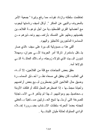 ‫ﺘﻌﺎﻅﻤﺕ ﺴﻠﻁﺘﻪ ﻭﺍﺯﺩﺍﺩ ﻨﻔﻭﺫﻩ، ﻤﻤﺎ ﺭﻓﻊ ﻭﺘﻴﺭﺓ " ﺠﻤﻌﻴﺔ ﺍﻷﻤﺭ‬
‫ﺒﺎﻟﻤﻌﺭﻭﻑ ﻭﺍﻟﻨﻬﻲ ﻋﻥ ﺍﻟﻤﻨﻜﺭ ". ﺃﻭﻜل ﻟﺴﻴﻑ ﺭﺌﺎﺴﺘﻬﺎ ﻟﻴﺠﻭﺏ‬
‫ﻤﻊ ﺃﻋﻀﺎﺌﻬﺎ ﺍﻟﻘﺭﻯ ﺍﻟﻔﻠﺴﻁﻴﻨـﻴﺔ ﻤﻥ ﺃﺠل ﺘﻭﻋﻴـﺔ ﺍﻟﻔﻼﺤـﻴﻥ‬
‫ﺒﻘﻀﻴﺘﻬﻡ ﻭﺤﺜﻬﻡ ﻋﻠﻰ ﺍﻟﺘﻤﺴﻙ ﺒﺄﺭﺍﻀـﻴﻬﻡ ﻭﺘﺤـﺫﻴﺭﻫﻡ ﻤـﻥ‬
                   ‫ﺍﻟﺴﻤﺎﺴﺭﺓ ﺍﻟﻤﺄﺠﻭﺭﻴﻥ ﻟﻼﻨﺠﻠﻴﺯ ﻭﺍﻟﻴﻬﻭﺩ.‬
‫ﺃﻟﻘﻰ ﻫﺫﺍ ﺒـﻤﺴﺅﻭﻟﻴﺔ ﻜﺒـﻴﺭﺓ ﻋﻠﻰ ﺴﻴﻑ ،ﺍﻟﺫﻱ ﺼﺎﺭ‬
‫ﻴﺘـﻨﻘل ﺒﺎﺴﺘﻤﺭﺍﺭ ﺘﺎﺭﻜﺎ ﺃﻤﺭ ﺍﻟﺠﺭﻴﺩﺓ ﻷﺒـﻲ ﺠﺒﺭﺍﻥ، ﻭﻤﻬﻤﻼ‬
‫ﹰ‬                             ‫ﹰ‬
‫ﺸﺅﻭﻥ ﺍﻟﺒـﻴﺕ ﺍﻟﺫﻱ ﺘﺘﻭﻻﻩ ﺯﻭﺠﺘﻪ، ﻭﺃﻤـﻼﻙ ﺍﻟﻌﺎﺌﻠـﺔ ﺍﻟﺘـﻲ‬
                                              ‫ﺘﺘﻭﻻﻫﺎ ﺃﻤﻪ.‬
‫ﺤﻘﻕ ﺒﻌﺽ ﺍﻟﻨﺠﺎﺤﺎﺕ ﻤﻊ ﻗﻠﺔ ﻤﻥ ﺍﻟﻔﻼﺤﻴﻥ، ﺇﻻ ﺃﻨـﻪ،‬
‫ﻓﻲ ﺍﻟﻐﺎﻟﺏ، ﻜﺎﻥ ﻴﺨﻔﻕ ﻓﻲ ﻤﺴﻌﺎﻩ ﻨﻅـﺭﺍ ﻟﺤـﺫﻕ ﺍﻟﺴﻤﺎﺴـﺭﺓ‬
                ‫ﹰ‬
‫ﻭﻀﻴﻕ ﺤﺎل ﺍﻟﻔﻼﺤﻴﻥ ﺍﻟﺫﻴﻥ ﻴﻀﻁﺭﻭﻥ ﻟﺒـﻴﻊ ﺒﻌﺽ ﺃﺭﺍﻀﻴﻬﻡ‬
‫ﻭﺃﺤﻴﺎﻨﺎ ﻤﺠﻤﻠـﻬﺎ ، ﺇﺫﺍ ﺍﻀﻁﺭﻫﻡ ﺍﻟﻤﺤل ﻟﺫﻟﻙ ﺃﻭ ﻓﺘﻜﺕ ﺍﻷﻭﺒﺌﺔ‬
                                               ‫ﹰ‬
‫ﺒـﻤﺤﺎﺼﻴﻠـﻬﻡ ﻭﻤﻭﺍﺸﻴﻬﻡ. ﻟـﻬﺫﺍ ﻟﻡ ﻴﺘﺄﺨﺭ ﻓـﻲ ﺍﻻﺴـﺘﺠﺎﺒﺔ‬
‫ﻟﻠﺼﺭﺨﺔ ﺍﻟﺘﻲ ﺃﺭﺴﻠـﻬﺎ ﺸﻴﺦ ﺍﻟﺤـﺎﺭﺜﻴﻴﻥ ﻤﺴـﺘﻐﻴﺜﺎ ﺒـﺎﻟﻤﻔﺘﻲ‬
         ‫ﹰ‬
‫ﻟﻨﺠﺩﺘﻪ ﺒﻌﺩﻤﺎ ﺃﺸﻌﺭﺘﻪ ﺴﻠﻁﺎﺕ ﺍﻻﻨـﺘﺩﺍﺏ ﺒﻀـﺭﻭﺭﺓ ﺇﺨـﻼﺀ‬
                   ‫ﺍﻟﻭﺍﺩﻱ ﺍﻟﻤﻤﻠﻭﻙ ﻟﻌﺎﺌﻠﺔ ﻁ ‪‬ﺎﻥ ﺍﻟﻠﺒﻨﺎﻨـﻴﺔ .‬
                                  ‫ﻴ‬



                         ‫٥٨١‬
 