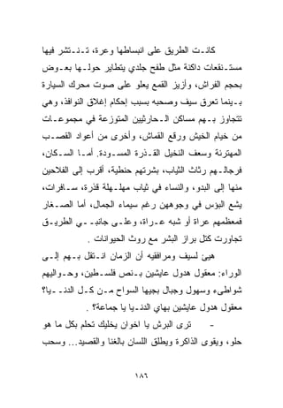 ‫ﻜﺎﻨـﺕ ﺍﻟﻁﺭﻴﻕ ﻋﻠﻰ ﺍﻨﺒﺴﺎﻁﻬﺎ ﻭﻋﺭﺓ، ﺘـﻨـﺘﺸﺭ ﻓﻴﻬﺎ‬
‫ﻤﺴﺘـﻨﻘﻌﺎﺕ ﺩﺍﻜﻨﺔ ﻤﺜل ﻁﻔﺢ ﺠﻠﺩﻱ ﻴﺘﻁﺎﻴﺭ ﺤﻭﻟـﻬﺎ ﺒﻌـﻭﺽ‬
‫ﺒﺤﺠﻡ ﺍﻟﻔﺭﺍﺵ، ﻭﺃﺯﻴﺯ ﺍﻟﻘﻤﻊ ﻴﻌﻠﻭ ﻋﻠﻰ ﺼﻭﺕ ﻤﺤﺭﻙ ﺍﻟﺴﻴﺎﺭﺓ‬
‫ﺒـﻴﻨﻤﺎ ﺘ ‪‬ﺭﻕ ﺴﻴﻑ ﻭﺼﺤﺒﻪ ﺒﺴﺒﺏ ﺇﺤﻜﺎﻡ ﺇﻏﻼﻕ ﺍﻟﻨﻭﺍﻓﺫ، ﻭﻫﻲ‬
                                         ‫ﻌ‬
‫ﺘﺘﺠﺎﻭﺯ ﺒـﻬﻡ ﻤﺴﺎﻜﻥ ﺍﻟـﺤﺎﺭﺜﻴﻴﻥ ﺍﻟﻤﺘﻭﺯﻋﺔ ﻓﻲ ﻤﺠﻤﻭﻋـﺎﺕ‬
‫ﻤﻥ ﺨﻴﺎﻡ ﺍﻟﺨﻴﺵ ﻭﺭﻗﻊ ﺍﻟﻘﻤﺎﺵ، ﻭﺃﺨﺭﻯ ﻤﻥ ﺃﻋﻭﺍﺩ ﺍﻟﻘﺼـﺏ‬
‫ﺍﻟﻤﻬﺘﺭﺌﺔ ﻭﺴﻌﻑ ﺍﻟﻨﺨﻴل ﺍﻟﻘـﺫﺭﺓ ﺍﻟﻤﺴـﻭ ‪‬ﺓ. ﺃﻤـﺎ ﺍﻟﺴـﻜﺎﻥ،‬
                ‫ﺩ‬
‫ﻓﺭﺠﺎﻟـﻬﻡ ﺭﺜﺎﺙ ﺍﻟﺜﻴﺎﺏ، ﺒﺸﺭﺘﻬﻡ ﺤﻨﻁﻴﺔ، ﺃﻗﺭﺏ ﺇﻟﻰ ﺍﻟﻔﻼﺤﻴﻥ‬
‫ﻤﻨﻬﺎ ﺇﻟﻰ ﺍﻟﺒﺩﻭ، ﻭﺍﻟﻨﺴﺎﺀ ﻓﻲ ﺜﻴﺎﺏ ﻤﻬﻠـﻬﻠﺔ ﻗﺫﺭﺓ، ﺴـﺎﻓﺭﺍﺕ،‬
‫ﻴﺸﻊ ﺍﻟﺒﺅﺱ ﻓﻲ ﻭﺠﻭﻫﻬﻥ ﺭﻏﻡ ﺴﻴﻤﺎﺀ ﺍﻟﺠﻤﺎل، ﺃﻤﺎ ﺍﻟﺼـﻐﺎﺭ‬
‫ﻓﻤﻌﻅﻤﻬﻡ ﻋﺭﺍﺓ ﺃﻭ ﺸﺒﻪ ﻋـﺭﺍﺓ، ﻭﻋﻠـﻰ ﺠﺎﻨﺒــﻲ ﺍﻟﻁﺭﻴـﻕ‬
            ‫ﺘﺠﺎﻭﺭﺕ ﻜﺘل ﺒﺭﺍﺯ ﺍﻟﺒﺸﺭ ﻤﻊ ﺭﻭﺙ ﺍﻟﺤﻴﻭﺍﻨﺎﺕ .‬
‫ﻫﻴﺊ ﻟﺴﻴﻑ ﻭﻤﺭﺍﻓﻘﻴﻪ ﺃﻥ ﺍﻟﺯﻤﺎﻥ ﺍﻨـﺘﻘل ﺒـﻬﻡ ﺇﻟـﻰ‬
‫ﺍﻟﻭﺭﺍﺀ: ﻤﻌﻘﻭل ﻫﺩﻭل ﻋﺎﻴﺸﻴﻥ ﺒـﻨﺹ ﻓﻠﺴـﻁﻴﻥ، ﻭﺤـﻭﺍﻟﻴﻬﻡ‬
‫ﺸﻭﺍﻁﻰﺀ ﻭﺴﻬﻭل ﻭﺠﺒﺎل ﺒﺠﻴﻬﺎ ﺍﻟﺴﻭﺍﺡ ﻤـﻥ ﻜـل ﺍﻟﺩﻨــﻴﺎ؟‬
           ‫ﻤﻌﻘﻭل ﻫﺩﻭل ﻋﺎﻴﺸﻴﻥ ﺒﻬﺎﻱ ﺍﻟﺩﻨـﻴﺎ ﻴﺎ ﺠﻤﺎﻋﺔ؟ .‬
‫ﺘﺭﻯ ﺍﻟﺒﺭﺵ ﻴﺎ ﺍﺨﻭﺍﻥ ﻴﺨﻠﻴﻙ ﺘﺤﻠﻡ ﺒﻜل ﻤﺎ ﻫﻭ‬      ‫-‬
‫ﺤﻠﻭ، ﻭﻴﻘﻭﻯ ﺍﻟﺫﺍﻜﺭﺓ ﻭﻴﻁﻠﻕ ﺍﻟﻠﺴﺎﻥ ﺒﺎﻟﻐﻨﺎ ﻭﺍﻟﻘﺼﻴﺩ... ﻭﺴﺤﺏ‬


                         ‫٦٨١‬
 