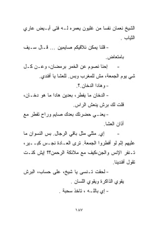 ‫ﺍﻟﺸﻴﺦ ﻨﻌﻤﺎﻥ ﻨﻔﺴﺎ ﻤﻥ ﻏﻠﻴﻭﻥ ﻴﻌ ‪‬ﺭﻩ ﻟـﻪ ﻓﺘﻰ ﺃﺒـﻴﺽ ﻋﺎﺭﻱ‬
                     ‫ﻤ‬             ‫ﹰ‬
                                                   ‫ﺍﻟﺜﻴﺎﺏ .‬
‫- ﻗﻠﻨﺎ ﻴﻤﻜﻥ ﻨﻼﻗﻴﻜﻡ ﺼﺎﻴﻤﻴﻥ ... ﻗـﺎل ﺴـﻴﻑ‬
                                          ‫ﺒﺎﻤﺘﻌﺎﺽ.‬
‫ﺇﺤﻨﺎ ﻨﺼﻭﻡ ﻋﻥ ﺍﻟﺨﻤﺭ ﺒﺭﻤﻀﺎﻥ، ﻭﻋـﻥ ﻜـل‬            ‫-‬
       ‫ﺸﻲ ﻴﻭﻡ ﺍﻟﺠﻤﻌﺔ، ﻤﺵ ﻟﻠﻤﻐﺭﺏ ﻭﺒﺱ. ﻟﻠﻌﺸﺎ ﻴﺎ ﺃﻓﻨﺩﻱ.‬
                         ‫- ﻭﻫﺎﺩﺍ ﺍﻟﺩﺨﺎﻥ.؟.‬
‫- ﺍﻟﺩﺨﺎﻥ ﻤﺎ ﻴﻔ ﹼﺭ، ﺒﻌﺩﻴﻥ ﻫﺎﺩﺍ ﻤﺎ ﻫﻭ ﺩﺨـﺎﻥ،‬
                          ‫ﻁ‬
                        ‫ﻗﻠﺕ ﻟﻙ ﺒﺭﺵ ﻴﻨﻌﺵ ﺍﻟﺭﺍﺱ.‬
‫- ﻴﻌﻨـﻲ ﺤﻀﺭﺘﻙ ﺒﻌﺩﻙ ﺼﺎﻴﻡ ﻭﺭﺍﺡ ﺘﻔﻁﺭ ﻤﻊ‬
                                       ‫ﺃﺫﺍﻥ ﺍﻟﻌﺸﺎ.‬
‫ﺇﻱ. ﻤﺜﻠﻲ ﻤﺜل ﺒﺎﻗﻲ ﺍﻟﺭﺠﺎل. ﺒﺱ ﺍﻟﻨﺴﻭﺍﻥ ﻤﺎ‬        ‫-‬
‫ﻋﻠﻴﻬﻡ ﺇﺜﻡ ﻟﻭ ﺃﻓﻁﺭﻭﺍ ﺍﻟﺠﻤﻌﺔ. ﺘﺭﻯ ﺍﻟﻌـﺎﺩﺓ ﻨﺠـﺱ ﻜﺒــﻴﺭ،‬
‫ﺘـﻨﻔﺭ ﺍﻹﻨﺱ ﻭﺍﻟﺠﻥ،ﻜﻴﻑ ﻤﻊ ﻤﻼﺌﻜﺔ ﺍﻟﺭﺤﻤﻥ؟؟ ﺇﻴﺵ ﻜﻨـﺕ‬
                                             ‫ﺘﻘﻭل ﺃﻓﻨﺩﻴﻨﺎ.‬
‫- ﻟﺤﻘﺕ ﺘـﻨﺴﻰ ﻴﺎ ﺸﻴﺦ، ﻋﻠﻰ ﺤﺴﺎﺏ، ﺍﻟﺒﺭﺵ‬
                       ‫ﻴﻘﻭﻱ ﺍﻟﺫﺍﻜﺭﺓ ﻭﻴﻘﻭﻱ ﺍﻟﻠﺴﺎﻥ .‬
                 ‫- ﺇﻱ ﺒﺎﻟﻠـﻪ ، ﺘﺎﺨﺫ ﺴﺤﺒﺔ .‬


                         ‫٧٨١‬
 