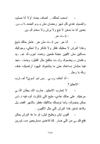 ‫ﺍﺴﺤﺏ ﻟﺤﺎﻟﻙ... ﺃﻀﺎﻑ ﺒﺤﺩﺓ: ﺃﻭﻻ ﺃﻨﺎ ﺼﺎﻴﻡ،‬
          ‫ﹰ‬                                  ‫-‬
‫ﻭﺍﻟﺼﻴﺎﻡ ﻋﻨﺩﻱ ﻜل ﺸﻬﺭ ﺭﻤﻀﺎﻥ ﻤﺵ ﻴـﻭﻡ ﺍﻟﺠﻤﻌـﺔ ﺒـﺱ.‬
      ‫ﺒﻌﺩﻴﻥ ﺃﻨﺎ ﻤﺎ ﺒﺩﺨﻥ ﻻ ﺘﺒﻎ ﻭﻻ ﺒﺭﺵ ﻭﻻ ﺴﺨﺎﻡ ﺍﻟﺒـﻴﻥ.‬
                              ‫- ﺇﻨـﺕ ﺤﺭ.‬
‫ﺃﻨﺎ ﺤﺭ. ﺒﺱ ﺇﻨـﺕ ﻤﺵ ﺤﺭ. ﻋﺎﻤل ﺤﺎﻟﻙ ﺸﻴﺦ‬         ‫-‬
‫ﻭﻫﺎﺩﺍ ﺍﻟﺒﺭﺵ ﻻ ﻤﺨﻠﻴﻙ ﺘﻔﻜﺭ ﻭﻻ ﺘﺘﺫﻜﺭ ﻭﻻ ﺘﺤﻜﻲ، ﻭﺤﻭﺍﻟﻴﻙ‬
‫ﻤﺴﺎﻜﻴﻥ ﻤﺵ ﻻﻗﻴﻴﻥ ﻋﺠﻨﺔ ﻁﺤﻴﻥ. ﻭﺘﺤﺕ ﺍﺠﺭﻴـﻙ ﻋﺒــﻴﺩ‬
‫ﻭﻏﻠﻤﺎﻥ ﺒـﻴﺨﺩﻤﻭﻙ ﻭﺇﻨـﺕ ﻤﺘﻠﻘﺢ ﻤﺜل ﺍﻟﻘﺘﻴل، ﻭﺒﺘﺴﺘــﻨﺠﺩ‬
‫ﻓﻴﻨﺎ ﻤﻨﺸﺎﻥ ﻨﺴﺎﻋﺩﻙ ﺤﺘﻰ ﻤﺎ ﻴﺸﻠﺤﻭﻙ ﺍﻟﻴﻬﻭﺩ ﺃﺭﺍﻀﻴﻙ، ﺨﺎﻑ‬
                                         ‫ﺭﺒﻙ ﻴﺎ ﺭﺠل .‬
‫- ﺃﻨﺎ ﺃﺨﺎﻑ ﺭﺒـﻲ . ﺒﺱ ﺸﻭ ﺃﺴﻭﻱ؟ ﺃﺤـﺎﺭﺏ‬
                                       ‫ﺍﻻﻨﺠﻠﻴﺯ؟.‬
‫ﻻ ﺘﺤﺎﺭﺏ ﺍﻻﻨﺠﻠﻴﺯ. ﺤﺎﺭﺏ ﺍﻟﺸـﻴﻁﺎﻥ ﺍﻟﻠـﻲ‬         ‫-‬
‫ﻤﺭﺨﻴﻙ. ﻋﻠﻰ ﺤﺎﻟﻙ ﻫﺎﺩﻱ، ﻤﻠﻴﺢ ﺍﻟﻠﻲ ﺘﺫﻜﺭﺕ ﺃﻨﻭﻩ ﻓﻴﻪ ﻨـﺎﺱ‬
‫ﻴﻤﻜﻥ ﻴﻨﺠﺩﻭﻙ، ﻭﻟﻤﺎ ﻨﻭﺼﻠﻙ ﺒﻨﻼﻗﻴﻙ ﻤﻔﻁﺭ ﺒﺎﻟﺸﻬﺭ ﺍﻟﻔﻀـﻴل‬
               ‫ﻭﻗﺎﻋﺩ ﺘﺩﺨﻥ ﻫﺎﺩﺍ ﺍﻟﺒﺭﺵ ﺍﻟﻠﻲ ﻤﺜل ﺍﻷﻓﻴﻭﻥ .‬
‫ﺃﻓﻴﻭﻥ ﺍﻴﺵ ﻭﺒﻁﻴﺦ ﺍﻴﺵ، ﻟﻭ ﻤﺎ ﻫﺎ ﺍﻟﺒﺭﺵ ﻴﻤﻜﻥ‬     ‫-‬
‫ﻓﻘﻊ ﻗﻠﺒـﻲ ﻤﻥ ﺍﻟﻠﻲ ﺼﺎﺭ. ﻜﻨﺎ ﻗﺎﻋﺩﻴﻥ ﻤﺴﺘﺭﻴﺤﻴﻥ ﻤﺴـﺘﻭﺭﻴﻥ‬


                        ‫٨٨١‬
 