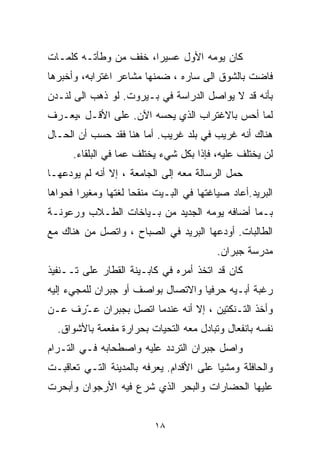 ‫ﻜﺎﻥ ﻴﻭﻤﻪ ﺍﻷﻭل ﻋﺴﻴﺭﹰ، ﺨﻔﻑ ﻤﻥ ﻭﻁﺄﺘـﻪ ﻜﻠﻤـﺎﺕ‬
                      ‫ﺍ‬
‫ﻓﺎﻀﺕ ﺒﺎﻟﺸﻭﻕ ﺍﻟﻰ ﺴﺎﺭﻩ ، ﻀﻤﻨﻬﺎ ﻤﺸﺎﻋﺭ ﺍﻏﺘﺭﺍﺒﻪ، ﻭﺃﺨﺒﺭﻫﺎ‬
‫ﺒﺄﻨﻪ ﻗﺩ ﻻ ﻴﻭﺍﺼل ﺍﻟﺩﺭﺍﺴﺔ ﻓﻲ ﺒـﻴﺭﻭﺕ. ﻟﻭ ﺫﻫﺏ ﺍﻟﻰ ﻟﻨـﺩﻥ‬
‫ﻟﻤﺎ ﺃﺤﺱ ﺒﺎﻻﻏﺘﺭﺍﺏ ﺍﻟﺫﻱ ﻴﺤﺴﻪ ﺍﻵﻥ. ﻋﻠﻰ ﺍﻷﻗـل ،ﻴﻌـﺭﻑ‬
‫ﻫﻨﺎﻙ ﺃﻨﻪ ﻏﺭﻴﺏ ﻓﻲ ﺒﻠﺩ ﻏﺭﻴﺏ. ﺃﻤﺎ ﻫﻨﺎ ﻓﻘﺩ ﺤﺴﺏ ﺃﻥ ﺍﻟﺤـﺎل‬
      ‫ﻟﻥ ﻴﺨﺘﻠﻑ ﻋﻠﻴﻪ، ﻓﺈﺫﺍ ﺒﻜل ﺸﻲﺀ ﻴﺨﺘﻠﻑ ﻋﻤﺎ ﻓﻲ ﺍﻟﺒﻠﻘﺎﺀ.‬
‫ﺤﻤل ﺍﻟﺭﺴﺎﻟﺔ ﻤﻌﻪ ﺇﻟﻰ ﺍﻟﺠﺎﻤﻌﺔ ، ﺇﻻ ﺃﻨﻪ ﻟﻡ ﻴﻭﺩﻋﻬـﺎ‬
‫ﺍﻟﺒﺭﻴﺩ.ﺃﻋﺎﺩ ﺼﻴﺎﻏﺘﻬﺎ ﻓﻲ ﺍﻟﺒـﻴﺕ ﻤﻨﻘﺤﺎ ﻟﻐﺘﻬﺎ ﻭﻤﻐﻴﺭﺍ ﻓﺤﻭﺍﻫﺎ‬
       ‫ﹰ‬            ‫ﹰ‬
‫ﺒـﻤﺎ ﺃﻀﺎﻓﻪ ﻴﻭﻤﻪ ﺍﻟﺠﺩﻴﺩ ﻤﻥ ﺒـﻴﺎﺨﺎﺕ ﺍﻟﻁـﻼﺏ ﻭﺭﻋﻭﻨـﺔ‬
‫ﺍﻟﻁﺎﻟﺒﺎﺕ. ﺃﻭﺩﻋﻬﺎ ﺍﻟﺒﺭﻴﺩ ﻓﻲ ﺍﻟﺼﺒﺎﺡ ، ﻭﺍﺘﺼل ﻤﻥ ﻫﻨﺎﻙ ﻤﻊ‬
                                         ‫ﻤﺩﺭﺴﺔ ﺠﺒﺭﺍﻥ.‬
‫ﻜﺎﻥ ﻗﺩ ﺍﺘﺨﺫ ﺃﻤﺭﻩ ﻓﻲ ﻜﺎﺒـﻴﻨﺔ ﺍﻟﻘﻁﺎﺭ ﻋﻠﻰ ﺘــﻨﻔﻴﺫ‬
‫ﺭﻏﺒﺔ ﺃﺒـﻴﻪ ﺤﺭﻓﻴﺎ ﻭﺍﻻﺘﺼﺎل ﺒﻭﺍﺼﻑ ﺃﻭ ﺠﺒﺭﺍﻥ ﻟﻠﻤﺠﻲﺀ ﺇﻟﻴﻪ‬
                                   ‫ﹰ‬
‫ﻭﺃﺨﺫ ﺍﻟﺘـﻨﻜﺘﻴﻥ ، ﺇﻻ ﺃﻨﻪ ﻋﻨﺩﻤﺎ ﺍﺘﺼل ﺒﺠﺒﺭﺍﻥ ﻋ ّﺭﻑ ﻋـﻥ‬
      ‫ـ‬
  ‫ﻨﻔﺴﻪ ﺒﺎﻨﻔﻌﺎل ﻭﺘﺒﺎﺩل ﻤﻌﻪ ﺍﻟﺘﺤﻴﺎﺕ ﺒﺤﺭﺍﺭﺓ ﻤﻔﻌﻤﺔ ﺒﺎﻷﺸﻭﺍﻕ.‬
‫ﻭﺍﺼل ﺠﺒﺭﺍﻥ ﺍﻟﺘﺭﺩﺩ ﻋﻠﻴﻪ ﻭﺍﺼﻁﺤﺎﺒﻪ ﻓـﻲ ﺍﻟﺘـﺭﺍﻡ‬
‫ﻭﺍﻟﺤﺎﻓﻠﺔ ﻭﻤﺸﻴﺎ ﻋﻠﻰ ﺍﻷﻗﺩﺍﻡ. ﻴﻌﺭﻓﻪ ﺒﺎﻟﻤﺩﻴﻨﺔ ﺍﻟﺘـﻲ ﺘﻌﺎﻗﺒـﺕ‬
                                         ‫ﹰ‬
‫ﻋﻠﻴﻬﺎ ﺍﻟﺤﻀﺎﺭﺍﺕ ﻭﺍﻟﺒﺤﺭ ﺍﻟﺫﻱ ﺸﺭﻉ ﻓﻴﻪ ﺍﻷﺭﺠﻭﺍﻥ ﻭﺃﺒﺤﺭﺕ‬


                          ‫٨١‬
 