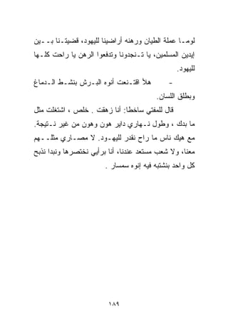 ‫ﻟﻭﻤـﺎ ﻋﻤﻠﺔ ﺍﻟﻁ ‪‬ﺎﻥ ﻭﺭﻫﻨﻪ ﺃﺭﺍﻀﻴﻨﺎ ﻟﻠﻴﻬﻭﺩ، ﻗﻀﻴﺘـﻨﺎ ﺒــﻴﻥ‬
                                      ‫ﻴ‬
‫ﺇﻴﺩﻴﻥ ﺍﻟﻤﺴﻠﻤﻴﻥ، ﻴﺎ ﺘـﻨﺠﺩﻭﻨﺎ ﻭﺘﺩﻓﻌﻭﺍ ﺍﻟﺭﻫﻥ ﻴﺎ ﺭﺍﺤﺕ ﻜﻠـﻬﺎ‬
                                                  ‫ﻟﻠﻴﻬﻭﺩ.‬
‫ﻫﻸ ﺍﻗﺘـﻨﻌﺕ ﺃﻨﻭﻩ ﺍﻟﺒـﺭﺵ ﺒﻨﺸـﻁ ﺍﻟـﺩﻤﺎﻍ‬          ‫-‬
                                         ‫ﻭﺒﻁﻠﻕ ﺍﻟﻠﺴﺎﻥ.‬
‫ﻗﺎل ﻟﻠﻤﻔﺘﻲ ﺴﺎﺨﻁﺎ: ﺃﻨﺎ ﺯﻫﻘﺕ . ﺨﻠﺹ ، ﺍﺸﺘﻐﻠﺕ ﻤﺜل‬
                             ‫ﹰ‬
‫ﻤﺎ ﺒﺩﻙ ، ﻭﻁﻭل ﻨـﻬﺎﺭﻱ ﺩﺍﻴﺭ ﻫﻭﻥ ﻭﻫﻭﻥ ﻤﻥ ﻏﻴﺭ ﻨـﺘﻴﺠﺔ.‬
‫ﻤﻊ ﻫﻴﻙ ﻨﺎﺱ ﻤﺎ ﺭﺍﺡ ﻨﻘﺩﺭ ﻟﻠﻴﻬـﻭﺩ. ﻻ ﻤﺼـﺎﺭﻱ ﻤﺜﻠــﻬﻡ‬
‫ﻤﻌﻨﺎ، ﻭﻻ ﺸﻌﺏ ﻤﺴﺘﻌﺩ ﻋﻨﺩﻨﺎ، ﺃﻨﺎ ﺒﺭﺃﻴﻲ ﻨﺨﺘﺼﺭﻫﺎ ﻭﻨﺒﺩﺍ ﻨﺫﺒﺢ‬
                        ‫ﻜل ﻭﺍﺤﺩ ﺒﻨﺸﺘﺒﻪ ﻓﻴﻪ ﺇﻨﻭﻩ ﺴﻤﺴﺎﺭ .‬




                         ‫٩٨١‬
 