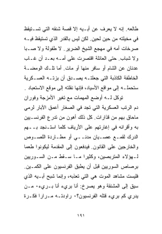 ‫ﻁﺎﻟﻌﻪ. ﺇﻨﻪ ﻻ ﻴﻌﺭﻑ ﻋﻥ ﺃﺒـﻴﻪ ﺇﻻ ﻗﺼﺔ ﺸﻨﻘﻪ ﺍﻟﺘﻲ ﺘﺴـﺘﻴﻘﻅ‬
‫ﻓﻲ ﻤﺨﻴﻠﺘﻪ ﻤﻥ ﺤﻴﻥ ﻟﺤﻴﻥ. ﻟﻜﻥ ﻟﻴﺱ ﺒﺎﻟﻘﺩﺭ ﺍﻟﺫﻱ ﺘﺴﺘﻴﻘﻅ ﻓﻴـﻪ‬
‫ﺼﺭﺨﺎﺕ ﺃﻤﻪ ﻓﻲ ﻤﻬﺠﻊ ﺍﻟﺸﻴﺦ ﺍﻟﻀﺭﻴﺭ. ﻻ ﻁﻔﻭﻟﺔ ﻭﻻ ﺼـﺒﺎ‬
‫ﻭﻻ ﺸﺒﺎﺏ. ﺤﺘﻰ ﺍﻟﻌﺎﺌﻠﺔ ﺍﻗﺘﺼﺭﺕ ﻋﻠﻰ ﺃﻤـﻪ ﺒﻌـﺩ ﺃﻥ ﻏـﺎﺏ‬
‫ﻋﺩﻨﺎﻥ ﻋﻥ ﺍﻟﺸﺎﻡ ﺃﻭ ﺴﺎﻓﺭ ﻤﻨﻬﺎ ﺃﻭ ﻤﺎﺕ. ﺃﻤﺎ ﺘﻠـﻙ ﺍﻟﻭﻤﻀـﺔ‬
‫ﺍﻟﺨﺎﻁﻔﺔ ﺍﻟﻜﺎﺫﺒﺔ ﺍﻟﺘﻲ ﺠﻌﻠﺘـﻪ ﻴﺼـﺩﻕ ﺃﻥ ﺒﺯﺘـﻪ ﺍﻟﻌﺴـﻜﺭﻴﺔ‬
‫ﺴﺘﺤﻤﻠـﻪ ﺇﻟﻰ ﻤﻭﺍﻗﻊ ﺍﻷﺴﻴﺎﺩ، ﻓﺈﻨﻬﺎ ﻨﻘﻠﺘﻪ ﺇﻟﻰ ﻤﻭﻗﻊ ﺍﻻﺴﺘﻌﺒﺎﺩ .‬
‫ﺘﻭﻜل ﻟـﻪ ﺃﻭﻀﻊ ﺍﻟﻤﻬﻤﺎﺕ ﻤﻊ ﺘﻐﻴﺭ ﺍﻷﻤﺯﺠﺔ ﻭﻓﻭﺭﺍﻥ‬
‫ﺩﻡ ﺍﻟﺭﺘﺏ ﺍﻟﻌﺴﻜﺭﻴﺔ ﺍﻟﺘﻲ ﺘﺠﺩ ﻓﻲ ﺍﻟﺼﻐﺎﺭ ﺃﻋﻤﻕ ﺍﻵﺒﺎﺭ ﻟﺭﻤﻲ‬
‫ﻤﺎﺤﺎﻕ ﺒﻬﻡ ﻤﻥ ﻗﺫﺍﺭﺍﺕ. ﻜل ﺫﻟﻙ ﺃﻫﻭﻥ ﻤﻥ ﺘﺩﺭﻉ ﺍﻟﻔﺭﻨﺴـﻴﻴﻥ‬
‫ﺒﻪ ﻭﺃﻗﺭﺍﻨﻪ ﻓﻲ ﺇﻏﺎﺭﺘﻬﻡ ﻋﻠﻰ ﺍﻷﺭﻴﺎﻑ ﻜﻠﻤﺎ ﺍﺴﺘـﻨﺠﺩ ﺒــﻬﻡ‬
‫ﺍﻟﺩﺭﻙ ﻟﻘﻤـﻊ ﻋﺼـﻴﺎﻥ ﻤﺩﻨــﻲ ﺃﻭ ﻤﻁـﺎﺭﺩﺓ ﺍﻟﻠﺼـﻭﺹ‬
‫ﻭﺍﻟﺨﺎﺭﺠﻴﻥ ﻋﻠﻰ ﺍﻟﻘﺎﻨﻭﻥ. ﻓﻴﺩﻓﻌﻭﻥ ﺇﻟﻰ ﺍﻟﻤﻘﺩﻤﺔ ﻟﻴﻜﻭﻨﻭﺍ ﻁﻌﻤﺎ‬
‫ﹰ‬
‫ﻟـﻬﺅﻻﺀ ﺍﻟﻤﺘﺭﺒﺼﻴﻥ، ﻭﻜﺜﻴﺭﺍ ﻤـﺎ ﺴـﻘﻁ ﻤـﻥ ﺍﻟﺴـﻭﺭﻴﻴﻥ‬
                       ‫ﹰ‬
‫ﺒﺭﺼﺎﺹ ﺍﻟﺴﻭﺭﻴﻴﻥ ﻗﺒل ﺃﻥ ﻴﻁﺒﻕ ﺍﻟﻔﺭﻨﺴﻴﻭﻥ ﻋﻠﻰ ﺍﻟﻜﻤـﻴﻥ.‬
‫ﻓﻠﻴﺴﺕ ﻤﺸﺎﻫﺩ ﺍﻟﻤﻭﺕ ﻫﻲ ﺍﻟﺘﻲ ﺘﻌﺫﺒﻪ، ﻭﺇﻨﻤﺎ ﺸﺒﺢ ﺃﺒـﻴﻪ ﺍﻟﺫﻱ‬
‫ﺴﻴﻕ ﺇﻟﻰ ﺍﻟﻤﺸﻨﻘﺔ ﻭﻫﻭ ﻴﺼﺭﺥ: ﺃﻨﺎ ﺒﺭﻱﺀ ﺃﻨﺎ ﺒـﺭﻱﺀ٠ ﻤـﻥ‬
‫ﻴﺩﺭﻱ ﻜﻡ ﺒﺭﻱﺀ ﻗﺘﻠﻪ ﺍﻟﻔﺭﻨﺴﻴﻭﻥ؟٠ ﺭﺍﻭﺩﺘـﻪ ﻤـﺭﺍﺭﺍ ﻓﻜـﺭﺓ‬
      ‫ﹰ‬


                          ‫١٩١‬
 