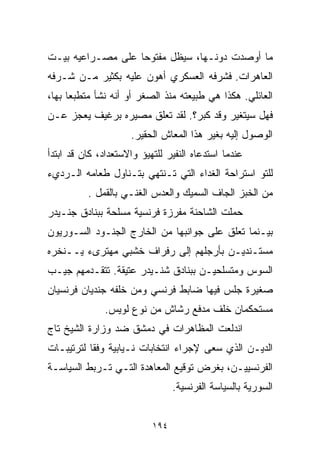 ‫ﻤﺎ ﺃﻭﺼﺩﺕ ﺩﻭﻨـﻬﺎ، ﺴﻴﻅل ﻤﻔﺘﻭﺤﺎ ﻋﻠﻰ ﻤﺼـﺭﺍﻋﻴﻪ ﺒﻴـﺕ‬
                  ‫ﹰ‬
‫ﺍﻟﻌﺎﻫﺭﺍﺕ. ﻓﺸﺭﻓﻪ ﺍﻟﻌﺴﻜﺭﻱ ﺃﻫﻭﻥ ﻋﻠﻴﻪ ﺒﻜﺜﻴﺭ ﻤـﻥ ﺸـﺭﻓﻪ‬
‫ﺍﻟﻌﺎﺌﻠﻲ. ﻫﻜﺫﺍ ﻫﻲ ﻁﺒﻴﻌﺘﻪ ﻤﻨﺫ ﺍﻟﺼﻐﺭ ﺃﻭ ﺃﻨﻪ ﻨﺸﺄ ﻤﺘﻁﺒﻌﺎ ﺒﻬﺎ،‬
     ‫ﹰ‬
‫ﻓﻬل ﺴﻴﺘﻐﻴﺭ ﻭﻗﺩ ﻜﺒﺭ؟. ﻟﻘﺩ ﺘﻌﻠﻕ ﻤﺼﻴﺭﻩ ﺒﺭﻏﻴﻑ ﻴﻌﺠﺯ ﻋـﻥ‬
                     ‫ﺍﻟﻭﺼﻭل ﺇﻟﻴﻪ ﺒﻐﻴﺭ ﻫﺫﺍ ﺍﻟﻤﻌﺎﺵ ﺍﻟﺤﻘﻴﺭ.‬
‫ﻋﻨﺩﻤﺎ ﺍﺴﺘﺩﻋﺎﻩ ﺍﻟﻨﻔﻴﺭ ﻟﻠﺘﻬﻴﺅ ﻭﺍﻻﺴﺘﻌﺩﺍﺩ، ﻜﺎﻥ ﻗﺩ ﺍﺒﺘﺩﺃ‬
‫ﻟﻠﺘﻭ ﺍﺴﺘﺭﺍﺤﺔ ﺍﻟﻐﺩﺍﺀ ﺍﻟﺘﻲ ﺘـﻨﺘﻬﻲ ﺒﺘـﻨﺎﻭل ﻁﻌﺎﻤﻪ ﺍﻟـﺭﺩﻱﺀ‬
          ‫ﻤﻥ ﺍﻟﺨﺒﺯ ﺍﻟﺠﺎﻑ ﺍﻟﺴﻤﻴﻙ ﻭﺍﻟﻌﺩﺱ ﺍﻟﻐﻨـﻲ ﺒﺎﻟﻘﻤل .‬
‫ﺤﻤﻠﺕ ﺍﻟﺸﺎﺤﻨﺔ ﻤﻔﺭﺯﺓ ﻓﺭﻨﺴﻴﺔ ﻤﺴﻠﺤﺔ ﺒﺒﻨﺎﺩﻕ ﺠﻨـﻴﺩﺭ‬
‫ﺒﻴـﻨﻤﺎ ﺘﻌﻠﻕ ﻋﻠﻰ ﺠﻭﺍﻨﺒﻬﺎ ﻤﻥ ﺍﻟﺨﺎﺭﺝ ﺍﻟﺠﻨـﻭﺩ ﺍﻟﺴـﻭﺭﻴﻭﻥ‬
‫ﻤﺴﺘـﻨﺩﻴـﻥ ﺒﺄﺭﺠﻠﻬﻡ ﺇﻟﻰ ﺭﻓﺭﺍﻑ ﺨﺸﺒﻲ ﻤﻬﺘﺭﻯﺀ ﻴــﻨﺨﺭﻩ‬
‫ﺍﻟﺴﻭﺱ ﻭﻤﺘﺴﻠﺤﻴـﻥ ﺒﺒﻨﺎﺩﻕ ﺸﻨـﻴﺩﺭ ﻋﺘﻴﻘﺔ. ﺘﺘﻘـﺩﻤﻬﻡ ﺠﻴـﺏ‬
‫ﺼﻐﻴﺭﺓ ﺠﻠﺱ ﻓﻴﻬﺎ ﻀﺎﺒﻁ ﻓﺭﻨﺴﻲ ﻭﻤﻥ ﺨﻠﻔﻪ ﺠﻨﺩﻴﺎﻥ ﻓﺭﻨﺴﻴﺎﻥ‬
              ‫ﻤﺴﺘﺤﻜﻤﺎﻥ ﺨﻠﻑ ﻤﺩﻓﻊ ﺭﺸﺎﺵ ﻤﻥ ﻨﻭﻉ ﻟﻭﻴﺱ.‬
‫ﺍﻨﺩﻟﻌﺕ ﺍﻟﻤﻅﺎﻫﺭﺍﺕ ﻓﻲ ﺩﻤﺸﻕ ﻀﺩ ﻭﺯﺍﺭﺓ ﺍﻟﺸﻴﺦ ﺘﺎﺝ‬
‫ﺍﻟﺩﻴـﻥ ﺍﻟﺫﻱ ﺴﻌﻰ ﻹﺠﺭﺍﺀ ﺍﻨﺘﺨﺎﺒﺎﺕ ﻨـﻴﺎﺒﻴﺔ ﻭﻓﻘﺎ ﻟﺘﺭﺘﻴﺒـﺎﺕ‬
          ‫ﹰ‬
‫ﺍﻟﻔﺭﻨﺴﻴﻴـﻥ، ﺒﻐﺭﺽ ﺘﻭﻗﻴﻊ ﺍﻟﻤﻌﺎﻫﺩﺓ ﺍﻟﺘـﻲ ﺘـﺭﺒﻁ ﺍﻟﺴﻴﺎﺴـﺔ‬
                                 ‫ﺍﻟﺴﻭﺭﻴﺔ ﺒﺎﻟﺴﻴﺎﺴﺔ ﺍﻟﻔﺭﻨﺴﻴﺔ.‬


                           ‫٤٩١‬
 